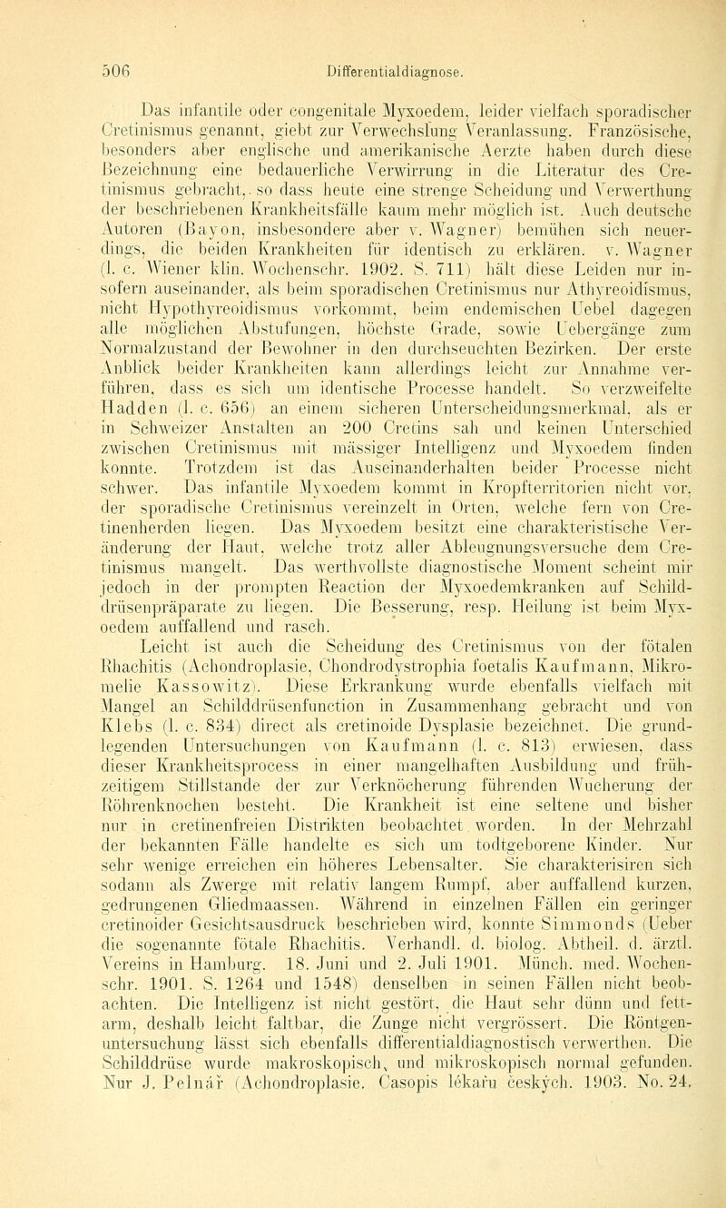 Das infantile oder congenitale Myxoedem, leider vielfach sporadischer Cretinisraus genannt, giebt zur Verwechslung Veranlassung. Französische, besonders aber englische und amerikanische Aerzte haben durch diese Bezeichnung eine bedauerliche Verwirrung in die Literatur des Cre- tinismus gebracht,. so dass heute eine strenge Scheidung und Verwerthung der beschriebenen Krankheitsfälle kaum mehr möglich ist. Auch deutsche Autoren (Bayon, insbesondere aber v. Wagner) bemühen sich neuer- dings, die beiden Krankheiten für identisch zu erklären, v. Wagner (1. c. Wiener klin. Wochenschr. 1902. S. 711) hält diese Leiden nur in- sofern auseinander, als beim sporadischen Cretinismus nur Athyreoidismus, nicht Hypothyreoidismus vorkommt, beim endemischen Uebel dagegen alle möglichen Abstufungen, höchste Grade, sowie üebergänge zum Normalzustand der Bewohner in den durchseuchten Bezirken. Der erste Anblick beider Krankheiten kann allerdings leicht zur Annahme ver- führen, dass es sich um identische Processe handelt. So verzweifelte Hadden (1. c. 656) an einem sicheren Unterscheidungsmerkmal, als er in Schweizer Anstalten an 200 Cretins sah und keinen Unterschied zwischen Cretinismus mit massiger Intelligenz und Myxoedem finden konnte. Trotzdem ist das Auseinanderhalten beider Processe nicht schwer. Das infantile Myxoedem kommt in Kropfterritorien nicht vor. der sporadische Cretinismus vereinzelt in Orten, welche fern von Cre- tinenherden liegen. Das Myxoedem besitzt eine charakteristische Ver- änderung der Haut, welche trotz aller Ableugnungsversuche dem Cre- tinismus mangelt. Das werthvollste diagnostische Moment scheint mir jedoch in der prompten Reaction der Myxoedemkranken auf Schild- drüsenpräparate zu liegen. Die Besserung, resp. Pleilung ist beim Myx- oedem auffallend und rasch. Leicht ist auch die Scheidung des Cretinismus von der fötalen Rhachitis (Achondroplasie, Chondrodystrophia foetalis Kaufmann, Mikro- melie Kassowitz). Diese Erkrankung wurde ebenfalls vielfach mit Mangel an Schilddrüsenfunction in Zusammenhang gebracht und von Klebs (1. c. 834) direct als cretinoide Dysplasie bezeichnet. Die grund- legenden Untersuchungen von Kaufmann (1. c. 813) erwiesen, dass dieser Krankheitsprocess in einer mangelhaften Ausbildung und früh- zeitigem Stillstände der zur Verknöcherung führenden Wucherung der Röhrenknochen besteht. Die Krankheit ist eine seltene und bisher nur in cretinenfreien Distrikten beobachtet. worden. In der Mehrzahl der bekannten Fälle handelte es sich um todtgeborene Kinder. Nur sehr wenige erreichen ein höheres Lebensalter. Sie charakterisiren sich sodann als Zwerge mit relativ langem Rumpf, aber auffallend kurzen, gedrungenen Gliedraaassen. Während in einzelnen Fällen ein geringer cretinoider Gesichtsausdruck beschrieben wird, konnte Simmonds (Ueber die sogenannte fötale Rhachitis. Verhandl. d. biolog. Abtheil. d. ärztl. Vereins in Hamburg. 18. Juni und 2. Juli 1901. Münch. med. Wochen- schr. 1901. S. 1264 und 1548) denselben in seinen Fällen nicht beob- achten. Die Intelligenz ist nicht gestört, die Haut sehr dünn und fett- arm, deshalb leicht faltbar, die Zunge nicht vergrössert. Die Röntgen- untersuchung lässt sich ebenfalls differentialdiagnostisch verwerthen. Die Schilddrüse wurde makroskopisch, und mikroskopisch normal gefunden. Nur J, Pelnär (Achondroplasie, Casopis lekaru ceskych. 1903. No. 24,