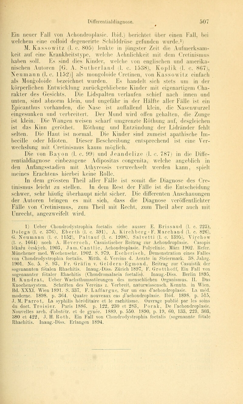 Ein neuer Fall von Achondroplasie. Und.) boriclilel über einen Fall, bei vvolchem eine colloid degenerirte S(;hil(ldrii,se gi^fundeii wiifdc^j M. Kassowitz (1. o. 805) lenlvte in jüngslcr /eil die Anfnierksani- keit auf eine Krankheitstype, webdie Aehnlichkeil inil di-m < ictinismu.s haben soll. I']s sind dies Kin(h_M', welche \on engiisclicii \i\\i\ amerika- nischen Autoren [G. A. Sutheriand (L c. 1538), KopJik ^1. c 867;, Neumann (I.e. 1152)J als mongoloide Cretinen, von Kassowitz einfach als Mongoloide bezeichnet wurden. Es handelt sich stets um in dei' körperlichen Entwicklung zurückgebliebene Kinder mit eigenartigem Cha- rakter des Gesichts. Die Lidspalten verlaufen schief nach innen und unten, sind abnorm klein, und ungefähr in der Hälfte aller Fälle ist ein Epicanthus vorhanden, die Nase ist auffallend klein, die Nasenwurzel eingesunken und verbreitert. Der Mund wird offen gehalten, die Zunge ist klein. Die AVangen weisen scharf umgrenzte Röthung auf, desgleichen ist das Kinn geröthet. Röthung und Entzündung der Lidränder fehlt selten. Die Haut ist normal. Die Kinder sind zumeist apathische Im- becille oder Idioten. Dieser Beschreibung entsprechend ist eine Ver- wechslung mit Cretinismus kaum möglich. Die von ßayon (1. c. 99) und Jeandelize (1. c. 787j in die Diffe- rentialdiagnose einbezogene Adipositas congenita, welche angeblich in den Anfangsstadien mit x\thyreosis verwechselt werden kann, spielt meines Erachtens hierbei keine Rolle. In dem grössten Theil aller Fälle ist somit die Diagnose des Cre- tinismus leicht zu stellen. In dem Rest der Fälle ist die Entscheidung schwer, sehr häufig überhaupt nicht sicher. Die differenten Anschauungen der Autoren bringen es mit sich, dass die Diagnose veröffentlichter Fälle von Cretinismus, zum Theil mit Recht, zum Theil aber auch mit Unrecht, angezweifelt wird. 1) Ueber Chondrodystrophia foetalis siehe ausser E. Brissaud (1. c. 223), Dolega (i. c. 376), Eberth (1. c. 391), A. Kirchberg - F, Marchand (1. c. 826), G. Neumann (i. c. 1152), Paltauf (1. c. 1208), Salvetti (I. c. 1395), Virchow (1. c. 1664) noch A. Heveroch, Casuistiscber Beitrag zur Achondroplasie. Casopis lekafu ceskych. 1903, Jam. Cantlic, Achondroplasie. Polyclinic. März 1902. Refer. Münchener med. Wochenschr. 1902. S. 979, Escherisch, Demonstration eines Falles von Chondrodystrophia foetalis. Mitth. d. Vereins d. Aerzte in Steiermark. 38. Jahrg. 1901. No. 5. S. 93, Fr. Gräfin v. Geld ern-Egmond, Beitrag zur Casuistik der sogenannten fötalen Rhachitis. Inaug.-Diss. Zürich 1897, F. Grotthoff, Ein Fall von sogenannter fötaler Rhachitis (Ghondronialacia foetalis). Inaug.-Diss. Berlin 1895, H. Kundrat, Ueber Wachsthumsstörungen des menschlichen Organismus. II. Das Knochensystem. Schriften des Vereins z. Verbreit, naturwissensch. Kenntn. in Wien. Bd. XXXI. Wien 1891. S. 337, F. Laffargue, Sur un cas d'achondroplasie. La med. moderne. 1898. p. 364. Quatre nouveaux cas d'achondroplasie. Ibid. 1898. p. 515, J. M. Parrot, La Syphilis hereditaire et le rachitisme. Ouvrage publie par les soins du doct. Troisier. Paris 1886. p. 122, 230 et 283, Porak, De l'achondroplasie. Nourelles arch. d'obstetr. et de gynec. 1889, p. 550. 1890, p. 19, 60, 133, 223, 303, 380 et 422, J. H. Roth, Ein Fall von Chondrodystrophia foetalis (sogenannte fötale Rhachitis. Inaug.-Diss. Erlangen 1894.