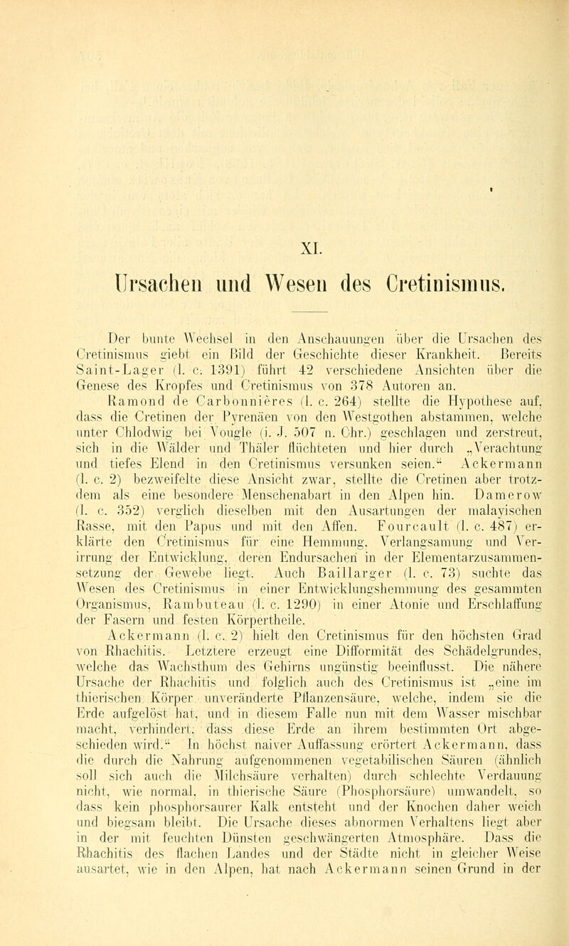 XL Ursachen und Wesen des Cretinismus. Der bunte Wechsel in den Anschauungen über die Ursachen des Cretinismus giebt ein Bild der Geschichte dieser Krankheit. Bereits Saint-Lager (1. c. 1391) führt 42 verschiedene Ansichten über die Genese des Kropfes und Cretinismus von 378 Autoren an. Ramend de Carbonnieres (1. c. 264) stellte die Hypothese auf, dass die Cretinen der Pyrenäen von den Westgothen abstammen, welche unter Chlodwig bei A'ougle (i. J. 507 n. Ohr.) geschlagen und zerstreut, sich in die Wälder und Thäler flüchteten und hier durch „Verachtung lind tiefes Elend in den Cretinismus versunken seien. Ackermann (1. c. 2) bezweifelte diese Ansicht zwar, stellte die Cretinen aber trotz- dem als eine besondere Menschenabart in den Alpen hin. Damerow (1. c. 352) verglich dieselben mit den Ausartungen der malayischen Ra.sse, mit den Papus und mit den Affen. Fourcault (1. c. 487) er- klärte den Cretinismus für eine Hemmung. Verlangsamung und Ver- irrung der Entwicklung, deren Endursachen in der Elementarzusammen- setzung der Gewebe liegt. Auch Baillarger (1. c. 73) suchte das Wesen des Cretinismus in einer Entwicklungshemmung des gesammten Organismus, Rambuteau (1. c. 1290) in einer Atonie und Erschlaffung der Fasern und festen Körpertheile. Ackermann (1. c. 2) hielt den Cretinismus für den höchsten Grad von Rhachitis. Letztere erzeugt eine Difformität des Schädelgrundes, welche das Wachsthum des Gehirns ungünstig beeinflusst. Die nähere Ursache der Rhachitis und folglich auch des Cretinismus ist „eine im thierischen Körper, unveränderte Pflanzensäure, welche, indem sie die Erde aufgelöst hat, und in diesem Falle nun mit dem Wasser mischbar macht, verhindert; dass diese Erde an ihrem bestimmten Ort abge- schieden wird. In höchst naiver Auffassung erörtert Ackermann, dass die durch die Nahrung aufgenommenen vegetabilischen Säuren (ähnlich soll sich auch die Milchsäure verhalten) durch schlechte Verdauung nicht, wie normal, in thierische Säure (Phosphorsäure) umwandelt, so dass kein phosphorsaurer Kalk entsteht und der Knochen daher weich und biegsam bleibt. Die Ursache dieses abnormen Verhaltens liegt aber in der mit feuchten Dünsten geschwängerten Atmosphäre. Dass die Rhachitis des flachen Landes und der Städte nicht in gleicher Weise ausartet, wie in den Alpen, hat nach Ackermann seinen Grund in der