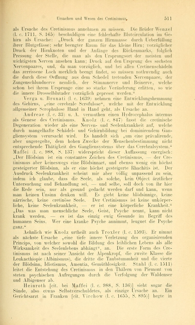 als Ursache des Cretinisinus annclinien zu iiiüsson. Die lirüdor Wenzel (l. c. 1711, S. 165) beschuldigen eine l'ehlerlial'te lilutcirculation im Ge- hirn als Ursache: „Druck der ganzen Ilirnmasse durch Ueberfüllung ihrer Blutgefässe; sehr beengter Raum für das kleine Hirn: vorzügh'cher Druck der Hirnknoten und dci- Anfänge des Rückenmarks, folglich Pressung der Stelle, die man als den Ursprungsort der meisten und wichtigsten I^erven ansehen kann; Druck auf den Ursprung des sechsten .Nervenpaares, und, da man vorzüglich, und bei allen Cretinenschädeln das zerrissene Loch merklich beengt lindet, so müssen notiiwendig auch die durch diese Oeffnung aus dem Schede! tretenden Nerven paare, der Zungenschlundnerve nemlich, der Stimmnerve und Beinerve, welche schon bei ihrem Ursprünge eine so starke Veränderung erlitten, so wie die innere Drosselblutader vorzüglich gepresst werden. Verga u. Brunati (1. c. 1639) nehmen eine Entwicklungshemmung des Grehirns, „eine cerebrale Scrofulose, welche mit der Entwicklung allgemeiner Scrophulose Hand in Hand geht, als Ursache an. Andreae (1. c. 33) u. A. vermuthen einen Hydrocephalus internus als Genese des Cretinismus. Knolz (1. c. 847) fasst die cretinische Degeneration wieder als eine Nerven- und Seelenkrankheit auf, welche durch mangelhafte Schädel- und Gehirnbildung bei dominirendem Gan- gliensystem verursacht wird. Es handelt sich „um eine prävalirende, aber ungeregelte, dem hohen Zwecke der Menschenbestimmung nicht entsprechende Thätigkeit des Gangiiensystems über das Cerebralsystem. M äff ei (1. c. 988, S. 137) widerspricJit dieser Auffassung energisch: „Der Blödsinn ist ein constantes Zeichen des Cretinismus, — der Cre- tinismus aber keineswegs eine Blödsinnart, und ebenso wenig ein höchst gesteigerter Blödsinn, als er eine höchst gesteigerte Rhachitis ist. Der Ausdruck Seelenkrankheit scheint mir aber völlig unpassend zu sein, indem ich glaube, dass die Seele, als solche, kein Object ärztlicher Untersuchung und Behandlung sei, — und selbe, soll doch von ihr hier die Rede sein, nur als gesund gedacht werden darf und kann, wenn man keinen Unsinn denken will. Es giebt keine blödsinnige, keine närrische, keine cretinöse Seele. Der Cretinismus ist keine unkörper- liche, keine Seelenkrankheit, — er ist eine körperliche Krankheit. „Das was man menschliche Seele, Geist, Psyche nennt, kann nicht krank werden, — es ist das einzig ewig Gesunde im Begriff des humanen Seins. Wer eine kranke Psyche annimmt, leugnet die Psyche ganz. Aehnlich wie Knolz urtheilt auch Troxler (1. c. 1593). Er nimmt als nächste Ursache „eine tiefe innere Verletzung des organisirenden Princips, von welcher sowohl die Bildung des leiblichen Lebens als alle Wirksamkeit des Seelenlebens abhängt, an. Die erste Form des Cre- tinismus ist nach seiner Ansicht der Alpenkropf, die zweite Klasse die Leukaethiopie (Albinismus), die dritte die Taubstummheit und die Äderte der Blödsinn, Idiotismus, Amentia, Gemüthlosigkeit. Stahl (1. c. 1511) leitet die Entstehung des Cretinismus in den Thälern von Piemont von steten psychischen Aufregungen durch die Verfolgung der Waldenser und Albigenser ab. Heinroth [cit. bei Maffei (1. c. 988, S. 136)] sieht sogar die Sünde, also etwas Selbstverschuldetes, als einzige Ursache an. Ein Gerichtsarzt in Franken [cit. Virchow (l. c. 1655, S. 895)] hegte in