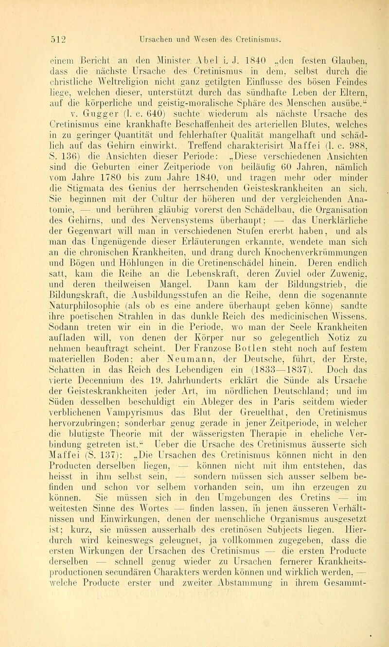 einem Bericht an den Minister Abel l J. 1840 „den festen Glauben, dass die nächste Ursache des Cretinismus in dem, selbst durch die christliche Weltreligion nicht ganz getilgten Einflüsse des bösen Feindes liege, welchen dieser, unterstützt durch das sündhafte Leben der Eltern, auf die körperliche und geistig-moralische Sphäre des Menschen ausübe. V. Gugger (1. c. 640) suchte wiederum als nächste Ursache des Cretinismus eine krankhafte Beschaffenheit des arteriellen Blutes, welches in zu geringer Quantität und fehlerhafter Qualität mangelhaft und schäd- lich auf das Gehirn einwirkt. Treffend charakterisirt Maffei (1. c. 988, S. 136) die Ansichten dieser Periode: „Diese verschiedenen Ansichten sind die Geburten einer Zeitperiode von beiläufig 60 Jahren, nämlich vom Jahre 1780 bis zum Jahre 1840, und tragen mehr oder minder die Stigmata des Genius der herrschenden Geisteskrankheiten an sich. Sie beginnen mit der Cultur der höheren und der vergleichenden Ana- tomie, — und berühren gläubig vorerst den Schädelbau, die Organisation des Gehirns, und des Nervensystems überhaupt; — das Unerklärliche der Gegenwart will man in verschiedenen Stufen ererbt haben, und als man das Ungenügende dieser Erläuterungen erkannte, wendete man sich an die chronischen Krankheiten, und drang durch Knochenverliriimmungen und Bögen und Höhlungen in die Cretinenschädel hinein. Deren endlich satt, kam die Reihe an die Lebenskraft, deren Zuviel oder Zuwenig, und deren theilweisen Mangel. Dann kam der Bildungstrieb, die Bildungskraft, die Ausbildungsstufen an die Reihe, denn die sogenannte Naturphilosophie (als ob es eine andere überhaupt geben könne) sandte ihre poetischen Strahlen in das dunkle Reich des medicinischen Wissens. Sodann treten wir ein in die Periode, wo man der Seele Krankheiten aufladen will, von denen der Körper nur so gelegentlich Notiz zu nehmen beauftragt scheint. Der Franzose Botlen steht noch auf festem materiellen Boden; aber Neumann, der Deutsche, führt, der Erste, Schatten in das Reich des Lebendigen ein (1833—1837). Doch das vierte Decennium des 19. Jahrhunderts erklärt die Sünde als Ursache der Geisteskrankheiten jeder Art, im nördlichen Deutschland; und im Süden desselben beschuldigt ein Ableger des in Paris seitdem wieder verblichenen Vampyrismus das Blut der Greuelthat, den Cretinismus hervorzubringen; sonderbar genug gerade in jener Zeitperiode, in welcher die blutigste Theorie mit der wässerigsten Therapie in eheliche Ver- bindung getreten ist. Ueber die Ursache des Cretinismus äusserte sich Maffei (S. 137): „Die Ursachen des Cretinismus können nicht in den Producten derselben liegen, — können nicht mit ihm entstehen, das heisst in ihm selbst sein, — sondern müssen sich ausser selbem be- finden und schon vor selbem vorhanden sein, um ihn erzeugen zu können. Sie müssen sich in den Umgebungen des Cretins — im weitesten Sinne des Wortes —: finden lassen, iii jenen äusseren Verhält- nissen und Einwirkungen, denen der menschliche Organismus ausgesetzt ist; kurz, sie müssen ausserhalb des cretinösen Subjects liegen. Hier- durch wird keineswegs geleugnet, ja vollkommen zugegeben, dass die ersten Wirkungen der Ursachen des Cretinismus — die ersten Producte derselben — schnell genug wieder zu Ursachen fernerer Krankheits- productionen seoundären Charakters werden können und wirklich werden, — welche Producte erster und zweiter Abstammung in ihrem Gesammt-