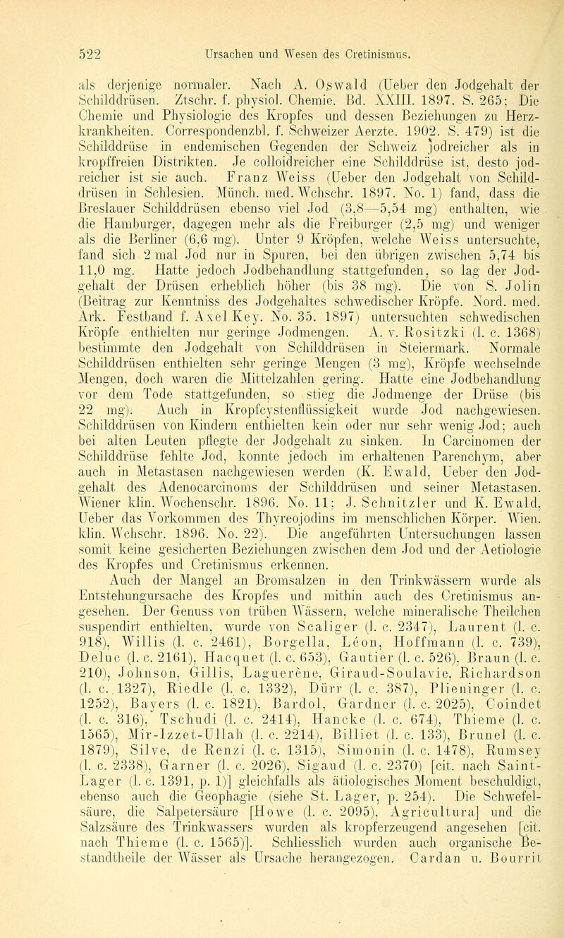 als derjenige normaler. Nach A. Oswald (üeber den Jodgehalt der Schilddrüsen. Ztschr. f. physiol. Chemie. Bd. XXIII. 1897. S. 265; Die Chemie mid Ph5^siologie des Kropfes und dessen Beziehungen zu Herz- krankheiten. Correspondenzbl. f. Schweizer Aerzte. 1902. S. 479) ist die Schilddrüse in endemischen Gegenden der Schweiz jodreicher als in kropffreien Distrikten. Je coUoidreicher eine Schilddrüse ist, desto jod- reicher ist sie auch. Franz Weiss (üeber den Jodgehalt von Schild- drüsen in Schlesien. Münch. med. Wchschr. 1897. No. 1) fand, dass die Breslauer Schilddrüsen ebenso viel Jod (3,8—5,54 mg) enthalten, wie die Hamburger, dagegen mehr als die Freiburger (2,5 mg) und weniger als die Berliner {6^Q mg). Unter 9 Kröpfen, welche Weiss untersuchte, fand sich 2 mal Jod nur in Spuren, bei den übrigen zwischen 5,74 bis 11,0 mg. Hatte jedoch Jodbehandlung stattgefunden, so lag der Jod- gehalt der Drüsen erheblich höher (bis 38 mg). Die von S. Jolin (Beitrag zur Kenntniss des Jodgehaltes schwedischer Kröpfe. Nord. med. Ark. Festband f. Axel Key. No. 35. 1897) untersuchten schwedischen Kröpfe enthielten nur geringe Jodmengen. A. v. Rositzki (1. c. 1368) bestimmte den Jodgehalt von Schilddrüsen in Steiermark. Normale Schilddrüsen enthielten sehr geringe Mengen (3 rag), Kröpfe wechselnde Mengen, doch waren die Mittelzahlen gering. Flatte eine Jodbehandlung vor dem Tode stattgefunden, so stieg die Jodmenge der Drüse (bis 22 mg). Auch in Kropfcystenflüssigkeit wurde Jod nachgewiesen. Schilddrüsen von Kindern enthielten kein oder nur sehr wenig Jod: auch bei alten Leuten pflegte der Jodgehalt zu sinken. In Carcinomen der Schilddrüse fehlte Jod, konnte jedoch im erhaltenen Parenchym, aber auch in Metastasen nachgewiesen werden (K. Ewald, Ueber den Jod- gehalt des Adenocarcinoras der Schilddrüsen und seiner Metastasen. Wiener klin. Wochenschr. 1896. No. 11; J. Schnitzler und K.Ewald, Ueber das Vorkommen des Thyreojodins im menschlichen Körper. Wien. klin. Wchschr. 1896. No. 22). Die angeführten Untersuchungen lassen somit keine gesicherten Beziehungen zwischen dem Jod und der x\etiologie des Kropfes und Cretinismus erkennen. Auch der Mangel an Bromsalzen in den Trinkwässern wurde als Entstehungursache des Kropfes und mithin auch des Cretinismus an- gesehen. Der Genuss von trüben W^ässern, welche mineralische Theilchen suspendirt enthielten, wurde von Scaliger (1. c. 2347), Laurent (1. c. 918), Willis (L c. 2461), Borgella, Leon, Hoffmann (L c. 739), Deluc (1. c. 2161), Hacquet (1. c. 653), Gautier (1. c. 526), Braun (1. c, 210), Johnson, Gillis, Laguerene, Giraud-Soulavie, ßichardson (L C..1327), Riedle (1. c. 1332), Dürr (L c. 387), Plieninger (1. c. 1252), Bayers (1. c. 1821), Bardol, Gardner (1. c. 2025), Coindet (1. c, 316), Tschudi (L c. 2414), Hancke (1. c. 674), Thieme (1. c. 1565), Mir-lzzet-Ullah (L c. 2214), Billiet (L c. 133), Brunei (1. c. 1879), Silve, de Renzi (1. c. 1315), Simonin (1. c. 1478), Rumsey (1. c. 2338), Garner (1. c. 2026), Sigaud (L c. 2370) [cit. nach Saint- Lager (1. c. 1391, p. 1)] gleichfalls als ätiologisches Moment beschuldigt, ebenso auch die Geophagie (siehe St. Lager, p. 254). Die Schwefel- säure, die Salpetersäure [Howe (1. c. 2095), Agricultura] und die Salzsäure des Trinkwassers wurden als kropferzeugend angesehen [cit. nach Thieme (1. c. 1565)]. Schliesslich wurden auch organische Be- standtheile der Wässer als Ursache herangezogen. Cardan u. Bourrit b