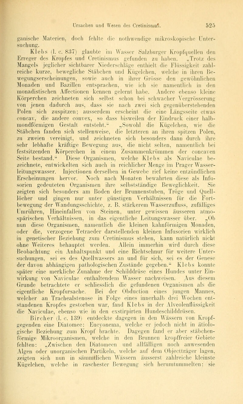 ganische Materien, doch fehlte die notlnvendige milvi'oskopische Unter- suchung. Kleljs (1. c. 837) glaubte im Wasser Sal/hiirgcr K'rophjiiencii den Erreger des Kropfes und Cretinisraus gefunden zu hahen. „Trotz des Mangels jeglicher sichtbarer Niederschläge enthielt die Flüssigkeit zahl- reiche kurze, bewegliche Stcäbchcn und Kügelchen, welche in ihren lle- wegungserscheinungen, sowie auch in ihrer Grösse den gewöhnlichen Monaden und Bazillen entsprachen, wie ich sie namentlich in den monadistischen Affectionen kennen gelernt habe. Andere ebenso kleine Körperchen zeichneten sich selbst schon bei schwacher Yergrösserung von jenen dadurch aus, dass sie nach zwei sich gegenüberstehenden Polen sich zuspitzen; ausserdem erscheint die eine Längsseite etwas concav, die andere convex, so dass bisweilen der Eindruck einer halb- mondförmigen Gestalt entsteht. „Sowohl die Kügelchen, wie die Stäbchen fanden sich stellenweise, die letzteren an ihren spitzen Polen, zu zweien vereinigt, und zeichneten sich besonders dann durch ihre sehr lebhafte kräftige Bewegung aus, die nicht selten, namentlich bei festsitzenden Körperchen in einem Zusammenkrümmen der concaven Seite bestand. Diese Organismen, welche Klebs als Naviculae be- zeichnete, entwickelten sich auch in reichlicher Menge im Prager Wasser- leitungswasser. Injectionen derselben in Gewebe rief keine entzündlichen Erscheinungen hervor. Noch nach Monaten bewahrten diese als Infu- sorien gedeuteten Organismen ihre selbstständige Beweglichkeit. Sie zeigten .sich besonders am Boden der Brunnenstuben, Tröge und Quell- löcher und gingen nur unter günstigen Verhältnissen für die Fort- bewegung der Wandungsschichte, z. B. stärkerem Wasserzufluss, zufälliges Umrühren, Hineinfallen von Steinen, unter gewissen äusseren atmo- spärischen Verhältnissen, in das eigentliche Leitungswasser über. „Ob nun diese Organismen, namentlich die kleinen kahnförmigen Monaden, oder die, verzogene Tetraeder darstellenden kleinen Infusorien wirklich in genetischer Beziehung zum Cretinismus stehen, kann natürlich nicht ohne Weiteres behauptet werden. Allein immerhin wird durch diese Beobachtung ein Anhaltspunkt und eine Richtschnur für weitere Unter- suchungen, sei es des Quellwassers an und für sich, sei es der Genese der davon abhängigen pathologischen Zustände gegeben. Klebs konnte später eine merkliche Zunahme der Schilddrüse eines Hundes unter Ein- wirkung von Naviculae enthaltendem Wasser nachweisen. Aus diesem Grunde betrachtete er schliesslich die gefundenen Organismen als die eigentliche Kropf Ursache, Bei der Obduction eines jungen Mannes, welcher an Trachealstenose in Folge eines innerhalb drei Wochen ent- standenen Kropfes gestorben war, fand Klebs in der Alveolenflüssigkeit die Naviculae, ebenso wie in den exstirpirten Hundeschilddrüsen. Bircher (1. c. 139) entdeckte dagegen in den Wässern von Kropf- gegenden eine Diatomee: Eucyonema, welche er jedoch nicht in ätiolo- gische Beziehung zum Kropf brachte. Dagegen fand er aber stäbchen- förmige Mikroorganismen, welche in den Brunnen kropffreier Gebiete fehlten: „Zwischen den Diatomeen und allfälligen noch anwesenden Algen oder unorganischen Partikeln, welche auf dem Objectträger lagen, zeigten sich nun in sämmtlichen Wässern äusserst zahlreiche kleinste Kügelchen, welche in raschester Bewegung sich herumturamelten: sie