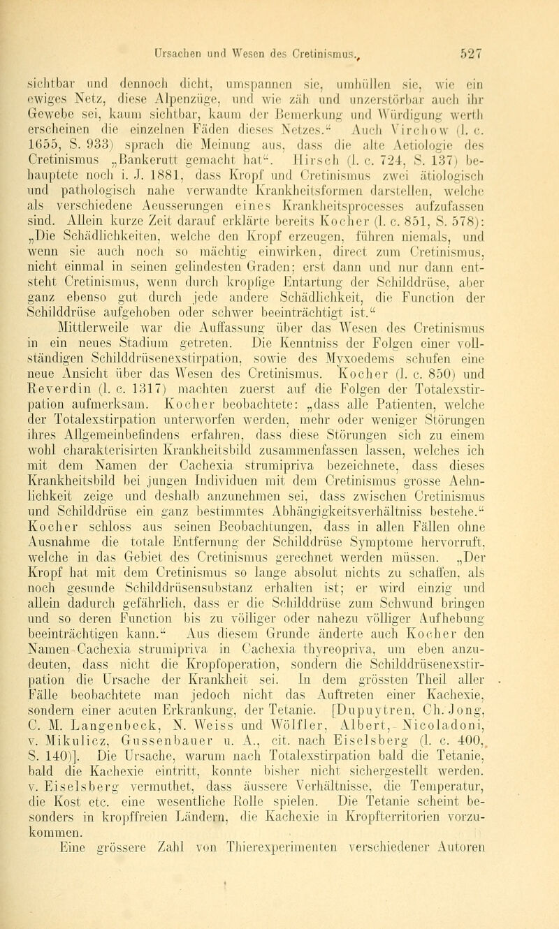 siclitbav und dennocJi dicht, umspannen sie, iimliiillcn sie. wie ein ewiges Netz, diese Alpenzüge, und wie zäJi und nnzcrstörbar auch ihr Gewebe sei, kaum sichtbar, kaum der Bemerkung- und Würdigung werth erscheinen die einzelnen Fäden dieses Netzes. iVuch Virchow (1. c. 1655, S. 933) sprach die Meinung aus, dass die alte Aetiologie des Cretinismus „Bankerutt genjacht hat'-. Hirsch (1. c. 724, S. 137) be- hauptete noch i. J. 1881, dass Kropf und Cretinismus zwei ätiologisch und pathologisch nahe verwandte Krankheitsformen darstellen, welche als verschiedene Aeusserungen eines Krankheitsprocesses aufzufassen sind. Allein kurze Zeit darauf erklärte bereits Kocher (1. c. 851, S. 578): „Die Schädlichkeiten, welche den Kropf erzeugen, führen niemals, und wenn sie auch noch so raächtig einwirken, direct zum Cretinismus, nicht einmal in seinen gelindesten Graden; erst dann und nur dann ent- steht Cretinismus, wenn durch kropfige Entartung der Schilddrüse, aber ganz ebenso gut durch jede andere Schädlichkeit, die Function der Schilddrüse aufgehoben oder schwer beeinträchtigt ist. Mittlerweile war die Auffassung über das Wesen des Cretinismus in ein neues Stadium getreten. Die Kenntniss der Folgen einer voll- ständigen Schilddrüsenexstirpation, sowie des Myxoedems schufen eine neue i!\.nsicht über das Wesen des Cretinismus. Kocher (1. c. 850) und Reverdin (1. c. 1317) machten zuerst auf die Folgen der Totalexstir- pation aufmerksam. Kocher beobachtete: „dass alle Patienten, welche der Totalexstirpation unterworfen werden, mehr oder weniger Störungen ihres Allgemeinbefindens erfahren, dass diese Störungen sich zu einem wohl charakterisirten Krankheitsbild zusammenfassen lassen, welches ich mit dem Namen der Cachexia strumipriva bezeichnete, dass dieses Krankheitsbild bei jungen Individuen mit dem Cretinismus grosse Aehn- lichkeit zeige und deshalb anzunehmen sei, dass zwischen Cretinismus und Schilddrüse ein ganz bestimmtes Abhängigkeitsverhältniss bestehe. Kocher schloss aus seinen Beobachtungen, dass in allen Fällen ohne Ausnahme die totale Entfernung der Schilddrüse Symptome hervorruft, welche in das Gebiet des Cretinismus gerechnet werden müssen. „Der Kropf hat mit dem Cretinismus so lange absolut nichts zu schaffen, als noch gesunde Schilddrüsensubstanz erhalten ist; er wird einzig und allein dadurch gefährlich, dass er die Schilddrüse zum Schwund bringen und so deren Function bis zu völliger oder nahezu völliger Aufhebung beeinträchtigen kann. Aus diesem Grunde änderte auch Kocher den Namen Cachexia strumipriva in Cachexia thyreopriva, um eben anzu- deuten, dass nicht die Kropfoperation, sondern die Schilddrüsenexstir- pation die Ursache der Krankheit sei. In dem grössten Theil aller Fälle beobachtete man jedoch nicht das Auftreten einer Kachexie, sondern einer acuten Erkrankung, der Tetanie. [Dupuytren, Ch. Jong, C. M. Langenbeck, N. Weiss und Wölfler, Albert, Nicoladoni, V. Mikulicz, Gussenbauer u. A., cit. nach Eiseisberg (1. c. 400, S. 140)]. Die Ursache, warum nach Totalexstirpation bald die Tetanie, bald die Kachexie eintritt, konnte bisher nicht sichergestellt werden. V. Eiseisberg vermuthet, dass äussere Verhältnisse, die Temperatur, die Kost etc. eine wesentliche Rolle spielen. Die Tetanie scheint be- sonders in kropffreien Ländern, die Kachexie in Kropfterritorien vorzu- kommen. Eine grössere Zahl von Thierexperimenten verschiedener Autoren
