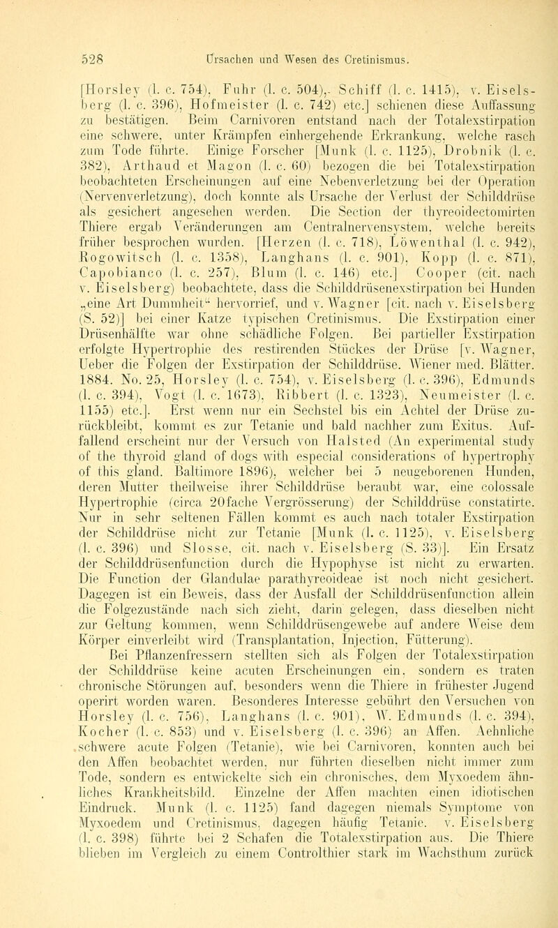 [Horsley (1. c. 754), Fuhr (1. c. 504),- Schiff (1. c. 1415), v. Eiseis- berg (1. c. 396), Hofmeister (1. c. 742) etc.] schienen diese Auffassung zu Bestätigen. Beim Carnivoren entstand nach der Totalexstirpation eine schwere, unter Krämpfen einhergehende Erkrankung, welche rasch zum Tode führte. Einige Forscher [Munk (1. c. 1125), Drobnik (k c. 382), Arthaud et Magon (1. c. 60) bezogen die bei Totalexstirpation beobachteten Erscheinungen auf eine Nebenverletzung bei der Operation (Nervenverletzung), doch konnte als Ursache der Verlust der Schilddrüse als gesichert angesehen werden. Die Section der thyreoidectomirten Thiere ergab Veränderungen am Centralnervensystem, welche bereits früher besprochen wurden. [Herzen (1. c. 718), Löwenthal (1. c. 942), Rogowitsch (1. c. 1358), Langhans (1. c. 901), Kopp (1. c. 871), Capobianco (1. c. 257), Blum (1. c. 146) etc.] Cooper (cit. nach V. Eiseisberg) beobachtete, dass die Schilddrüsenexstirpation bei Hunden „eine Art Dummheit hervorrief, und v. Wagner [cit. nach v. Eiseisberg (S. 52)] bei einer Katze typischen Cretinismus. Die Exstirpation einer Drüsenhälfte war ohne schädliche Folgen. Bei partieller Exstirpation erfolgte Hypertrophie des restirenden Stückes der Drüse [v. Wagner, Ueber die Folgen der Exstirpation der Schilddrüse. AViener med. Blätter. 1884. No. 25, Horsley (1. c. 754), v. Eiseisberg (1. c. 396), Edmunds (1. c. 394), Vogt (k c. 1673), Ribbert (1. c. 1323), Neuraeister (1. c. 1155) etc.]. Erst wenn nur ein Sechstel bis ein Achtel der Drüse zu- rückbleibt, kommt es zur Tetanie und bald nachher zum Exitus. Auf- fallend erscheint nur der Versuch von Halsted (An experimental study of the thyroid gland of dogs with especial considerations of hypertrophy of this gland. Baltimore 1896), weicher bei 5 neugeborenen Hunden, deren Mutter theilweise ihrer Schilddrüse beraubt war, eine colossale Hypertrophie (circa 20fache Vergrösserung) der Schilddrüse constatirte. Nur in sehr seltenen Fällen kommt es auch nach totaler Exstirpation der Schilddrüse nicht zur Tetanie [Munk (I.e. 1125), v. Eiseisberg (1. c. 396) und Slosse, cit. nach v. Eiseisberg (S. 33)]. Ein Ersatz der Schilddrüsenfunction durch die Hypophyse ist nicht zu erwarten. Die Function der Glandulae parathyreoideae ist noch nicht gesichert. Dagegen ist ein Beweis, dass der Ausfall der Schilddrüsenfunction allein die Folgezustände nach sich zieht, darin gelegen, dass dieselben nicht zur Geltung kommen, wenn Schilddrüsengewebe auf andere Weise dem Körper einverleibt wird (Transplantation, Injection, Fütterung). Bei Pflanzenfressern stellten sich als Folgen der Totalexstirpation der Schilddrüse keine acuten Erscheinungen ein, sondern es traten chronische Störungen auf, besonders wenn die Thiere in frühester Jugend operirt worden waren. Besonderes Interesse gebührt den Versuchen von Horsley (I.e. 756), Langhans (I.e. 901), W.Edmunds (I.e. 394), Kocher (1. c. 853) und v. Eiseisberg (1. c. 396) an Affen. Aehnliche .schwere acute Folgen (Tetanie), wie bei Carnivoren, konnten auch bei den Affen beobachtet werden, nur führten dieselben nicht immer zum Tode, sondern es entwickelte sich ein chronisches, dem Myxoedem ähn- liches Krankheitsbild. Einzelne der Affen machten einen idiotischen Eindruck. Munk (1. c. 1125) fand dagegen niemals Symptome von Myxoedem und Cretinismus, dagegen häufig Tetanie, v. Eiseisberg (1. c. 398) führte bei 2 Schafen die Totalexstirpation aus. Die Thiere blieben im Vergleich zu einem Controlthier stark im Wachsthum zurück