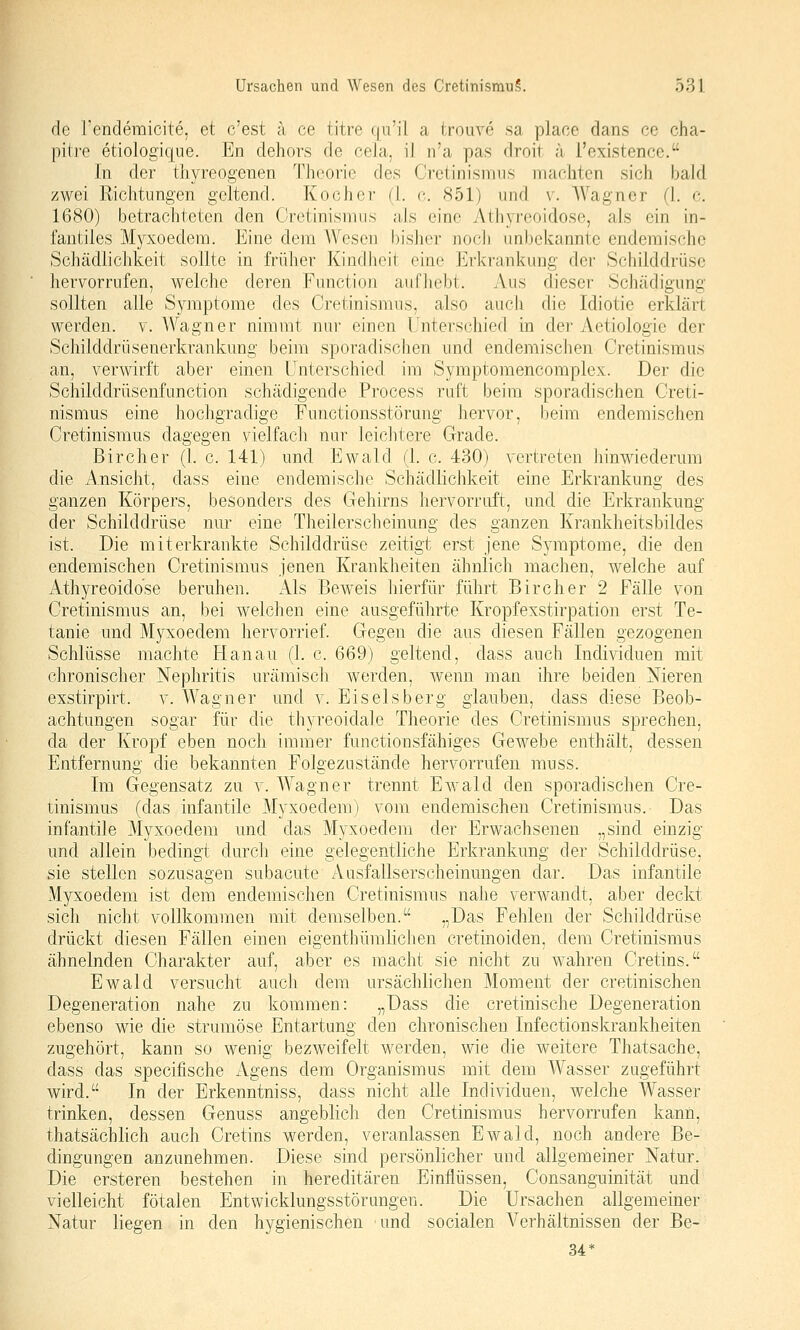 de rendemicite, et c'est a ce titre qu'il a troiive sa place dans ce cha- pitre etiologique. En dehors de cela, il ii'a pas droit a l'existence. In der thyreogenen Theorie des Crctinismiis maoliten sich bald zwei Richtungen geltend. Kocher (I. c. 851) und v. AVagner (1. c. 1680) betrachteten den Cretinismiis aJs eine Athyreoidose, als ein in- fantiles Myxoedem. Eine dem Wesen bisher noch un])ekanntc endemische Schädlichkeit sollte in früher Kindheit eine Ei'krankung der Schilddrüse hervorrufen, welche deren Fanction aufhebt. Aus dieser Schädigung sollten alle Symptome des Cretinismus, also auch die Idiotie erklärt werden, v. Wagner nimmt nur einen Unterschied in der Aetiologie der Schilddrüsenerkrankung beim sporadischen und endemischen Cretinismus an, verwirft aber einen Unterschied im Symptomencomplex. Der die Schilddrüsenfunction schädigende Process ruft beim sporadischen Creti- nismus eine hochgradige Functionsstörung hervor, beim endemischen Cretinismus dagegen vielfach nur leichtere Grade. Bircher (1. c. 141) und Ewald (1. c. 430) vertreten hinwiederum die Ansicht, dass eine endemische Schädlichkeit eine Erkrankung des ganzen Körpers, besonders des Gehirns hervorruft, und die Erkrankung der Schilddrüse nur eine Theilerscheinung des ganzen Krankheitsbildes ist. Die mit erkrankte Schilddrüse zeitigt erst jene Symptome, die den endemischen Cretinismus jenen Krankheiten ähnlich machen, welche auf xAthyreoidose beruhen. Als Beweis hierfür führt Bircher 2 Fälle von Cretinismus an, bei welchen eine ausgeführte Kropfexstirpation erst Te- tanie und Myxoedem hervorrief. Gegen die aus diesen Fällen gezogenen Schlüsse machte Hanau (1. c. 669) geltend, dass auch Individuen mit chronischer Nephritis urämisch werden, wenn man ihre beiden Nieren exstirpirt. v. Wagner und v. Eiseisberg glauben, dass diese Beob- achtungen sogar für die thyreoidale Theorie des Cretinismus sprechen, da der Kropf eben noch immer functionsfähiges Gewebe enthält, dessen Entfernung die bekannten Folgezustände hervorrufen muss. Im Gegensatz zu v. Wagner trennt Ewald den sporadischen Cre- tinismus (das infantile Myxoedem) vom endemischen Cretinismus. Das infantile Myxoedem und das Myxoedem der Erwachsenen „sind einzig und allein bedingt durch eine gelegentliche Erkrankung der Schilddrüse, sie stellen sozusagen subacute Ausfallserscheinungen dar. Das infantile xMyxoedem ist dem endemischen Cretinismus nahe verwandt, aber deckt sich nicht vollkommen mit demselben. „Das Fehlen der Schilddrüse drückt diesen Fällen einen eigenthümlichen cretinoiden, dem Cretinismus ähnelnden Charakter auf, aber es macht sie nicht zu wahren Cretins. Ewald versucht auch dem ursächlichen Moment der cretinischen Degeneration nahe zu kommen: „Dass die cretinische Degeneration ebenso wie die strumöse Entartung den chronischen Infectionskrankheiten zugehört, kann so wenig bezweifelt werden, wie die weitere Thatsache, dass das specifische Agens dem Organismus mit dem Wasser zugeführt wird. In der Erkenntniss, dass nicht alle Individuen, welche Wasser trinken, dessen Genuss angeblich den Cretinismus hervorrufen kann, thatsächlich auch Cretins werden, veranlassen Ewald, noch andere Be- dingungen anzunehmen. Diese sind persönlicher und allgemeiner Natur. Die ersteren bestehen in hereditären Einflüssen, Consanguinität und vielleicht fötalen Entwicklungsstörungen. Die Ursachen allgemeiner Natur liegen in den hygienischen und socialen Verhältnissen der Be- 34*