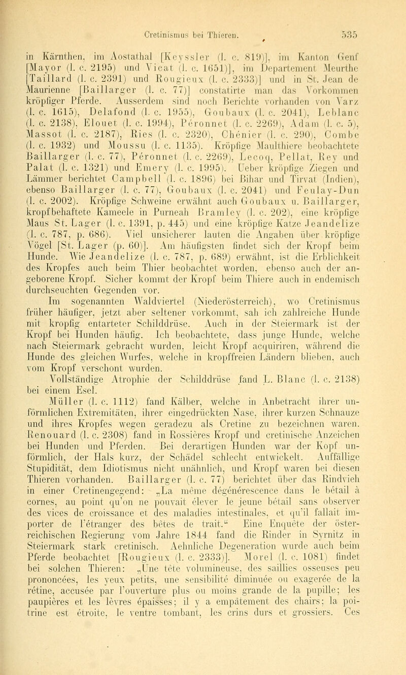 in Kärnthen, im Äostathal [KeyssJer (1. c. 819)], im Kanton Genf [Mayor (1. c. 2195) and Vicat (1. c. 1651)], im Departement Meurthc [Taillard (1. c. 2391) und Rougieux (i. c. 2333)] und in St. Jean de Maurienne [ßaillarger (1. c. 77)] constatirte man das Vorkommen kröpfiger Pferde. Ausserdem sind noch Berichte vorhanden von Varz (i.e. 1615), Delafond (I.e. 1955), Goubaux (I.e. 2041), Leblanc (1. c. 2138), Elouet (1. c. 1994), Peronnet (1. c. 2269), Adam (1. c. 5), Massot (1. c. 2187), Ries (1. c. 2320), Chenier (1. c. 290), Combc (1. c. 1932) und Moussu (1. c. 1135). Kröpfige Maulthiere beobachtete Baillarger (1. c. 77), Peronnet (I.e. 2269), Lecoq, Pellat, Rey und Palat (1. c. 1321) und Emery (1. c. 1995). lieber kröpfige Ziegen und Lämmer berichtet Campbell (1. c. 1896) bei ßihar und Tirvat (Indien), ebenso Baillarger (1. c. 77), Goubaux (1. c. 2041) und Feulay-Dun (1. c. 2002). Kröpfige Schweine erwähnt auch Goubaux u. Baillarger, kröpfbeliaftete Kameele in Purneah Bramley (1. c. 202), eine kröpfige Maus St. Lager (1. c. 1391, p. 445) und eine kröpfige Katze Jeandelize (1. c. 787, p. 686). Viel unsicherer lauten die Angaben über kröpfige Vögel [St. Lager (p. 60)]. Am häufigsten findet sich der Kropf beim Hunde. Wie Jeandelize (1. c. 787, p. 689) erwähnt, ist die Erblichkeit des Kropfes auch beim Thier beobachtet worden, ebenso auch der an- geborene Kropf. Sicher kommt der Kropf beim Thiere auch in endemisch durchseuchten Gegenden vor. Im sogenannten Waldviertel (INiederösterreicli), wo Cretinismus früher häufiger, jetzt aber seltener vorkommt, sah ich zahlreiche Hunde mit kropfig entarteter Schilddrüse. Auch in der Steiermark ist der Kropf bei Hunden häufig. Ich beobachtete, dass junge Hunde, welche nach Steiermark gebracht wurden, leiclit Kropf acquiriren, während die Hunde des gleichen Wurfes, welche in kropffreien Ländern blieben, auch vom Kropf verschont wurden. Vollständige Atrophie der Schilddrüse fand L. Blanc (1. c. 2138) bei einem Esel. Müller (1. c. 1112) fand Kälber, welche in Anbetracht ihrer un- förmlichen Extremitäten, ihrer eingedrückten Nase, iln-er kurzen Schnauze und ihres Kropfes wegen geradezu als Cretine zu bezeichnen waren. Renouard (1. c. 2308) fand in Rossieres Kropf und cretinische Anzeichen bei Hunden und Pferden. Bei derartigen Hunden war der Kopf un- förmlich, der Hals kurz, der Schädel schlecht entwickelt. Auffällige Stupidität, dem Idiotismus nicht unähnlich, und Kropf waren bei diesen Thieren vorhanden. Baillarger (1. c. 77) berichtet über das Rindvieh in einer Cretineugegend: „La meme degenerescence dans le betail ä cornes, au point qu'on ne pouvait elever le jeune betail sans observer des vices de croissance et des maladies intestinales, et qu'il fallait im- porter de l'etranger des betes de trait. Eine Enquete der öster- reichischen Regierung vom Jahre 1844 fand die Rinder in Syrnitz in Steiermark stark cretinisch. Aehnliche Degeneration wurde auch beim Pferde beobaclrtet [Rougieux (1. c. 2333)]. Morel (1. c. 1081) findet bei solchen Thieren: „Une tete volumineuse, des saillies osseuses peu prononcees, les yeux petits, une sensibilite dirainuee ou exageree de la retine, accusee par l'ouverture plus ou moins grande de la pupille; les paupieres et les levres epaisses; il y a empätement des chairs; la poi- trine est etroite, le venire tombant, les crins durs et grossiers. Ces