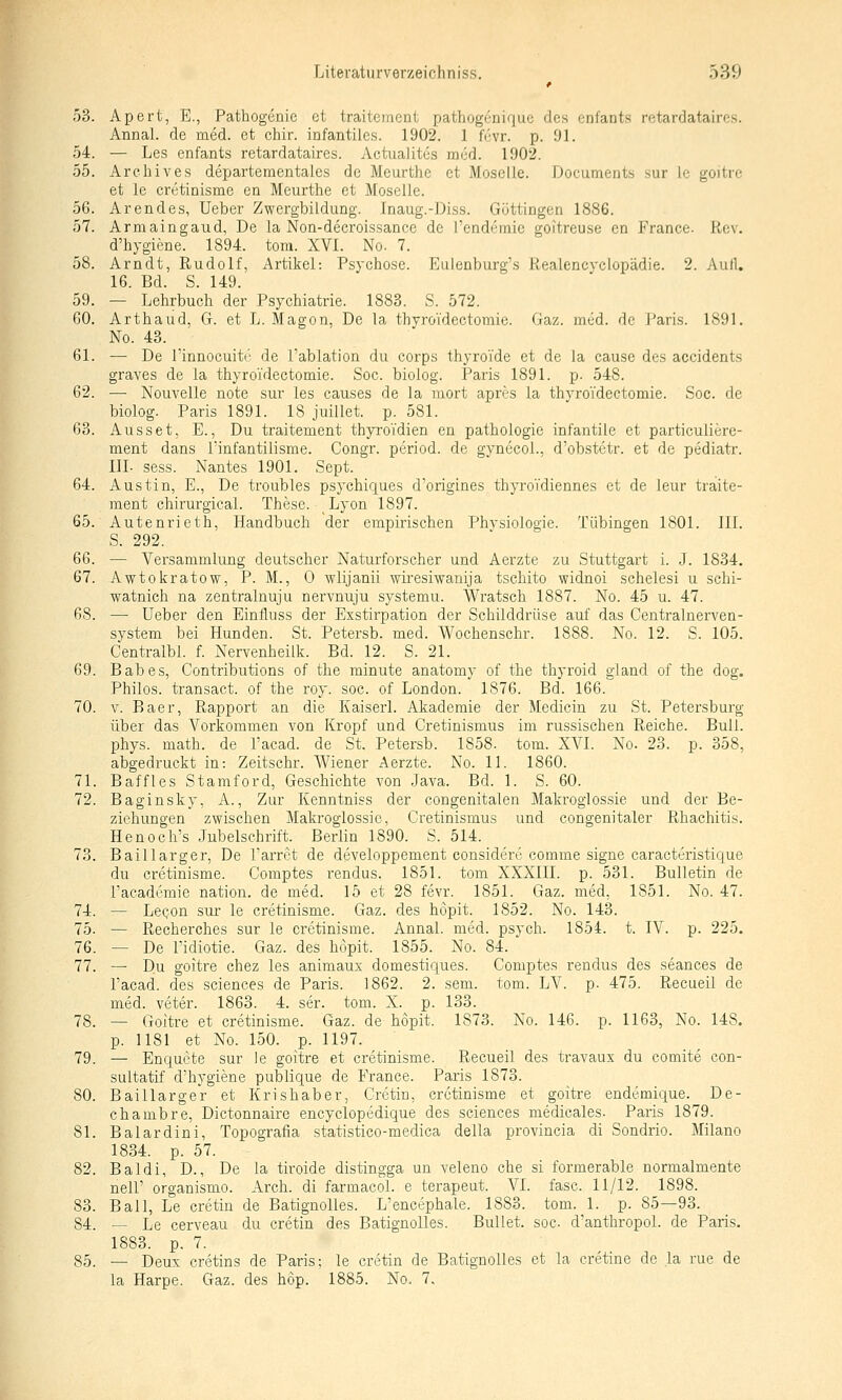 53. Apert, E., Pathogenie et traitement pathogeniquc des cnfants retardataircs. Annal. de med. et chir. infantiles. 1902. 1 fi'vr. p. 91. 54. — Les enfants retardataires. ActuaJites med. 1902. 55. Archiv es departementales de Meurthe et Moselle. Documents sur le goitre et le cretinisme en Meurthe et Moselle. 56. Arendes, Ueber Zwergbildung. Inaug.-Diss. Göttingen 1886. 57. Armaingaud, De la Non-decroissance de l'endemie goitreuse en France. Rev. d'hygicne. 1894. tora. XVI. No. 7. 58. Arndt, Rudolf, Artikel: Psychose. Eulenburg's Realcncyclopädie. 2. Aull. 16. Bd. S. 149. 59. — Lehrbuch der Psychiatrie. 1883. S. 572. 60. Arthaud, G. et L. Magon, De la thyroTdectomie. Gaz. med. de Paris. 1891. No. 43. 61. — De l'innocuitr de l'ablation du corps thyroide et de la cause des accidents graves de la thyroTdectomie. Soc. bioiog. Paris 1891. p. 548. 62. — Nouvelle note sur les causes de la mort apres la thyroidectomie. Soc. de biolog. Paris 1891. 18 juillet. p. 581. 63. Ausset, E., Du traitement thyroTdien en pathologie infantile et particuliere- ment dans l'infantilisme. Congr. period. de gynecol., d'obstetr. et de pediatr. IIL sess. Nantes 1901. Sept. 64. Austin, E., De troubles psychiques d'origines thyroVdiennes et de leur traite- ment chirurgical. These. ^Lyon 1897. 65. Autenrieth, Handbuch der empirischen Physiologie. Tübingen 1801. 111. S. 292. 66. — Versammlung deutscher Naturforscher und Aerzte zu Stuttgart i. J. 1834. 67. Awtokratow, P. M., 0 wlijanii wiresiwanija tschito widnoi schelesi u schi- watnich na zentralnuju nervnuju systemu. Wratsch 1887. No. 45 u. 47. 68. — Ueber den Einfluss der Exstirpation der Schilddrüse auf das Centralnerven- system bei Hunden. St. Petersb. med. Wochenschr. 1888. No. 12. S. 105. Centralbl. f. Nervenheilk. Bd. 12. S. 21. 69. Babes, Contributions of the minute anatomy of the thyroid gland of the dog. Philos. transact. of the roy. soc. of London. 1876. Bd. 166. 70. V. Baer, Rapport an die Kaiserl. Akademie der Medicin zu St. Petersburg über das Vorkommen von Kropf und Cretinismus im russischen Reiche. Bull. phys. math. de l'acad. de St. Petersb. 1858. tom. XVI. No. 23. p. 358, abgedruckt in: Zeitschr. Wiener Aerzte. No. 11. 1860. 71. Baffles Stamford, Geschichte von Java. Bd. 1. S. 60. 72. Baginsky, A., Zur Kenntniss der congenitalen Makrogiossie und der Be- ziehungen zwischen Makrogiossie, Cretinismus und congenitaler Rhachitis. Henoch's Jubelschrift. Berlin 1890. S. 514. 73. Baillarger. De l'arret de developpement considere comme signe caracteristique du cretinisme. Gomptes rendus. 1851. tom XXXIII. p. 531. Bulletin de Tacadcmie nation. de med. 15 et 28 fevr. 1851. Gaz. med, 1851. No. 47. 74. — LcQon sur le cretinisme. Gaz. des höpit. 1852. No. 143. 75. — Recherches sur le cretinisme. Annal. med. psych. 1854. t. IV. p. 225. 76. — De l'idiotie. Gaz. des höpit. 1855. No. 84. 77. — Du goitre chez les animaux domestiques. Gomptes rendus des seances de l'acad. des sciences de Paris. 1862. 2. sem. tom. LV. p. 475. Recueil de med. veter. 1863. 4. ser. tom. X. p. 133. 78. — Goitre et cretinisme. Gaz. de höpit. 1873. No. 146. p. 1163, No. 148. p. 1181 et No. 150. p. 1197. 79. — Enquete sur le goitre et cretinisme. Recueil des travaux du comite con- sultatif d'hygiene publique de France. Paris 1873. 80. Baillarger et Krishaber, Gretin, cretinisme et goitre endemique. De- chambre, Dictonnaire encyclopedique des sciences medicales. Paris 1879. 81. Baiardini, Topografia statistico-medica della provincia di Sondrio. Milano 1834. p. 57. 82. Baldi, D., De la tiroide distingga un veleno che si formerable normalmente nell' organismo. Arch. di farmacol. e terapeut. VI. fasc. 11/12. 1898. 83. Ball, Le cretin de Batignolles. L'encephale. 1883. tom. 1. p. 85—93. 84. — Le cerveau du cretin des BatignoUes. Bullet, soc d'anthropol. de Paris. 1883. p. 7. 85. — Deux cretins de Paris; le cretin de BatignoUes et la cretine de la rue de la Harpe. Gaz. des höp. 1885. No. 7.