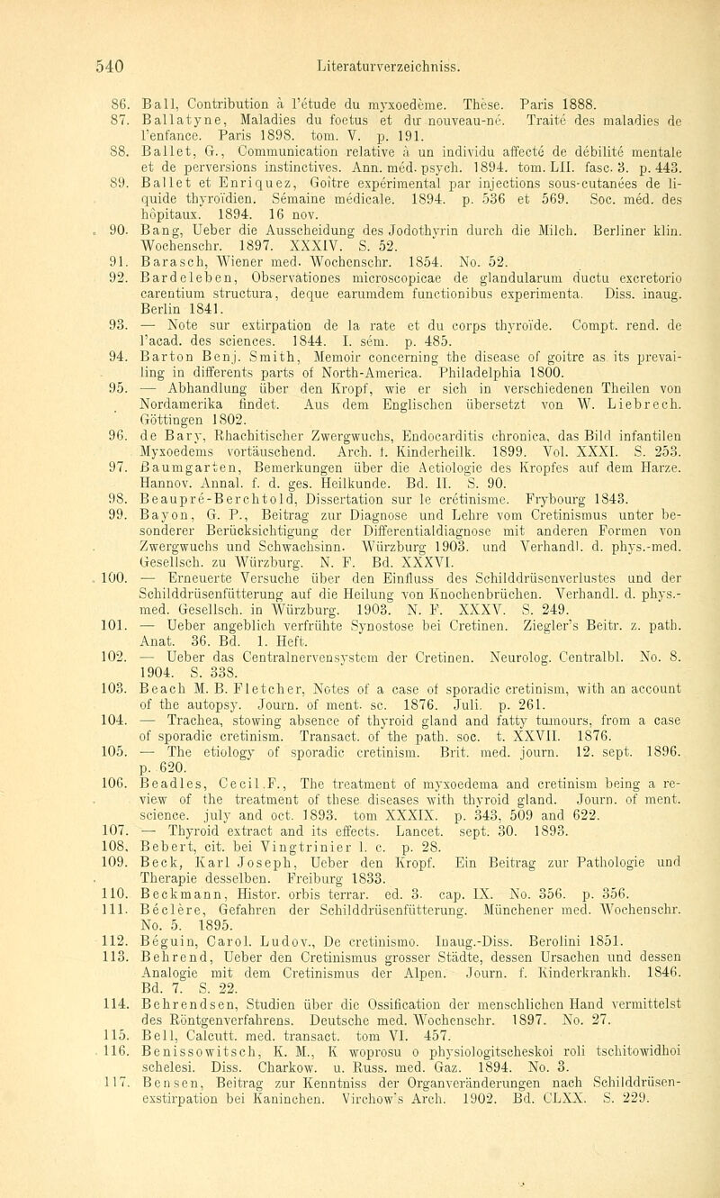 86. Ball, Contribution ä l'etude du myxoederae. These. Paris 1888. 87. Ballatyne, Maladies du foetus et du: nouveau-ne. Traite des maladies de l'enfance. Paris 1898. tom. V. p. 191. 88. Ballet, G., Communication relative ä, un individu affecte de debilite mentale et de perversions instinctives. Ann. med. psych. 1894. tom. LH. fasc. 3. p. 443. 89. Ballet et Enriquez, Goitre esperimental par injections sous-cutanees de li- quide thyroVdien. Semaine medicale. 1894. p. 536 et 569. Soc. med. des hopitaux. 1894. 16 nov. . 90. Bang, lieber die Ausscheidung des Jodothyrin durch die Milch. Berliner klin. Wochenschr. 1897. XXXIV. S. 52. 91. Barasch, Wiener med. Wochenschr. 1854. No. 52. 92. Bardeleben, Observationes microscopicae de glandularum ductu excretorio carentium structura, deque earumdem functionibus experimenta. Diss. inaug. Berlin 1841. 93. — Note sur estirpation de la rate et du corps thyroide. Compt. rend. de l'acad. des sciences. 1844. I. sem. p. 485. 94. Barton Benj. Smith, Memoir concerning the disease of goitre as its prevai- ling in differents parts of North-America. Philadelphia 1800. 95. — Abhandlung über den Kropf, wie er sich in verschiedenen Theiien von Nordamerika findet. Aus dem Englischen übersetzt von W. Liebrech. Göttingen 1802. 96. de Bary, Rhachitischer Zwergwuchs, Eudocarditis chronica, das Bild infantilen Myxoedems vortäuschend. Arch. 1. Kinderheilk. 1899. Vol. XXXI. S. 253. 97. ßaumgarten, Bemerkungen über die Aetiologie des Kropfes auf dem Harze. Hannov. Annal. f. d. ges. Heilkunde. Bd. IL S. 90. 98. Beaupre-Berchtold, Dissertation sur le cretinisme. Frybourg 1843. 99. Bayon, G. P., Beitrag zur Diagnose und Lehre vom Gi-etinismus unter be- sonderer Berücksichtigung der Differentialdiagnose mit anderen Formen von Zwergwuchs und Schwachsinn. Würzburg 1903. und Verhandl. d. phvs.-med. Gesellsch. zu Würzburg. N. P. Bd. XXXVI. . 100. — Erneuerte Versuche über den Einfluss des Schilddrüscnverlustes und der Schilddrüsenfütterung auf die Heilung von Knochenbrüchen. Verhandl. d. phys.- med. Gesellsch. in Würzburg. 1903. N. F. XXXV. S. 249. 101. — lieber angeblich verfrühte Synostose bei Cretinen. Ziegler's Beitr. z. path. Anat. 36. Bd. 1. Heft. 102. — lieber das Centralnervensystem der Cretinen. Neurolog. Centralbl. No. 8. 1904. S. 338. 103. Beach M. B. Pletcher, Notes of a case of sporadic cretinism, with an account of the autopsy. Journ. of ment. sc. 1876. Juli. p. 261. 104. — Trachea, stowing absence of thyroid gland and fatty tomours, from a case of sporadic cretinism. Transact. of the path. soc. t. XXVII. 1876. 105. — The etiology of sporadic cretinism. Brit. med. journ. 12. sept. 1896. p. 620. 106. Beadles, Cecil.F., The treatment of myxoedema and cretinism being a re- view of the treatment of these diseases with thyroid gland. Journ. of ment. science. july and oct. 1893. tom XXXIX. p. 343, 509 and 622. 107. — Thyroid extract and its effects. Lancet. sept. 30. 1893. 108. Bebert, cit. bei Vingtrinier 1. c. p. 28. 109. Beck, Karl Joseph, lieber den Kropf. Ein Beitrag zur Pathologie und Therapie desselben. Freiburg 1833. 110. Beckmann, Histor. orbis terrar. ed. 3. cap. IX. No. 356. p. 356. 111. Beclere, Gefahren der Schilddrüsenfütterung. Münchener med. Wochenschr. No. 5. 1895. 112. Beguin, Carol. Ludov., De cretinismo. Inaug.-Diss. Berolini 1851. 113. Bohrend, lieber den Cretinismus grosser Städte, dessen Ursachen und dessen Analogie mit dem Cretinismus der Alpen. Journ. f. Kinderkrankh. 1846. Bd. 7. S. 22. 114. Behrendsen, Studien über die Ossification der menschlichen Hand vermittelst des Röntgenverfahrens. Deutsche med. Wochenschr. 1897. No. 27. 115. Bell, Calcutt. med. transact. tom VI. 457. 116. Beni SSO witsch, K. M., K woprosu o physiologitscheskoi roli tschitowidhoi schelesi. Diss. Charkow, u. Russ. med. Gaz. 1894. No. 3. 117. Bensen, Beitrag zur Kenntniss der Organveränderungen nach Schilddrüsen- exstirpation bei Kaninchen. Virchow's Arch. 1902. Bd. CLXX. S. 229.