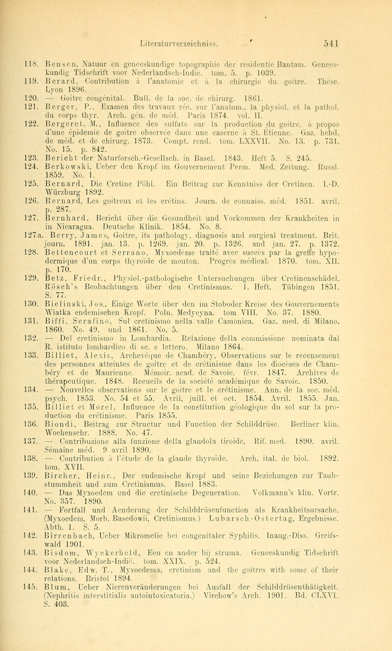 118. Bensen, Natuur en gcnccskundige topograpliio rlcr rcsidcntic Bantam. Genees- kundif!,- Tidsehrift voor Ncderlandsch-Indie. tom. 5. p. 1039. 119. Bcrard, Contribution ä fanatomie et ä la Chirurgie du goitrc. The.se. Lyon 1896. 120. — Goitre congenitai. Bull, de la soc.dc ehirurg. 1861. 121. Berger, F., Examen des travaux rec. sur l'anatoiii., la physiol. et la pathoi. du Corps thyr. Arch. gen. de med. Paiis 1874. vol. II. 122. B.ergeret, M., Influence des sulfats sur la production du goitrc, a propos d'une epidemic de goitre observee dans une casernc ä St. I'^tiennc. Gaz. hebd. de med. et de Chirurg. 1873. Compt. rend. tom. LXXVII. No. 13. p. 731. No. 15. p. 842. 123. Bericht der Naturforsch.-Gesellsch. in Basel. 1843. Heft 5. S. 245. 124. Berkowski, Ueber den Kropf im Gouvernement Perm. Med. Zeitung. Russl. 1859. No. 1. 125. Bernard, Die Gretiue Pohl. Ein Beitrag zur Kenntniss der Cretinen. l.-D. Würzburg 1892. 126. Bernard, Les goitreux et les crctins. Journ. de connaiss. med. 1851. avril. p. 287. 127. Bernhard, Bericht über die Gesundheit und Vorkommen der Krankheiten in in Nicaragua. Deutsche Klinik. 1854. No. 8. 127a. Berry, .James, Goitre, its pathology, diagnosis and surgical treatment. Brit. journ. 1891. jan. 13. p. 1269. jan. 20. p. 1326. and jan. 27. p. 1372. 128. Bettencourt et Serrano, Myxoedeme traite avec succes par la greife liypo- dermique d'un corps thvrofde de mouton. Progres medical. 1870. tom. XII. p. 170. 129. Betz, Friedr., Physiol.-pathologische Untersuchungen über Cretinenschädel. Rösch's Beobachtungen über den Cretinismus. 1. Heft. Tübingen 1851. S. 77. 130. Bielinski, Jos., Einige Worte über den im Stoboder Kreise des Gouvernements Wiatka endemischen Kropf. Poln. Medycyna. tom VIII. No. 37. 1880. 131. Biffi, Serafino, Sul cretinismo nella valle Camonica. Gaz. med. di Milano. 1860. No. 49. und 1861. No. 5. 132. — Del cretinismo in Lombardia. Relazione della commissione nominata dal R. istituto lombardico di sc. e lettero. Milano 1864. 133. Billiet, Alexis, Archeveque de Ghambery, Observations sur le recensement des personnes atteintes de goitre et de cretinisme dans les dioceses de Gham- bery et de Maurienne. Memoir. acad. de Savoie. fevr. 1847. Archives de therapeutique. 1848. Recueils de la societe academique de Savoie. 1850. 134. — Nouvelles observations sur le goitre et le cretinisme. Ann. de la soc. med. psych. 1853. No. 54 et 55. Avril, juill. et oct. 1854. Avril. 1855. Jan. 135. Billiet et Morel, Influence de la Constitution geologique du sol sur la pro- duction du cretinisme. Paris 1855. 136. Biondi, Beitrag zur Structur und Function der Schilddrüse. Berliner klin. Wochenschr. 1888. No. 47. 137. — Contribuzione alla funzione della glandola tiroide, Rif. med. 1890. avril. Semaine med. 9 avril 1890. 138. ■— Contribution ä Fetude de la glande thvroTde. Arch. ital. de biol. 1892. tom. XVII. 139. Bircher, Heinr., Der endemische Kropf und seine Beziehungen zur Taub- stummheit und zum Cretinismus. Basel 1883. 140. — Das Mysoedera und die cretinische Degeneration. Volkmann's klin. Vortr. No. 357. 1890. 141. — Fortfall und Aenderung der Schilddrüsenfunction als Krankheitsursache. (Myxoedem, Morb. Basedovpii. Cretinismus.) Lubarsch-Ostertag, Ergebnisse. Abth. 1. S. 5. 142. Birrenbach, Ueber Mikromelie bei congenitaler Syphilis. Inaug.-Diss. Greifs- wald 1901. 143. Bisdom, Wyckerheld, Een en ander bij struma. Geneeskundig Tidsehrift voor Nederlandsch-Indii'. tom. XXIX. p. 524. 144. Blake, Edw. T., Myxoedema, cretinism and the goitres with some of their relations. Bristol 1894. 145. Blum, Ueber Nierenveränderungen bei Ausfall der Schilddriisenthätigkeit. (Nephritis interstitialis autointoxicatoria.) Vii'chow's Arch. 1901. Bd. CLXYl. S. 403.