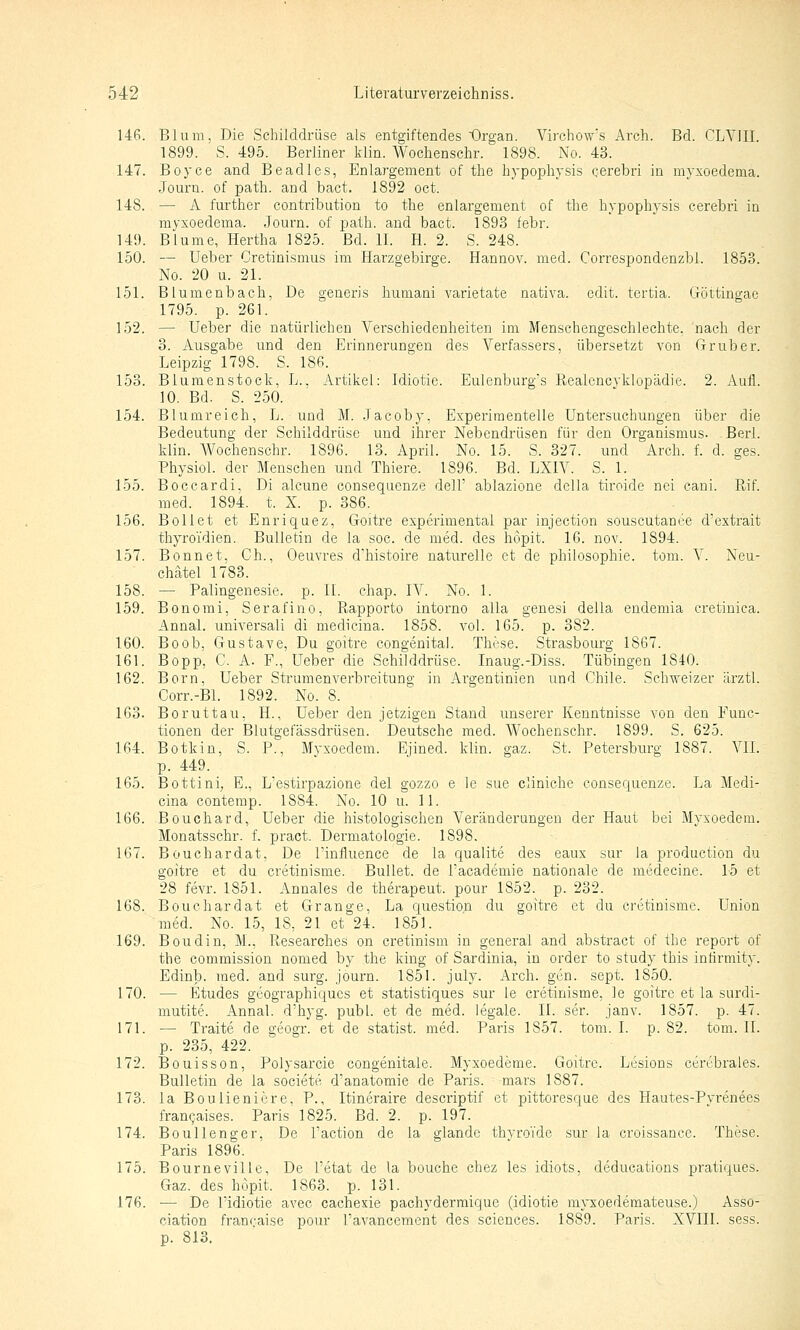 146. Blum, Die Schilddrüse als entgiftendes Organ. Virchow's Arch. Bd. CLVIII. 1899. S. 495. Berliner klin. Wochenschr. 1898. No. 43. 147. Boyce and Beadles, Enlargement of the hypophysis cerebri in myxoedema. Journ. of path. and bact. 1892 oct. 148. — A further contribution to the enlargement of the hypophysis cerebri in myxoedema. Journ. of path. and bact. 1893 febr. 149. Blume, Hertha 1825. Bd. IL H. 2. S. 248. 150. — Ueber Cretinismus im Harzgebirge. Hannov. med. Correspondenzbl. 1853. No. 20 u. 21. 151. Blumenbach, De generis humani varietate nativa. edit. tertia. Göttingae 1795. p. 261. 152. — Ueber die natürlichen Verschiedenheiten im Menschengeschlechte. nach der 3. Ausgabe und den Erinnerungen des Verfassers, übersetzt von Grub er. Leipzig 1798. S. 186. 153. Blumenstock, L.. Artikel: Idiotie. Eulenbui'g's Eealcncvklopädie. 2. Aufl. 10. Bd. S. 250. 154. Blumreich, L. und M. .Tacoby, Experimentelle Untei'suchungen über die Bedeutung der Schilddrüse und ihrer Nebendrüsen für den Organismus. . Berl. klin. Wochenschr. 1896. 13. April. No. 15. S. 327. und Arch. f. d. ges. Physiol. der Menschen und Thiere. 1896. Bd. LXIV. S. 1. 155. Boccardi, Di alcune consequenze dell' ablazione della tiroide nei caui. Rif. med. 1894. t. X. p. 386. 156. Bollet et Enriquez, Goitre experimental par injection souscutanee d'extrait thyroi'dien., Bulletin de la soc. de med. des höpit. 16. nov. 1894. 157. Bonnet. Gh., Oeuvres d'histoire naturelle et de philosophie. tom. V. Neu- chätel 1783. 158. — Palingenesie. p. IL ehap. IV. No. 1. 159. Bonomi, Serafino, Rapporto intorno alla genesi della endemia cretiuica. Annal. universali di medicina. 1858. vol. 165. p. 382. 160. Boob, Gustave, Du goitre congenita). These. Strasbourg 1867. 161. Bopp, C. A. F., Ueber die Schilddrüse. Inaug.-Diss. Tübingen 1840. 162. Born, Ueber Strumenverbreitung in Argentinien und Chile. Schvfeizer ärztl. Corr.-Bl. 1892. No. 8. 163. Boruttau, H., Ueber den jetzigen Stand unserer Kenntnisse von den Func- tionen der Blutgefässdrüsen. Deutsche med. Wochenschr. 1899. S. 625. 164. Botkin, S. P., Mvxoedem. Ejined. klin. gaz. St. Petersburg 1887. VIL p. 449. 165. Bottini, E., Lestirpazione del gozzo e le sue cliniche consequenze. La Medi- cina contemp. 1884. No. 10 u. 11. 166. Boucliard, Ueber die histologischen Veränderungen der Haut bei Mvxoedem. Monatsschr. f. pract. Dermatologie. 1898. 167. Bouchardat, De Pinfluence de la qualite des eaux sur la production du goitre et du cretinisme. Bullet, de Facademie nationale de medecine. 15 et 28 fevr. 1851. Annales de therapeut. pour 1852. p. 232. 168. Bouchardat et Grange, La question du goitre et du cretinisme. Union med. No. 15, 18, 21 et 24. 1851. 169. Boudin, M., Researches on eretinism in general and abstract of the report of the commission nomed by the king of Sardinia, in order to study this intirmity. Edinb. med. and surg. journ. 1851. july. Arch. gen. sept. 1850. 170. — Etudes geographiqucs et statistiques sur le cretinisme, le goitre et la surdi- mutite. Annal. d'hyg. publ. et de med. legale. IL ser. janv. 1857. p. 47. 171. — Traite de geogr. et de statist. med. Paris 1857. tom. I. p. 82. tom. IL p. 235, 422. 172. Bouisson, Polysarcie congenitale. Myxoedeme. Goitre. Lesions cerebrales. Bulletin de ia societe d'anatomie de Paris, mars 1887. 173. la Boulieniere. P., Itineraire descriptif et pittoresque des Hautes-Pvrenees francaises. Paris 1825. Bd. 2. p. 197. 174. Boullenger. De l'action de la glande thvroTde sur la croissance. These. Paris 1896. 175. Bourneville, De l'etat de la bouche chez les idiots, deducations pratiques. Gaz. des höpit. 1863. p. 131. 176. — De l'idiotie avec cachexie pachyderraique (Idiotie myxoedemateuse.) Asso- ciation francaise pour TaA'ancement des sciences. 1889. Paris. XVIII. sess. p. 813.