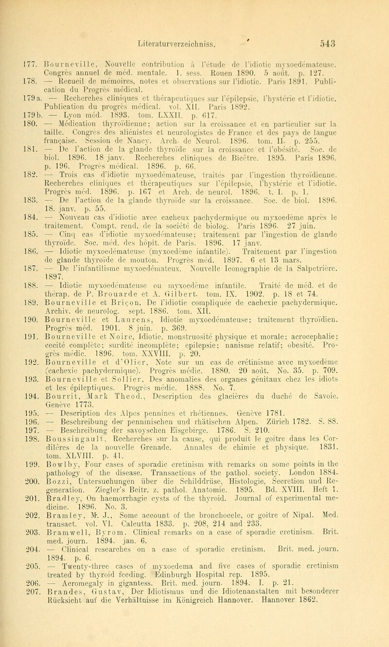 177. Bourneville, Nouvellc contributiui: ;'i rctude de ridiotie niyxoedemateuse. Congres annuel de med. mentale. 1. sess. Rouen 1890. 5 aoüt. p. 127. 178. — Recueil de memoircs, notes et observations sur l'idiotie. Pari.s 1891. Publi- cation du Progres medical. 179a. — Rechercbes cliniques et therapeutiqucs sur Tepilepsie, Thystme et Tidiotic. Publieation du progres medical. vol. XII. Paris 1892. 179 b. — Lyon med. 1893. tom. LXXII. p. 617. 180. — Medication thyroTdienne; action sur la croissance et en particulier sur la taille. Congres des alienistes et neurologistes de France et des pays de langue fran(;aise. Session de Nancy. Arch. de Neurol. 1896. tom. II. p. 255. 181. — De Paction de la glande thyroTde sur la croissance et Tobc-site. Soc. de biol. 1896. 18 janv. Rechercbes cliniques de Bicetre. 1895. Paris 1896. p. 196. Progres medical. 1896. p. 66. 182. — Trois cas d'idiotie myxoedemateuse, traites par l'ingestion thyroidieune. Rechercbes cliniques et therapeutiqucs sur l'epilepsie, Physterie et Pidiotie. Progres med. 1896. p. 167 et Arch. de neurol. 1896. t. I. p. 1. 183. — De l'action de la glande thyroTde sur la croissance. Soc. de biol. 1S96. . 18. janv. p. 55. 184. — Nouveau cas dldiotie avec cacheux pachydermique ou myxoedeme apres le traitement. Compt. rend. de la societe de biolog. Paris 1896. 27 juin. 185. — Cinq cas d'idiotie myxoedemateuse; ti'aitement par l'ingestion de glande thyroi'de. Soc. med. des höpit. de Paris. 1896. 17 janv. 186. — Idiotie myxoedemateuse (myxoedeme infantile). Traitement par Pingestion de glande thyroTde de mouton. Progres med. 1897. 6 et 13 mars. 187. — De l'infantilisme mvxoedeniateux. Nouvelle Iconographie de la Salpetriere. 1897. 188. — Idiotie myxoedemateuse ou myxoedeme infantile. Traite de med. et de therap. de P. Brouarde et A. G-ilbert. tom. IX. 1902. p. 18 et 74. 189. Bourneville et BriQon, De Tidiotie compliquee de cachexie pachydei'mique. Archiv, de neurolog. sept. 1886. tom. XII. 190. Bourneville et Laurens, Idiotie myxoedemateuse; traitement th}ToTdien. Progres med. 1901. 8 juin. p. 369. 191. Bourneville et Noire, Idiotie, monstruosite physique et morale; acrocephalie; cecite complete; surdite incomplete; epilepsie; nanisme relatif; obesite. Pro- gres medic. 1896. tom. XXVIII. p. 20. 192. Bourneville et d'Olier, Note sur un cas de cretinisme avec myxoedeme (cachexie pachydermique). Progres medic. 1880. 20 aoüt. No. 35. p. 709. 193. Bourneville et Sollier, Des anomalies des organes genitaux chez les idiots et les epileptiques. Progres medic. 1888. No. 7. 194. Bourrit, Mark Theod., Description des glacieres du duche de Savoie. Geneve 1773. 195. — Description des Alpes penuines et rhetiennes. Geneve 1781. 196. — Beschreibung der penninischen und i-hätischen Alpen. Zürich 1782. S. 88. 197. — Beschreibung der savoyschen Eisgebirge. 1786. S. 210. 198. Boussingault, Rechercbes sur la cause, qui produit le goitre dans les Cor- dileres de la nouvelle Grenade. Annales de chimie et physique. 1831. tom. XLVm. p. 41. 199. Bowlby, Four cases of sporadic cretinism with remarks on some points in the pathology of the disease. Transactions of the pathol. society. London 1884. 200. Bozzi, Untersuchungen über die Schilddrüse, Histologie, Secretion und Re- generation. Ziegler's Beitr. z. pathol. Anatomie. 1895. Bd. XVIII. Heft 1. 201. Bradley, On haemorrhagic cysts of the thyroid. Journal of experimental me- diane. 1896. No. 3. 202. Bramley, M: J., Some account of the bronchocele, or goitre of Nipal. Med. transact.' vol. VI. Calcutta 1833. p. 208, 214 and 233. 203. Bramwell, Byrom. Clinical remarks on a case of sporadic cretinism. Brit. med. journ. 1894. jan. 6. 204. •— Clinical researches on a case of sporadic cretinism. Brit. med. journ. 1894. p. 6. 205. — Twenty-three cases of myxoedema and üve cases of sporadic cretinism treated by thyroid feeding. Edinburgh Hospital rep. 1895. 206. — Acromegaly in gigantess. Brit. med. journ. 1894. I. p. 21. 207. Brandes, Gustav, Der Idiotismus und die Idiotenanstalten mit besonderer Rücksicht auf die Verhältnisse im Königreich Hannover. Hannover 1862.
