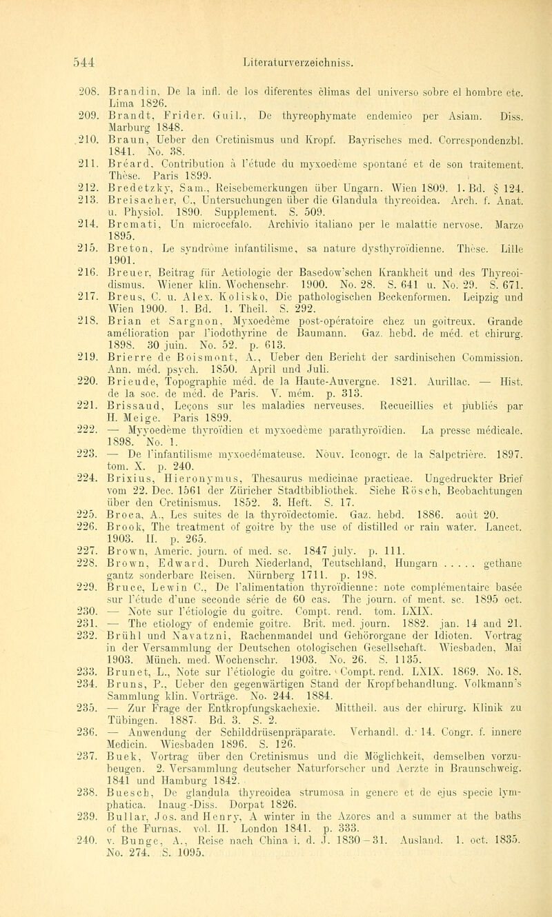 208. Brandin, De la infl. de los diferentes climas del universo sobre el hombre etc. Lima 1826. 209. Brandt, Frider. Guil., De tiiyreophymate endemico per Asiam. Diss. Marburg 1848. 210. Braun, Ueber den Cretinismus und Kropf. Bayrisches med. Correspondenzbl. 1841. No. 38. 211. Breard, Contribution ä l'etude du myxoedeme spontane et de son traitement. These. Paris 1899. 212. Bredetzky, Sam., Reisebemerkungen über Ungarn. Wien 1809. l.Bd. § 124. 213. Breis ach er, C, Untersuchungen über die Glandula thyreoidea. Arch. f. Anat. . u. Physiol. 1890. Supplement. S. 509. 214. Brcmati. Un microcefalo. Archivio italiano per le malattie nervöse. Marzo 1895. 215. Breton. Le Syndrome infantilisme, sa nature dysthyroj'dienne. These. Lille 1901. 216. Breuer. Beitrag für Aetioiogie der Basedowschen Krankheit unddes Thyreoi- dismus. ' Wiener klin. Wochenschr. 1900. No. 28. S. 641 u. No. 29. S. 671. 217. Breus, G. u. Alex. Kolisko, Die pathologischen Beckenformen. Leipzig und Wien 1900. 1. Bd. 1. Theil. S. 292. 218. Brian et Sargnon, Myxoedeme post-operatoire chez un goitreux. Grande amelioration par l'iodothyrine de Baumann. Gaz. hebd. de med. et Chirurg. 1898. 30 juin. No. 52. p. 613. 219. Brierre de Boisraont, A., Ueber den Bericht der sardinischen Comraission. Ann. med. psych. 1850. April und Juli. 220. Brieude, Topographie med. de la Haute-Auvergne. 1821. Aurillac. — Hist. de la soc. de med. de Paris. V. mem. p. 313. 221. Brissaud, LeQons sur les maladies nerveuses. Recueillies et publies par H. Meige. Paris 1899. 222. — Myyoedeme thyroidien et myxoedeme parathyroTdien. La presse medicale. 1898. No. 1. 223. — De Tinfantilisme myxoederaateuse. Nöuv. Iconogr. de la Salpetriere. 1897. tom. X. p. 240. 224. Brixius, Hieronymus, Thesaurus medicinae practicae. Ungedruckter Brief vom 22. Dec. 1561 der Züricher Stadtbibliothek, Siehe Rösch, Beobachtungen über den Cretinismus. 1852. 3. Heft. S. 17. 225. Broca, A., Les suites de la thyro'idectoraie. Gaz. hebd. 1886. aoilt 20. 226. Brook, The treatment of goitre by the use of distilled er rain water. Lancct. 1903. II. p. 265. 227. Brown, Amerio. journ. of med. sc. 1847 july. p. 111. 228. Brown, Edward. Durch Niederland, Teutschland, Hungarn gethane gantz sonderbare Reisen. Nürnberg 1711. p. 198. 229. Bruce, Lewin C., De Talimentation thyroi'dienne: note complementaire basee sur Tetude d'une seconde serie de 60 cas. The journ. of ment. sc. 1895 oct. 230. — Note sur Tetiologie du goitre. Compt. rend. tom. LXIX. 231. — The etiology of endemie goitre. Brit. med. journ. 1882. jan. 14 and 21. 232. Brühl und Navatzni, Rachenmandel und Gehörorgane der Idioten. Vortrag in der Versammlung der Deutschen otologischen Gesellschaft. Wiesbaden, Mai 1903. Münch. med. Wochenschr. 1903. No. 26. S. 1135. 233. Brunet, L., Note sur l'etiologie du goitre. > Compt. rend. LXIX. 1869. No. 18. 234. Bruns, P., Ueber den gegenwärtigen Stand der Kropf behandlung. Volkmann's Sammlung klin. Vorträge. No. 244. 1884. 235. — Zur Frage der Entkropfungskachexie. Mittheil, aus der chirurg. Klinik zu Tübingen. 1887. Bd. 3. S. 2. 236. — Anwendung der Schilddrüsenpräparate. Verhandl. d.' 14. Gongr. f. innere Medicin. Wiesbaden 1896. S. 126. 237. Buek, Vortrag über den Cretinismus und die Möglichkeit, demselben vorzu- beugen. 2. Versammlung deutscher Naturforscher und Aerzte in Braunschweig. 1841 und Hamburg 1842. 238. Buesch, De glandula thyreoidea strumosa in genere et de ejus specie lyni- phatica. Inaug.-Diss. Dorpat 1826. 239. Bullar, Jos. and Henry, A winter in the Azores and a summer at the baths of the Furnas. vol. II. London 1841. p. 333. 240. V. Bunge, A., Reise nach China i. d. J. 1830-31. Ausland. 1. oct. 1835. No. 274. S. 1095.