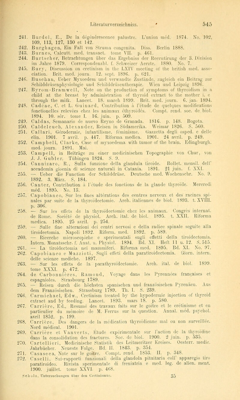 241. Burdel, E., De la degeneresccnce paiustre. L'union mi'd. 1S74. No. 102. 109, 113, 127, 130 et 142. 242. Burghagen, Ein Fall von Struma congenita. Di.s.s. Berlin 1888. 243. Biirnes, Calcutt. med. transact. tome VII. p. 461. 244. Burtscher, Betrachtungen über das Ergebniss der Recrutirung der 3. Division im Jahre 1879. Correspondenzbl. f. Schweizer Aerzte. 1880. No. 7. 245. Bury, Discussion on cretinisni in the LXIV meeting of thc british med. asso- ciatiou. Brit. med. journ. 12. sept. 1896. p. 621. 246. Buschan, Ueber Myxoedem und verwandte Zustände, zugleich ein Beitrag zur Schilddrüsenphysiologie und Schilddrüsentherapie. Wien und Leipzig 1896. 247. Byrom-Bramwell, Note on the production of Symptoms of thyroidism in a child at the breast by administration of thyroid extract to the mother i. c through the milk. Lancet. 18. march 1899. Brit. med. journ. 6. Jan. 1894. 248. Cadeac, C. et L. Guinard, Contribution a l'etude de quelques modifications fonctionelles relevees chez les animaus ethyroTdes. Compt. rend. soc. de biol. 1894. 10. ser. tome I. 16. juin. p. 509. 249. Caldas, Semanario de nuevo Reyno de Granada. 1816. p. 148. Bogota. 250. Caldeleuch, Alexander, Reisen in Südamerika. Weimar 1826. S. 560. 251. Callari, Gerodermie, infantilisme. feminisme. Gazzetta degli osped. e dellc Clin. 1901. 7 avril. p. 447. Riforma medica. 1901. 24 avril. p. 249. 252. Campbell, Clarke, Gase of myxoedema with tumor of the brain. Edingburgh. med. journ. 1891. Mai. 253. Campell, in Beiträge zu einer medicinischen Topographie von Chur, von J. J. Gubler. Tübingen 1824. S. 9. 254. Cannizaro, R., Sulla funzione della glandula tiroide. ßollet. mensil. dell' accademia gioenia di scienze naturali in Catania. 1891. 21 juin. f. XXL 255. — Ueber die Function der Schilddrüse. Deutsche med. Wochensehr. No. 9. 1892. 3. März. S. 184. 256. Canter, Contribution a. l'etude des fonctions de la glande thyroide. Mercredi med. 1895. No. 13. 257. Capobianco, Sur les fines alterations des centres nerveux et des racines spi- nales par suite de la thyroTdectomie. Arch. italiennes de biol. 1893. t. XVIII. p. 306. 258. — Sur les effets de la thyroTdectomie chez les animaux. Congres Internat, de Roma. Societe de physiol. Arch. ital. de biol. 1895. t. XXII. Riforma medica. 1895. 25 avril. p. 254. 259. — SuUe fine alterazioni dei centri nervosi e della radice spinale seguite alla tiroidectomia. Napoli 1892. Riform. med. 1892. p. 589. 260. — Ricerche microscopiche e sperimentali sugli effetti della tiroidectomia. Intern. Monatsschr. f. Anat. u. Physiol. 1894. Bd. XL Heft 11 u. 12. S. 515. 261. —■ La tiroidectomia nei mammiferi. Riforma med. 1895. Bd. XL No. 97. 262. Capobianco e Mazzioti, Sugli effeti della paratiroidectomia. Giorn. intern, delle scienze mediche. 1897. 263. — Sur les effets de la parathyroidectomie. Arch. ital. de biol. 1899. tome XXXI. _p. 472. 264. de Carbonnieres, Ramond, Voyage dans les Pyrennees francaises et espagnioles. Strasbourg 1789. 265. — Reisen durch die höchsten spanischen und französischen Pyrenäen. Aus dem Französischen. Strassburg 1789. Th. I. S. 239. 266. Carmichael, Edw., Cretinism treated by the hypodermic injection of thyroid extract and by feeding. Lancet. 1893. mars 18. p. 580. 267. Carriere, Ed., Resume des travaux faits sur le goitre et le cretinisme et en particulier du memoire de M. Ferrus sur la question. Annal. med. psychol. avril 1852. p. 199. 268. Carriere, Des dangers de la medication thyroidienne mal ou non surveillee. Nord medical. 1901. 269. Carriere et Vanverts, Etüde experimentale sur l'action de la thyroi'dine dans la consolidation des fractures. Soc. de biol. 1900. 2 juin. p. 535. 270. Cartellieri, Medicinische Statistik des Leitmeritzer Kreises. Oesterr. medic. Jahrbücher. Neueste Folge. Bd. IL 1843. p. 354. 271. Casaseca, Note sur le goitre. Compt. rend. 1853. IL p. 348. 272. Caselli, Sui-rapporti funzionali della glandola pituitaria colL apparegio tiro paratiroideo. Rivista sperimentale di freniatria e med. leg. de allen, raent. 1900. juillet. tome XXVL p. 468. Scholz, Untersucliuiigeu über den Cretinismus. 35