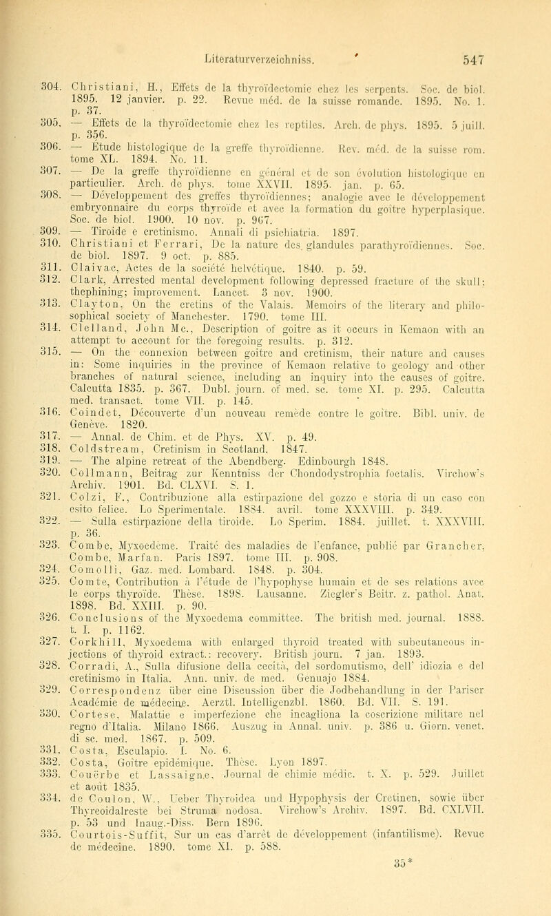 304. Christiani, H., Effets de la thyroidectomic chez los serpents. Soc. de biol. 1895. 12 janvier. p. 22. Revue med. de la suissc romande. 1895. No. 1. p. 37. Ö05. — Effets de la thyroidcctomie chez ies reptiies. Arcli. de phys. 1895. 5juill. 23. 356. 306. — Etüde histologique de la greffe thyroTdicnnc. Kev. mi'd. de la suisse rom. tome XL. 1894. No. 11. 307. — De la greffe thyroTdienne en guneral et de soü u\oluti(jn liistologi(|ue uu particulier. Arch. de phys. tome XXVII. 1895. Jan. p. 65. 308. — Developpement des greffes thyroTdiennes; analogie avec le deveioppcment embryonnaire du corps thyroTde et avec la formalion du goitre hyperplasiquc. Soc. de biol. 1900. 10 nov. p. 967. 309. — Tiroide e cretinismo. Annali di psichiatria. 1897. 310. Cliristiani et Ferrari, De la nature des giandules parathyroidiennes. Soc. de biol. 1897. 9 oct. p. 885. 311. Claivac, Actes de la societe helvetirjue. 1840. p. 59. 312. Clark, Arrested mental development foUowing depressed fracture of the skull: thephining; improvement. Lancet. 3 nov. 1900. 313. Clayton, On the cretins of the Valais. Memoirs of the literary and philo- sophical Society of Manchester. 1790. tome III. 314. Clelland, John Mc., Description of goitre as it occurs in Kemaon with an attempt to account for the foregoing results. p. 312. 315. — On the connexion between goitre and cretinism, their nature and causes in: Some inquiries in the province of Kemaon relative to geology and otber branches of natural science, including an inquiry into the causes of goitre. Calcutta 1835. p. 367. Dubl. journ. of med. sc. tome XI. p. 295. Calcutta med. transact. tome VII. p. 145. 316. Coindet, Dicouverte d'un nouveau remede contre le goitre. Bibl. univ. de Geneve. 1820. 317. — Annal. de Chim. et de Phys. XV. p. 49. 318. Coldstream, Cretinism in Scotland. 1847. 319. —■ The alpine retreat of the Abendberg. Edinbourgh 1848. 320. Collmann, Beitrag zur Kenntniss der Chondodystrophia foetalis. Virchow's Archiv. 1901. Bd. CLXVI. S. 1. 321. Colzi, F., Contribuzione alla estirpazione del gozzo e storia di un caso con esito felice. Lo Sperimentale. 1884. avril. tome XXXVIII. p. 349. 322. — Sulla estirpazione della tiroide. Lo Sperim. 1884. juillet. t. XXXVIII. p. 36. 323. Combe, Myxoedeme. Traite des maladies de l'enfance, public par Gran eher, Combe, Marfan. Paris 1897. tome IIL p. 908. 324. Com Olli, Gaz. med. Lombard. 1848. p. 304. 325. Comte, Contribution a l'etude de Thypophyse humain et de ses relations avec le Corps thvroi'de. These. 1898. Lausanne. Ziegier's Beitr. z. pathol. Anat. 1898. Bd.^XXm. p. 90. 326. Conclusions of the Myxoedema comraittee. The british med. Journal. 1888. t. L p. 1162. 327. Corkhill, Myxoedema with enlarged thyroid treated with subcutaneous in- jections of thyroid extract.: recovery. British journ. 7 jan. 1893. 328. Corradi, A., Sulla difusione della cecita, del sordomutismo, dell' idiozia e del cretinismo in Italia. Ann. univ. de med. Genaajo 1884. 329. Correspondenz über eine Discusöion über die Jodbehandlung in der Pariser x\cademie de medeciae. Aerztl. Intelligenzbl. 1860. Bd. VII. S. 191. 330. Cortese, Malattie e imperfezione che incagliona la coscrizione militare nei regno d'Italia. Milano 1866. Auszug in Annal. univ. p. 386 u. Giorn. venet. di sc. med. 1867. p. 509. 331. Costa, Esculapio. I. No. 6. 332. Costa, Goitre epidemique. These. Lyon 1897. 333. Couerbe et Lassaign.e, Journal de chimie medic. t. X. p. 529. .luillet et aoüt 1835. 334. de Coulon, W., Ueber Thyroidea und Hypophysis der Cretiuen, sowie über Thyreoidalreste bei Struma nodosa. Virchow's Archiv. 1897. Bd. CXLVII. p. 53 und Fnaug.-Diss- Bern 1896. 335. Courtois-Suffit, Sur un cas d'arret de developpement (infantilisme). Revue de medecine. 1890. tome XI. p. 588. 35*