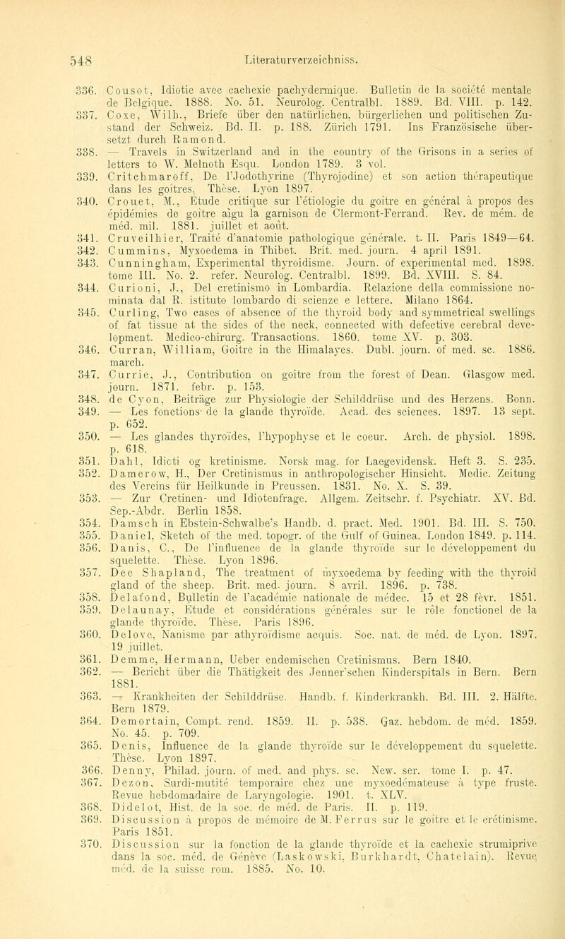 336. Cousot, Idiotie avec cachexie pachyderaiigue. Bulletin de la societe mentale de Belgique. 1888. No. 51. Neurolog. Centralbl. 1889. Bd. VIII. p. 142. 337. Coxe. Willi., Briefe über den natürlichen, bürgerlichen und politischen Zu- stand der Schweiz. Bd. II. p. 188. Zürich 1791. Ins Französische über- setzt durch Ramend. 338. — Travels in Switzerland and in the country of the Grisons in a series of letters to W. Melnoth Esqu. London 1789. 3 vol. 339. Critchmaroff, De l'Jodothyrine (Thyrojodine) et son action thrrapeutique dans les goitres, These. Lyon 1897. 340. Crouet, M., Etüde critique sur l'etiologie du goitre en general ä propos des epidemies de goitre aigu la garnison de Clermont-Ferrand. Rev. de mem. de med. mil. 1881. juillet et aoüt. 341. Cruveilhier, Traite d'anatomie pathologique generale, t. II. Paris 1849—64. 342. Cummins, Myxoedema in Thibet. Brit. med. journ. 4 april 1891. 343. Cunningham, Experimental thyroidisme. Journ. of experimental med. 1898. tome III. No. 2. refer. Neurolog. Centralbl. 1899. Bd. XVIII. , S. 84. 344. Curioni, J., Del cretinismo in Lombardia. Relazione della commissione no- minata dal R. istituto lombardo di scienze e lettere. Milano 1864. 345. Curling, Two cases of absence of the thyroid body and symmetrical swellings of fat tissue at the sides of the neck, connected with defective cerebral deve- lopment. Medico-chirurg. Transactions. 1860. tome XV. p. 303. 346. Curran, William, Goitre in the Himalayes. Dubl. journ. of med. sc. 1886. mar eh. 347. Currie, J., Contribution on goitre from the forest of Dean. Glasgow med. journ. 1871. febr. p. 153. 348. de Cyon, Beiträge zur Physiologie der Schilddrüse und des Herzens. Bonn. 349. — Les fonctions de la glande thyro'ide. Acad. des sciences. 1897. 13 sept. p. 652. 350. — Les glandes thvroides, l'hypophyse et le coeur. Arch. de phvsiol. 1898. p. 618. 351. Dahl, Idicti og kretinisme. Norsk mag. for Laegevidensk. Heft 3. S. 235. 352. Damerow, H., Der Cretinismus in anthropologischer Hinsicht. Medic. Zeitung des Vereins für Heilkunde in Preussen, 1831. No. X. S. 39. 353. — Zur Cretinen- und Idiotenfrage. Allgem. Zeitschr. f. Psychiatr. XV. Bd. Sep.-Abdr. Berlin 1858. 354. Damsch in Ebstein-Sehwalbe's Handb. d. pract. Med. 1901. Bd. III. S. 750. 355. Daniel, Sketch of the med. topogr. of the Gulf of Guinea. London 1849. p. 114. 356. Danis, C., De l'influence de la glande thyroide sur le developpement du squelette. These. Lyon 1896. 357. Dee Shapland, The treatment of myxoedema by feeding with the thyroid gland of the sheep. Brit. med. journ. 8 avril. 1896. p. 738. 358. Delafond, Bulletin de Tacademie nationale de medec. 15 et 28 fevr. 1851. 359. Delauuay, Etüde et considcrations generales sur le role fonctionel de la glande thyroide. These. Paris 1896. 360. Delove, Nanisme par athyroidisme acquis. Soc. nat. de med. de Lyon. 1897. 19 juillet. 361. Demme, Hermann, Ueber endemischen Cretinismus. Bern 1840. 362. — Bericht über die Thätigkeit des Jennerschen Kinderspitals in Bern. Bern 1881. 363. — Krankheiten der Schilddrüse. Handb. f. Kindcrkrankh. Bd. III. 2. Hälfte. Bern 1879. 364. Demortain, Compt. rend. 1859. 11. p. 538. Qaz. hebdom. de med. 1859. No. 45. p. 709. 365. Denis, Influence de la glande thyroide sur le developpement du squelette. These. Lyon 1897. 366. Denny, Philad. journ. of med. and phys. sc. New. ser. tome I. p. 47. 367. Dezon, Surdi-mutite temporaire chez une myxoedemateuse ä type fruste. Revue hebdomadaire de Laryngologie. 1901. t. XLV. 368. Didelot, Hist. de la soc. de med. de Paris. II. p. 119. 369. Discussion ;\ propos de memoire deM. Ferrus sur le goitre et le cretinismo. Paris 1851. 370. Discussion sur la fonction de la glande thyroide et la cachexie strumiprive dans la soc. med. de Geneve (Laskowski. Burkhardt, Chatelain). Revue med. de la suisse rom. 1885. No. 10.