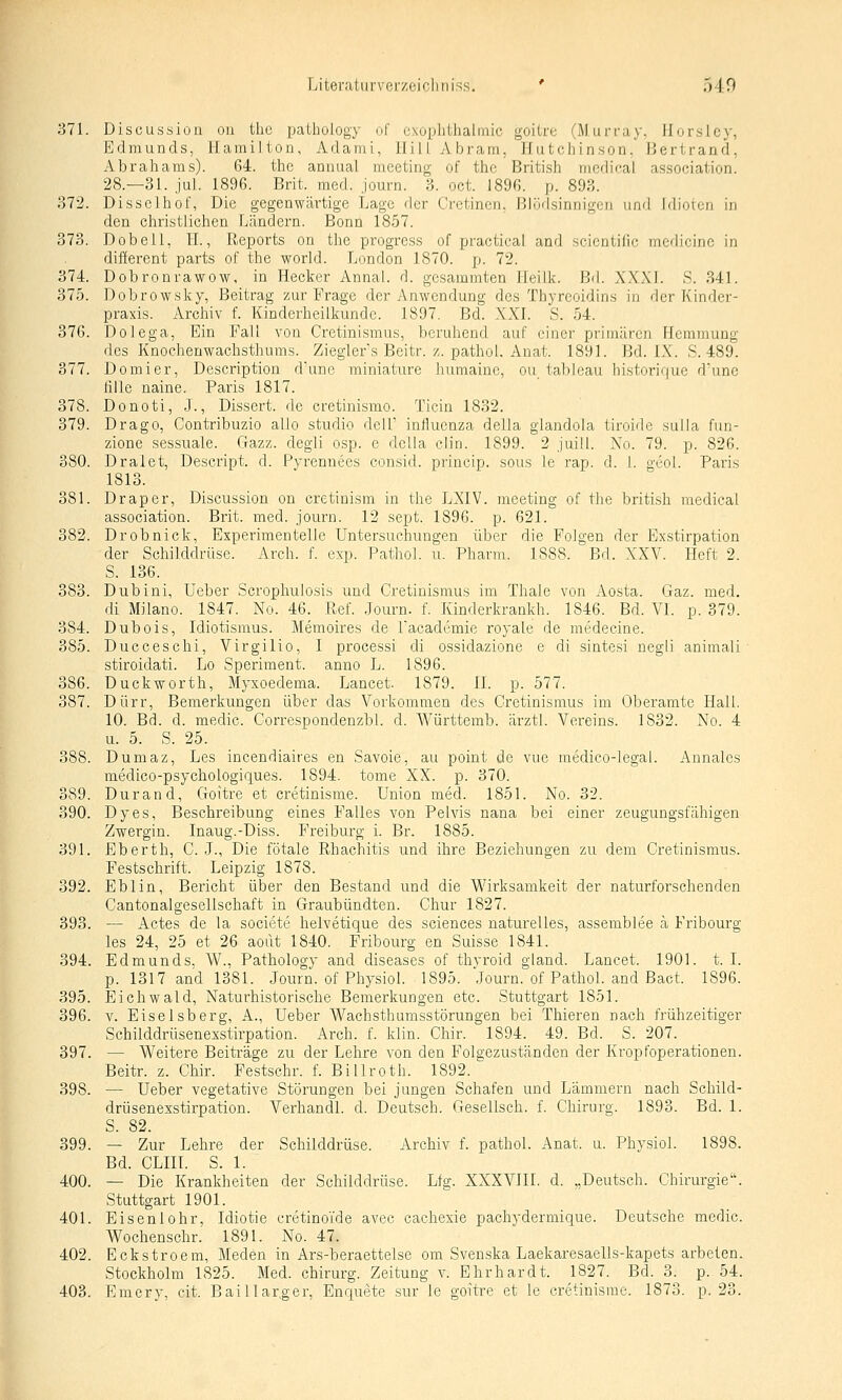 371. Discussion on the pathology of cxoplithalmic goilre (llurray. llorslcy, Edmunds, Hamilton, Adami, Hill Abram, Hutchinson, Hertrand, Abrahams). 64. the annual meeting of thc BritLsh mcdioal association. 28.—31. jul. 1896. Brit. med. journ. 3. oct. 1896. p. 893. 372. Disselhof, Die gegenwärtige Lage der Cretinen, ßlüdsinnigeii und Idioten in den christlichen Ländern. Bonn 1857. 373. Dobell, H., Reports on the progress of practical and scicntilic medicinc in different parts of the world. London 1870. p. 72. 374. Dobronrawow, in Hecker Annal. d. gesammten Heiik. Bd. XXXL S. 341. 375. Dobrowsky, Beitrag zur Frage der Anwendung des Thyreoidins in der Kinder- praxis. Archiv f. Kinderheilkunde. 1897. Bd. XXI. S. 54. 376. Dolega, Ein Fall von Cretinismus, beruhend auf einer primären Hemmung des Knochenwachsthums. Ziegler's Beitr. z. pathol. Auat. 1891. Bd. IX. S. 489. 377. Demi er, Description dune miniature humaine, ou tableau historique d'une iille naine. Pai'is 1817. 378. Donoti, J., Dissert. de cretinismo. Ticin 1832. 379. Drago, Contribuzio ailo studio deil' influenza della glandola tiroide sulla fun- zione sessuale. Gazz. degli osp. e della clin. 1899. 2 juill. No. 79. p. 826. 380. Dralet, Descript. d. Pyrennees eonsid. princip. sous le rap. d. 1. geol. Paris 1813. 381. Drap er, Discussion on cretinism in the LXIV. meeting of the british medical association. Brit. med. journ. 12 sept. 1896. p. 621. 382. Drobnick, Experimentelle Untersuchungen über die Folgen der Exstirpation der Schilddrüse. Arch. f. exp. Pathol. u. Pharm. 1888. Bd. XXV. Heft 2. S. 136. 383. Dubini, Ueber Scrophulosis und Cretinismus im Thale von Aosta. Gaz. med. di Milano. 1847. No. 46. Ref. Journ. f. Kinderkrankh. 1846. Bd. VI. p. 379. 384. Dubois, Idiotismus. Memoires de Tacademie royale de medecine. 385. Ducceschi, Virgilio, I processi di ossidazione e di sintesi negli animali stiroidati. Lo Speriment. anno L. 1896. 386. Duckworth, Älyxoedema. Lancet. 1879. IL p. 577. 387. Dürr, Bemerkungen über das Vorkommen des Cretinismus im Oberamte Hall. 10. Bd. d. medic. Correspondenzbl. d. Württemb. ärztl. Vereins. 1832. No. 4 u. 5. S. 25. 388. Dumaz, Les incendiaires en Savoie, au point de vue medico-legal. Annalcs medico-psychologiques. 1894. tome XX. p. 370. 389. Durand, Goitre et cretinisme. Union med. 1851. No. 32. 390. Dyes, Beschreibung eines Falles von Pelvis nana bei einer zeugungsfähigen Zwergin. Inaug.-Diss. Freiburg i. Br. 1885. 391. Eberth, C. J., Die fötale Rhachitis und ihre Beziehungen zu dem Cretinismus. Festschrift. Leipzig 1878. 392. Eblin, Bericht über den Bestand und die Wirksamkeit der naturforschenden Cantonalgesellschaft in Graubündten. Chur 1827. 393. — Actes de la societe helvetique des sciences naturelles, assemblee a Fribourg les 24, 25 et 26 aodt 1840. Fribourg en Suisse 1841. 394. Edmunds, W., Pathology and diseases of thyroid gland. Lancet. 1901. t. I. p. 1317 and 1381. Journ. of Physiol. 1895. Journ. of Pathol. and Bact. 1896. 395. Eichwald, Naturhistorische Bemerkungen etc. Stuttgart 1851. 396. Y. Eiseisberg, A., Ueber Wachsthumsstörungen bei Thieren nach frühzeitiger Schilddrüsenesstirpation. Arch. f. klin. Chir. 1894. 49. Bd. S. 207. 397. — Weitere Beiträge zu der Lehre von den Folgezuständen der Kropfoperationen. Beitr. z. Chir. Festschr. f. Billroth. 1892. 398. — Ueber vegetative Störungen bei jungen Schafen und Lämmern nach Schild- drüsenexstirpation. Verhandl. d. Deutsch. Gesellsch. f. Chirurg. 1893. Bd. 1. S. 82. 399. — Zur Lehre der Schilddrüse. Archiv f. pathol. Anat. u. Physiol. 1898. Bd. CLIII. S. 1. 400. — Die Krankheiten der Schilddrüse. Lfg. XXXVIII. d. „Deutsch. Chirurgie. Stuttgart 1901. 401. Eisenlohr, Idiotie cretinoide avec cachexie pachydermique. Deutsche medic. Wochenschr. 1891. No. 47. 402. Eckstroem, Meden in Ars-beraettelse om Svenska Laekaresaells-kapets arbeten. Stockholm 1825. Med. Chirurg. Zeitung v. Elirhardt. 1827. Bd. 3. p. 54.