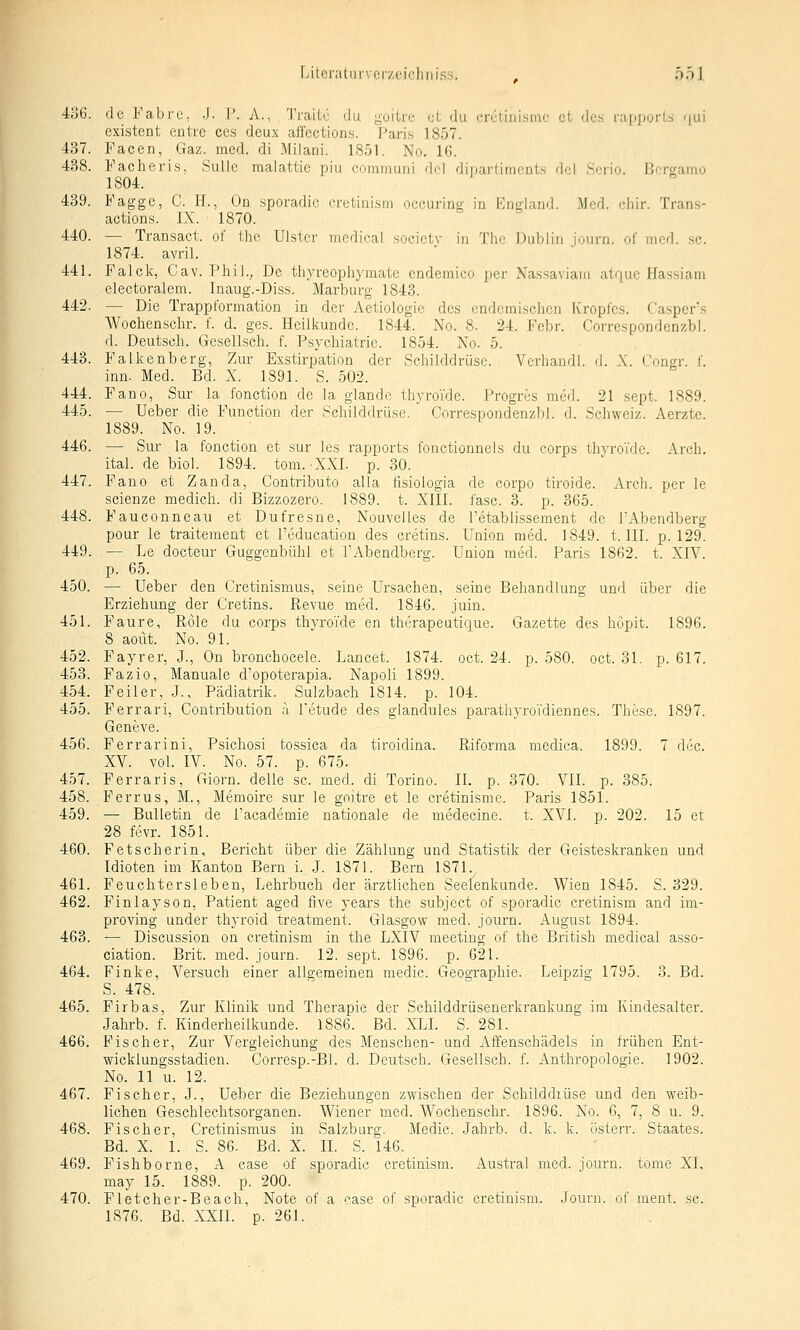 4ü6. de Fabre, J. P. A., Traitü du ;^oitre ut du crctiiiismc et des rapporls <jui existent entrc ces deux aifections. Paris 1857. 437. Pacen, Gaz. med. di Milani. 1851. No. 16. 438. Fache vis, SulJe raalattie piu eommuni del ditiariimcnts del Scrio. Bergamo 1804. 439. Fagge, C. H., Ün sporadic crctinism occuring in Pngland. Med. chir. Trans- actions. IX. 1870. 440. — Transact. of the Ulster medical socictv in Tho Dublin iourn. of med. .sc. 1874. avril. 441. Falck, Cav. Phil., De thyreophymate cndemico per Nassaviaiu atque Hassiam electoralem. Inaug.-Diss. Marburg 1843. 442. — Die Trappformation in der Aetiologie des endemischen Kropfes. Ca.sper's Wocbenschr. f. d. ges. Heilliundc. 1844. No. 8. 24. Febr. Correspondenzbl. d. Deutsch. Gesellsch. f. Psychiatrie. 1854. No. 5. 443. Fallcenberg, Zur Exstirpation der Schilddrüse. Vcrhandl. d. X. Congr. f. inn. Med. Bd. X. 1891. S. 502. 444. Fano, Sur la fonction de la glande thyroTde. Progres med. 21 sept. 1889. 445. — Ueber die Function der Scliilddrüse. Correspondenzbl. d. Schweiz. Aerzte. 1889. No. 19. 446. — Sur la fonction et sur les rapports fonctionnels du corps thvroi'dc. Arch. ital. de biol. 1894. tom. ^XX!. p. 30. 447. Fano et Zanda, Contributo alla fisiologia de corpo tiroide. Arch. per le scienze medich. di Bizzozero. 1889. t. XIII. fasc. 3. p. 365. 448. Fauconneau et Dufresne, Nouvelles de Petablissement de P'Abendberg pour le traitement et l'education des cretins. Union med. 1849. t. III. p. 129. 449. — Le docteur Guggenbühl et PAbendberg. Union med. Paris 1862. t. XIV. p. 65. 450. — Ueber den Cretinismus, seine Ursachen, seine Behandlung und über die Erziehung der Cretins. Revue med. 1846. juin. 451. P'aure, Role du corps thvroTde en therapeutique. Gazette des hopit. 1896. 8 aout. No. 91. 452. Fayrer, J., On bronchocele. Lancet. 1874. oct. 24. p. 580. oct. 31. p. 617. 453. Fazio, Manuale d'opoterapia. Napoli 1899. 454. Feiler, J., Pädiatrik. Sulzbach 1814. p. 104. 455. Ferrari, Contribution ä Petude des glandules parathyroidiennes. These. 1897. Geneve. 456. Ferrarini, Psichosi tossica da tiroidina. Riforma medica. 1899. 7 dec. XV. vol. IV. No. 57. p. 675. 457. Ferraris, Giorn. delle sc. med. di Torino. IL p. 370. VII. p. 385. 458. Ferrus, M., Memoire sur le goitre et le cretinisme. Paris 1851. 459. — Bulletin de l'academie nationale de medecine. t. XVI. p. 202. 15 et 28 f(3vr. 1851. 460. Fetscherin, Bericht über die Zählung und Statistik der Geisteskranken und Idioten im Kanton Bern i. J. 1871. Bern 187L 461. Feuchtersieben, Lehrbuch der ärztlichen Seeienkunde. Wien 1845. S. 329. 462. Finlayson, Patient aged five years the subject of sporadic cretinism and im- proving under thyroid treatment. Glasgow med. journ. August 1894. 463. — Discussion on cretinism in the LXIV meeting of the British medical asso- ciation. Brit. med. journ. 12. sept. 1896. p. 621. 464. Finke, Versuch einer allgemeinen medic. Geographie. Leipzig 1795. 3. Bd. S. 478. 465. Firbas, Zur Klinik und Therapie der Schilddrüsenerkrankung im Kindesalter. Jahrb. f. Kinderheilkunde. 1886. Bd. XLI. S. 281. 466. Fischer, Zur Vergleichung des Menschen- und Affenschädels in frühen Ent- wicklungsstadien. Corresp.-Bl. d. Deutsch. Gesellsch. f. Anthropologie. 1902. No. 11 u. 12. 467. Fischer, J., Ueber die Beziehungen zwischen der Schilddiüse und den weib- lichen Geschlechtsorganen. Wiener med. Wochenschr. 1896. No. 6, 7, 8 u. 9. 468. Fischer, Cretinismus in Salzburg. Medic. Jahrb. d. k. k. österr. Staates. Bd. X. 1. S. 86. Bd. X. IL S. 146. 469. Fishborne, A case of sporadic cretinism. Austrat med. journ. tome XL may 15. 1889. p. 200. 470. Fletcher-Beach, Note of a case of sporadic cretinism. Journ. of ment. sc. 1876. Bd. XXII. p. 261.
