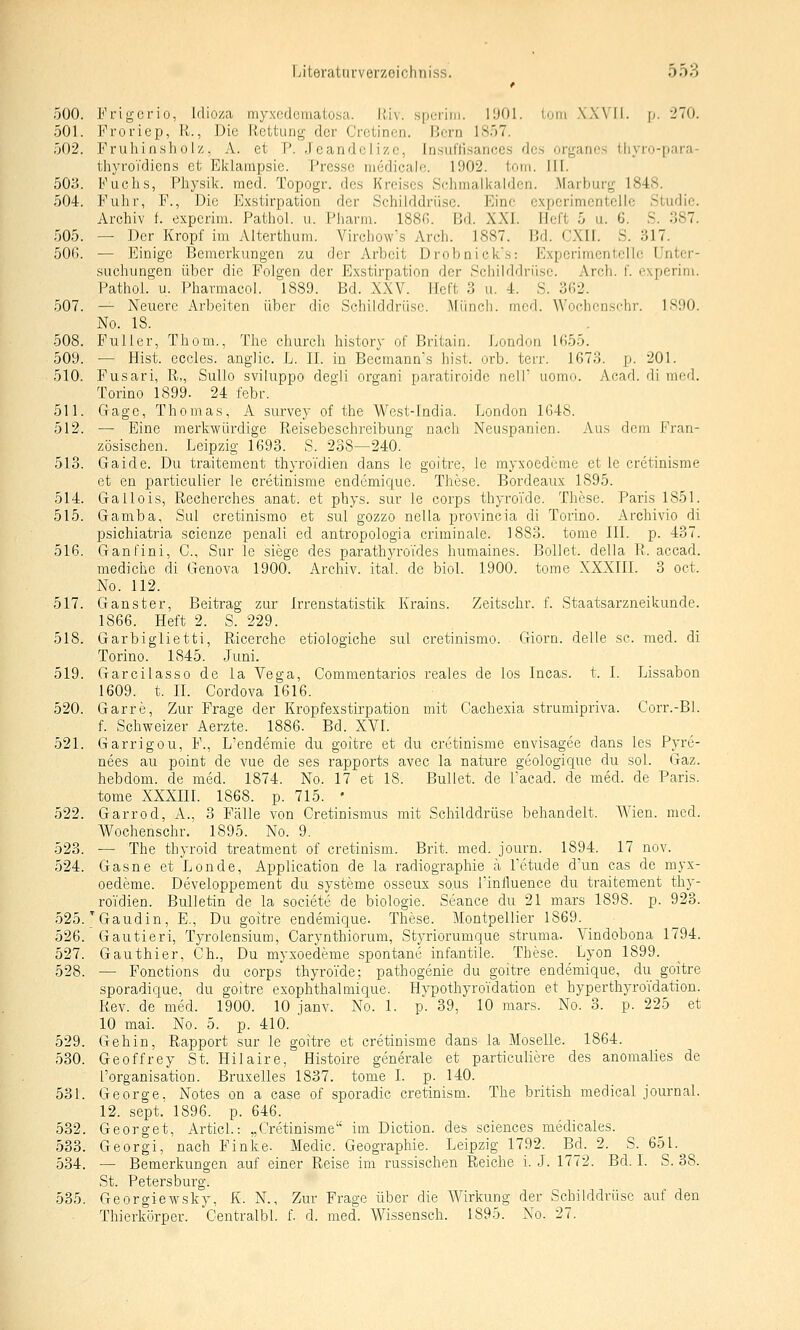 f 500. Prigcrio, Idioza myxcdcmatosa. Riv. sperini. 11)01. loni .\X\'II. p. 270. 501. Froriep, R., Die Rettung der Cretinen. Bern ISäT. 502. Fruhinsholz, A. et P. Jcandclizc, Insut'lisanccs des organes tliyro-[)ara- thyroVdiens et Eklampsie. Presse niedicale. 1902. tom. III. 503. Fuchs, Physik, med. Topogr. des Kreises Schmalkalden. Marburg 1848. 504. Fuhr, F., Die Exstirpation der Schilddrüse. Eine experimentelle Studie. Archiv f. experim. Pathol. u. Pharm. 188G. Bd. XXI. Heft 5 u. 6. S. 387. 505. — Der Kropf im Alterthum. Virchow's Arch. 1887. Bd. CXII. S. 317. 50G. — Einige Bemerkungen zu der Arbeit Drobnick's: Expcrimen1;eric Unter- suchungen über die Folgen der Exstirpation der Schilddrüse. Arch. f. experin\. Pathol. u. Pharmacol. 1889. Bd. XXV. Heft 3 u. 4. S. 362. 507. — Neuere Arbeiten über die Schilddrüse. Münch. med. Wof^lu-nschr. ISOO. No. 18. 508. Puller, Thom., The church history of Britain. London 1()55. 509. — Hist. eccles. anglic. L. IL in Becmann's hist. orb. terr. 1673. p. 201. 510. Fusari, R„ Sullo sviluppo degli organi paratiroidc nelf uomo. Af-ad. di nifd. Torino 1899. 24 febr. 511. Gage, Thomas, A survey of the West-India. London 1648. 512. — Eine merkwürdige Reisebeschreibung nach Neuspanien. Aus dem Fran- zösischen. Leipzig 1693. S. 238—240. 513. Gaide. Du traitement thyroTdien dans le goitre, le myxoedeme et le cretinisme et en particulier le cretinisme eudemique. These. Bordeaux 1895. 514. Gallois, Recherches anat. et phys. sur le corps thyroi'de. These. Paris 1851. 515. Gamba, Sul cretinismo et sul gozzo nella provincia di Torino. Archivio di psichiatria scienze penali ed antropologia criminale. 1883. tome III. p. 437. 516. Ganfini, C, Sur le siege des parathyroTdes humaines. Bellet, della R. accad. mediche di Genova 1900. Archiv, ital. de biol. 1900. tome XXXIII. 3 oct. No. 112. 517. Ganster, Beitrag zur Irrenstatistik Krains. Zeitschr. f. Staatsarzneikunde. 1866. Heft 2. S. 229. 518. Garbiglietti, Ricerche etiologiche sul cretinismo. Giorn. delle sc. med. di Torino. 1845. Juni. 519. Garcilasso de la Vega, Commentarios reales de los Incas. t. I. Lissabon 1609. t. IL Gordova 1616. 520. Garre, Zur Frage der Kropfexstirpation mit Cachexia strumipriva. Corr.-Bl. f. Schweizer Aerzte. 1886. Bd. XVI. 521. Garrigou, F., L'endemie du goitre et du cretinisme envisagee dans les Pyre- nees au point de vue de ses rapports avec la nature geologique du sol. Gaz. hebdom. de med. 1874. No. 17 et 18. Bullet, de l'acad. de med. de Paris, tome XXXIIL 1868. p. 715. • 522. Garrod, A., 3 Fälle von Cretinismus mit Schilddrüse behandelt. Wien. med. Wochenschr. 1895. No. 9. 523. — The thyroid treatment of cretinism. Brit. med. journ. 1894. 17 nov. 524. Gasne et Londe, Application de la radiographie ä Letude d'un cas de myx- oedeme. Developpement du Systeme osseux so.us Linfluence du traitement thy- ro'idien. Bulletin de la societe de biologie. Seance du 21 mars 1898. p. 923. 525. ^Gaudin, F., Du goitre endemique. These. Montpellier 1869. 526. Gautieri, Tyroiensium, Carynthiorum, Styriorumque struma- Vindobona 1794. 527. Gauthier, Gh., Du myxoedeme spontane infantile. These. Lyon 1899. 528. — Fonctions du corps thyroi'de; pathogenie du goitre endemique, du goitre sporadique, du goitre exophthalmique. Hypothyroidation et hyperthyroidation. Rev. de med. 1900. 10 janv. No. 1. p. 39, 10 mars. No. 3. p. 225 et 10 mai. No. 5. p. 410. 529. Gehin, Rapport sur le goitre et cretinisme dans la Moselle. 1864. 530. Geoffrey St. Hilaire, Histoire generale et particulieve des anomalies de l'organisation. Bruxelles 1837. tome I. p. 140. 531. George. Notes on a case of sporadic cretinism. The british medical Journal. 12. sept.' 1896. p. 646. 532. Georget, Articl.: „Cretinisme im Diction. des sciences medicales. 533. Georgi, nach Finke. Medic. Geographie. Leipzig 1792. Bd. 2. S. 651.^ 534. — Bemerkungen auf einer Reise im russischen Reiche i. J. 1772. Bd. I. S. 38. St. Petersburg. 535. Georgiewsky, K. N., Zur Frage über die AA^'irkung der Schilddrüse auf den