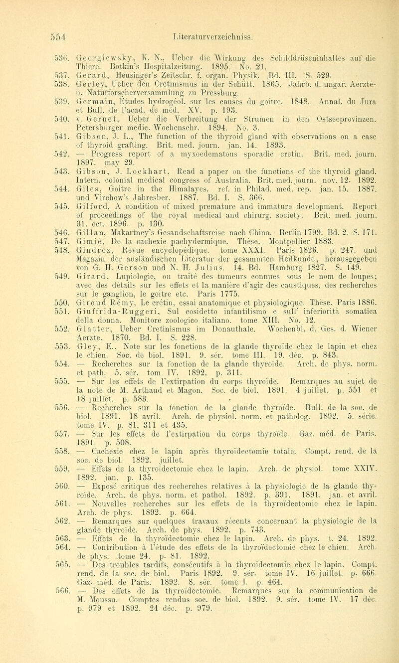 536. Georgiewsky, K. N., lieber die Wirkung des Scbilddrüseninhaltes auf die Thiere. Botkin's Hospitalzeitung. 1895. No. 21. 537. Gerard, Heusinger's Zeitschr. f. organ. Pliysik. Bd. HL S. 529. 538. Gerley, Ueber den Cretinismus in der Schutt. 1865. Jahrb. d. ungar. Aerzte- u. Naturforschervei'samralung zu Pressburg. 539. Germain, Etudes hydrogeol. sur les causes du goitre. 1848. Annal. du Jura et Bull, de l'acad. de med. XV. p. 193. 540. V. Gern et, Ueber die Verbreitung der Strumen in den Ostseeprovinzen. Petersburger medic. Wochenschr. 1894. No. 3. 541. Gibson, J. L., The function of the thyroid gland with observations on a case of thyroid grafting. Brit. med. journ. jan. 14. 1893. 542. — Progress report of a myxoedematous sporadic cretin. Brit. med. journ. 1897. may 29. 543. Gibson, J. Lockhart, Read a paper on the functions of the thyroid gland. Intern, colonial medical congress of Austraiia. Brit. med. journ. nov. 12. 1892. 544. Giles, Goitre in the Himalayes. ref. in Philad. med. rep. jan. 15. 1887. und Virchow's Jahresber. 1887. Bd. I. S. 366. 545. Gilford, A condition of mixed premature and immature development. Report of proceedings of the royal medical and chirurg. society. Brit. med. journ. 31. oct. 1896. p. 130. 546. Gillan, Makartney's Gesandschaftsrcise nach China. Berlin 1799. Bd. 2. S. 171. 547. Gimie, De la cachexie pachydermique. These.. Montpellier 1883. 548. Gindroz, Revue encyclopedique. tome XXXI. Paris 1826. p. 247. und Magazin der ausländischen Literatur der gesammten Heilkunde, herausgegeben von G. H. Gerson und N. H. Julius, 14. Bd. Hamburg 1827. S. 149. 549. Girard, Lupiologie, ou traite des tumeurs connues sous le nom de loupes; avec des details sur ies effets et la maniere d'agir des caustiques, des recherches sur le ganglion, le goitre etc. Paris 1775. 550. Giroud Remy, Le cretin, essai anatomique et physiologique. These. Paris 1886. 551. Giuffrida-Ruggeri, Sul cosidetto infantilismo e sulI' inferioritä somatica della donna. Monitore zoologico italiano. tome XIII. No. 12. 552. Glatter, Ueber Cretinismus im Donauthale. Wochenbl. d. Ges. d. Wiener Aerzte. 1870. Bd. L S. 228. 553. Gley, E., Note sur les fonctions de la glande thyro'ide chez le lapin et chez le chien. Soc. de Mol. 1891. 9. scr. tome HL 19. dec. p. 843. 554. — Recherches sur la fonction de la glande thyroi'de. Arch. de i^hys. norm, et path. 5. ser. tom. IV. 1892. p. 311. 555. — Sur les effets de l'extirpation du corps thyroi'de. Remarques au sujet de la note de M. Arthaud et Magon. Soc. de biol. 1891. 4 juillet. p. 551 et 18 juillet. p. 583. 556. — Recherches sur la fonction de la glande thyro'ide. Bull, de la soc. de biol. 1891. 18 avril. Arch. de physiol. norm, et patholog. 1892. 5. serie. tome IV. p. 81, 311 et 435. 557. — Sur les effets de l'extirpation du corps thyro'ide. Gaz. med. de Paris. 1891. p. 508. 558. — Cachexie chez le lapin apres thyro'idectomie totale. Compt. rend. de la soc. de biol. 1892. juillet. 559. — Effets de la thyro'idectomie chez le lapin. Arch. de physiol. tome XXIV. 1892. jan. p. 135. 560. — Expose critique des recherches relatives a la physiologie de la glande thy- ro'ide. Arch. de phys. norm, et pathol. 1892. p. 391. 1891. jan. et avril. 561. — Nouvelles recherches sur les effets de la thyro'idectomie chez le lapin. Arch. de phys. 1892. p. 664. 562. — Remarques sur quelques travaux recents concernant la physiologie de la glande thyro'ide. Arch. de phys. 1892. p. 743. 563. — Effets de la thyro'idectomie chez le lapin. Arch. de phys. t. 24. 1892. 564. ■— Contribution ä l'etude des effets de la thyro'idectomie chez le chien. Arch. de pliys. .tome 24. p. 81. 1892. 565. — Des troubles tardifs, consecutifs ä la thyro'idectomie chez le lapin. Compt. rend. de la soc. de biol. Paris 1892. 9. ser. tome IV. 16 juillet. p. 666. Gaz. med. de Paris. 1892. 8. ser. tome I. p. 464. 5'66. — Des effets de la thyro'idectomie. Remarques sur la communication de M. Moussu. Comptes rendus soc. de biol. 1892. 9. ser. tome IV. 17 dec. p. 979 et 1892. 24 dec. p. 979.