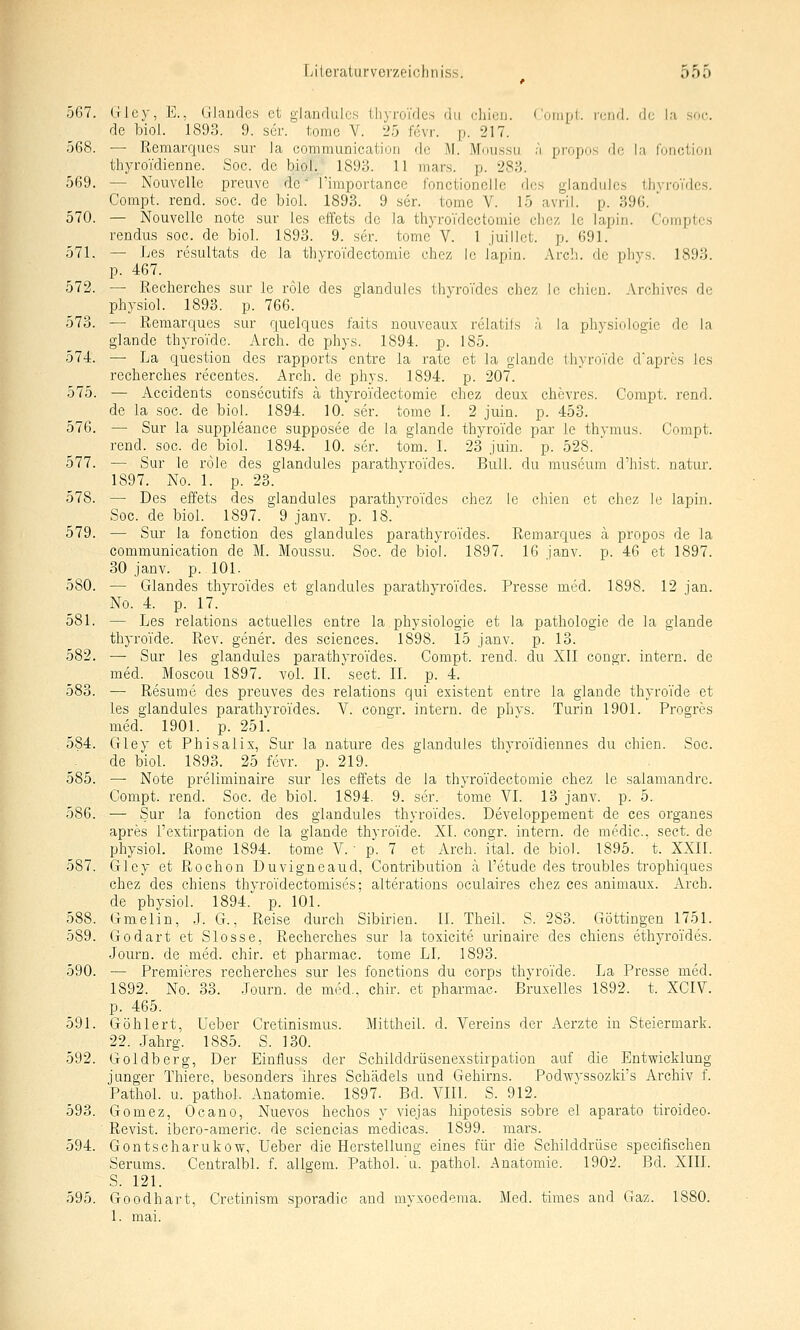 567. (Hey, E., liJandes et glandulcs thyroTdes du chicu. ('oiiipi. r(;iid. de la soc. de biol. 1893. 9. ser. 1;omc V. 25 fevr. p. 217. 568. — Remarques sur Ja communication de M. Mou.ssu ä propos de la lonclioii thyroTdienne. Soc. de biol.. 1893. 11 mars. p. 283. 569. — Nouvelle preuve de rimportance f'onctionclle dos glandulcs ihyroVdes. Compt. rend. soc. de biol. 1893. 9 ser. tome V. 15 avril. p. 396. ' 570. — Nouvelle note sur les el'fets de la thyroidectoinic clicz le lapin. Comptcs rendus soc. de biol. 1893. 9. ser. tome V. 1 juillet. p. 691. 571. — Les resultats de la thyroTdectomie chcz Ic lapin. Arcli. fic phys. 1893. p. 467. 572. — Recherches sur le roic des glandules ihyroides chez Ic chicu. Arcliivcs de physiol. 1893. p. 766. 573. — Remarques sur quelques faits nouveaux relatils a la physiologic de la glandc thyroTde. Arch. de phys. 1894. p. 185. 574. — La question des rapports entre la rate et la glandc thyroTde d'aprcs les recherches recentes. Arch. de phys. 1894. p. 207. 575. — Accidents consecutifs ä thyro'idectomie chez deux chevres. Compt. rend. de la soc. de biol. 1894. 10. ser. tome 1. 2 juin. p. 453. 576. — Sur la suppleance supposee de la glande thyroi'de par le thymus. Compt. rend. soc. de biol. 1894. 10. ser. tom. 1. 23 juin. p. 528. 577. — Sur le rede des glandules parathyroTdes. Bull, du museum d'hist. natur. 1897. No. 1. p. 23. 578. — Des effets des glandules parathvroi'des chez le chien et chez le lapin. Soc. de biol. 1897. 9 janv. p. 18. 579. — Sur la fonction des glandules parathyroTdes. Remarques ä propos de la communication de M. Moussu. Soc. de biol. 1897. 16 janv. p. 46 et 1897. 30 janv. p. 101. 580. — Glandes thyroTdes et glandules parathyroTdes. Presse med. 1898. 12 jan. No. 4. p. 17. 581. — Les relations actuelles entre la physiologie et la pathologie de la glande thyroTde. Rev. gener. des sciences. 1898. 15 janv. p. 13. 582. — Sur les glandules parathyroTdes. Compt. rend. du XII congr. intei'n. de med. Moscou 1897. vol. II. sect. IL p. 4. 583. — Resume des preuves des relations qui existent entre la glande thyroTde et les glandules parathyroTdes. V. congr. intern, de phys. Turin 1901. Progres med. 1901. p. 251. 584. Gley et Phisalix, Sur la nature des glandules thyroTdiennes du chien. Soc. de biol. 1893. 25 fevr. p. 219. 585. — Note preliminaire sur les effets de Ja thyroTdectomie chez le salamandrc. Compt. rend. Soc. de biol. 1894. 9. ser. tome VI. 13 janv. p. 5. 586. — Sur la fonction des glandules thyroTdes. Developpement de ces organes apres l'extirpation de la glande thyroTde. XL congr. intern, de medic. sect. de physioL Rome 1894. tome V. • p. 7 et Arch. ital. de biol. 1895. t. XXII. 587. Gley et Rochen Duvigneaud, Contribution ä l'etude des troubles trophiques chez des chiens thyroTdectomises; alteratious oculaires chez ces animaux. Arch. de physiol. 1894. p. 101. 588. Gmelin, .L G., Reise durch Sibirien. IL Theil. S. 283. Göttingen 1751. 589. Godart et Slosse, Recherches sur la toxicite urinaire des chiens ethyroTdes. Journ. de med. chir. et pharmac. tome LI, 1893. 590. — Premieres recherches sur les fonctions du corps thyroTde. La Presse med. 1892. No. 33. .Tourn. de med., chir. et pharmac. Bruxelles 1892. t. XCIV. p. 465. 591. Göhlert, Ueber Cretinismus. MittheiJ. d. Vereins der Aerzte in Steiermark. 22. .Jahrg. 1885. S. 130. 592. Goldberg, Der Einfluss der Schilddrüsenexstirpation auf die Entwicklung junger Thiere, besonders ihres Schädels und Gehirns. Podwyssozki's Archiv f. Pathol. u. patliol. Anatomie. 1897. Bd. VIII. S. 912. 593. Gomez, Ocano, Nuevos hechos y viejas hipotesis sobre el aparato tiroideo. Revist. ibero-americ. de sciencias medicas. 1899. mars. 594. Gontscharukow, Ueber die Herstellung eines für die Schilddrüse specifischen Serums. Ceutralbl. f. allgem. Pathol. u. pathol. Anatomie. 1902. Bd. XIII. S. 121. 595. Goodhart, Cretinism sporadic and myxoederaa. Med. times and Gaz. 1880. 1. mal.