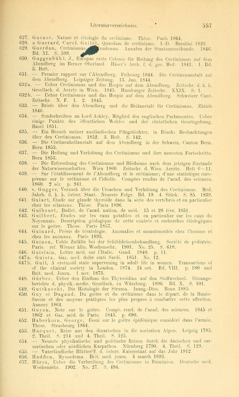 627. Guenot. Xaiurc et ciiologic du cnHinismc. Tliesc. T-'aris 1864. 628. a Gucrard, Carol. Guilel., Quaedam de crctinismo. I.-D. Berolini 182Ü. G29. Guerdan, Cretinismusj^jfclcudcnau. Aunalon der Staatsarzneikundc. 1846. Bd. XL S. 599. 0^^ 630. GuggcnbühL J., Europas erste Coloniu für Heilung des Cretinismus auf drm Abendberg im Berner Oberland. Häser's Arr-Ii. f. d. ges. jAfed. 1841. J. Bfl. 3. Heft. 631. — Premier rapport sur TAbcndberg. Fribourg 1844. Die Crctinenanstalt aul' dem Abendberg. Leipziger Zeitung. 13. Jan. 1844. 632 a. — Ueber Cretinismus und das Hospiz auf dem Abendberg. Zoitschr. d. k. k. Gesellscli. d. Aerzte in Wien. 1845. Hamburger Zeitschr. XXIX. S. 1. 632b. — Ueber Cretinismus und das Hospiz auf dem Abendberg. Schweizer Cant. Zeitschr. N. F. I. 2. 1845. 633. — Briefe über den Abendberg und die Heilanstalt für Cretinismus. Züricli 1846. 634. — Sendschreiben an Lord Ashley, Mitglied des englischen Parlamentes. Ueber einige Punkte des öffentlichen Wohles und der christlichen Gesetzgebung. Basel 1851. 635. — Ein Besuch meiner ausländischen Ptlegetöchter, in Pvösch: Beobachtungen über den Cretinismus. 1852. 3. Heft. S. 142. 636. — Die Cretinenheilanstalt auf dem Abendberg in der Schweiz, Canton Bern. Bern 1853. 637. —■ Die Heilung und Verhütung des Cretinismus und ihre neuesten Portschritte. Bern 1853. 638. — Die Erforschung des Cretinismus und Blödsinns nach dem jetzigen Zustande der Naturwissenschaften. AVien 1860. Zeitschr. d. Wien. Aerzte. Heft 6—11. 639. — Sur Tetablissement de TAbendberg et le cretinisme; d'une statistique euro- peenne sur le cretinisme et Tidiotie. Comptes rendus de l'acad. des sciences. 1860. 2 ser. p. 941. 640. V. Gugger, Versuch über die Ursachen und Verhütung des Cretinismus. Med. Jahrb. d. k. k. österr. Staat. Neueste Folge. Bd. 19. 4. Stück. S. 85. 1839. 641. Guiart, Etüde sur glande thyroide dans la serie des vertebres et en particulier chez les selaciens. These. Paris 1896. 642. Guibourt, Bullet, de l'acad. nation.de med. 15 et 28 fevr. 1851. 643. Guilbert, Etudes sur les eaux potables et en particulier sur les eaux du Noyonnais. Description geologique de cette contree et recherches etiologiques sur le goitre. These. Paris 1857. 644. Guinard, Precis de teratologie. Anomalies et monstruosites chez i'homme et chez les animaux. Paris 1893. 645. Guinon, Ueble Zufälle bei der Schilddrüsenbehandlung. Societe de pediatrie. Paris, ref. Wiener klin. Wochenschr. 1901. No. 25. S. 618. 646. Guislain, Lettre med. sur ITtalie. Gand. 1840. p. 11. 647a. Guista, Gaz. med. delle stati Sardi. 1851. No. 12. 647b. Gull, A cretinoid state supervening in adult life in women. Transactions of of the clinical society in London. 1874. 24 oct. Bd. VIII. p. 180 und Brit. med. Journ. 1 nov. 1873. 648. Gürber, Ueber den Eintluss des Thyreoidins auf den Stoffwechsel. Sitzungs- berichte d. physik.-medic. Gesellsch. zu Würzburg. 1896. Bd. X. S. 101. 649. Guttknecht, Die Histologie der Struma. Inaug.-Diss. Bonn 1885. 650. Guy et Dagaud, Du goitre et du cretinisme dans le depart. de la Haute- Savoie et des moyens pratiques les plus propres ä combattre cette affection. Annecy 1864. 651. Guyon, Note sur le goitre. Compt. rend. de Tacad. des sciences. 1845 et 1862 et Gaz. med. de Paris. 1845. p. 690. 652. Haberkorn, George, Essai sur le goitre epidemique considere dans l'armee. These. Strasbourg 1864. 653. Hacquet, Reise aus den dinarischen in die norischen Alpen. Leipzig 1785. 2. Theil. S. 214 und 4. Theil. S. 125. 654. — Neueste physikalische und politische Reisen durch die dacischen und sar- matischen oder nördlichen Karpathen. Nürnberg 1790. 4. Theil. S. 129. 655. — Vaterländische Blätter f. d. österr. Kaiserstaat auf das Jahr 1812. 656. Hadden, Myxoedema. Brit. med. journ. 4 raarch 1893. 657. Härsu, Ueber die Verbreitung des Cretinismus in R-umänien. Deutsche med. Wochenschr. 1902. No. 27. S. 494.