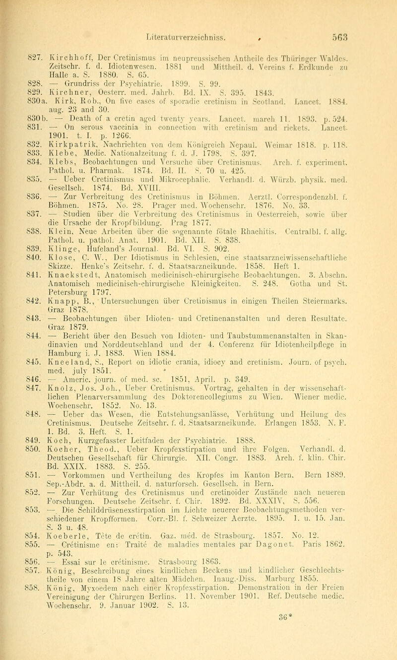 827. Kirchhoff, Der Cretinismus im neupreussischon Antheilc des Thüringer Waldes. Zeitsehr. f. d. Idiotenwesen. 1881 und Mitthcil. d. Vercin.s f. Erdkunde zu Halle a. S. 1880. S. 65. 828. — Grundriss der Psychiatrie. 1899. S. 99. 829. Kirchner, Oesterr. med. Jahrb. Bd. IX. S. 395. 1843. 830a. Kirk, Rob., On live cases of sporadic cretinism in Scotland. Lancet. 1884. aug. 23 and 30. 830b. — Death of a cretin aged twenty years. Lancet. niarch 11. 1893. p. 524. 831. — On serous vaccinia in connection with crctinisni aad rickets. Lancet. 1901. t. L p. 1266. 832. Kirkpatrilc, Nachrichten von dem Königreich Nepaul. Weimar 1818. p. US. 833. Klebe, Medic. Nationalzeitung f. d. J. 1798. S. 397. 834. Klebs, Beobaclitungcn und Versuche über Cretinismus. Arch. f. cxperimcnt. Pathol. u. Pharmak. 1874. Bd. II. S. 70 u. 425. 835. — Ueber Cretinismus und Mikrocephalie. VerhandJ. d. Würzb. phvsik. med. Gesellsch. 1874. Bd. XVIII. 836. — Zur Verbreitung des Cretinismus in Böhmen. Aerzti. Correspondenzbi. f. Böhmen. 1875. No. 28. Prager med. Wochenschr. 1876. No. 33. 837. — Studien über die Verbreitung des Cretinismus in Oe.sterreich, sowie über die Ursache der Kropfbildung. Prag 1877. 838. Klein, Neue Arbeiten über die sogenannte fötale Rhachitis. Centraibl. f. allg. Pathol. u. pathol. Anat. 1901. Bd. XII. S. 838. 839. Klinge, Hufeland's Journal. Bd. VL S. 902. 840. Klose, C. W., Der Idiotismus in Schlesien, eine staatsarzneiwissenschaftliche Skizze. Henke's Zeitsehr. f. d. Staatsarzneikunde. 1858. Heft 1. 841. Knackstedt, Anatomisch medicinisch-chirurgische Beobachtungen. 3. Abschn. Anatomisch mediciniscli-chirurgische Kleinigkeiten. S. 248. Gotha und St. Petersburg 1797. 842. Knapp, B., ■ Untersuchungen über Cretinismus in einigen Theilen Steiermarks. Graz 1878. ' 843. — Beobachtungen über Idioten- und Cretinenanstalten und deren Resultate. Graz 1879. 844. — Bericht über den Besuch von Idioten- und Taubstummenanstalten in Skan- dinavien und Norddeutschland und der 4. Conferenz für IdiotenJieilpflege in Hamburg i. J. 1883. Wien 1884. 845. Kneeiand, S., Report on idiotic crania, idiocy and cretinism. Journ. of psych, med. july 1851. ■• 846. — Americ. journ. of med. sc. 1851, Apvil. p. 349. 847. Knolz, Jos. Job., Ueber Cretinismus. Vortrag, gehalten in der wissenschaft- lichen Plenarversammlung des Doktorencollegiums zu Wien. Wiener medic. Wochenschr. 1852. No. 13. 848. — Ueber das Wesen, die Eatstehungsanlässe, Verhütung und Heilung des Cretinismus. Deutsche Zeitsehr. f. d..Staatsarzneikunde. Erlangen 1853. N. F. 1. Bd. 3. Heft. S. 1. 849. Koch, Kurzgefasster Leitfaden der Psychiatrie. 1888. 850. Kocher, Theod., Ueber Kropfexstirpation und ihre Folgen. Verhandl. d. Deutschen Gesellschaft für Chirurgie. XII. Congr. 1883. Arch. f. klin. Chir. Bd. XXIX. 1883. S. 255. 851. — Vorkommen und Vertheilung des Kropfes im Kanton Bern. Bern 1889. Sep.-Abdr. a. d. Mittheil. d. naturforsch. Gesellsch. in Bern. 852. — Zur Verhütung des Cretinismus und cretinoider Zustände nach neueren Forschungen. Deutsche Zeitsehr. f. Chir. 1892. Bd. XXXIV, S. 556. 853. —. Die Schilddrüsenexstirpation im Liclite neuerer Beobaclitungsmethoden ver- schiedener Kropfforraen. Corr.-Bl. f. Schweizer Aerzte. 1895. 1. u. 15. Jan. S. 3 u. 48. 854. Koeberle, Tete de cretin. Gaz. med. de Strasbourg. 1857. No. 12. 855. — Cretinisme en: Traite de maladies mentales par Dagonet. Paris 1862. p. 543. 856. — Essai sur le cretinisme. Strasbourg 1863. 857. König, Beschreibung eines kindlichen Beckens und kindlicher Geschlechts- theile von einem 18 Jahre alten Mädchen. Inaug.-Diss. Marburg 1855. 858. König, Myxoedem nach einer Kropfexstirpation. Demonstration in der Freien Vereinigung der Chirurgen Berlins. 11. November 1901. Ref. Deutsche medic. Wochenschr. 9. Januar 1902. S. 13. 36*