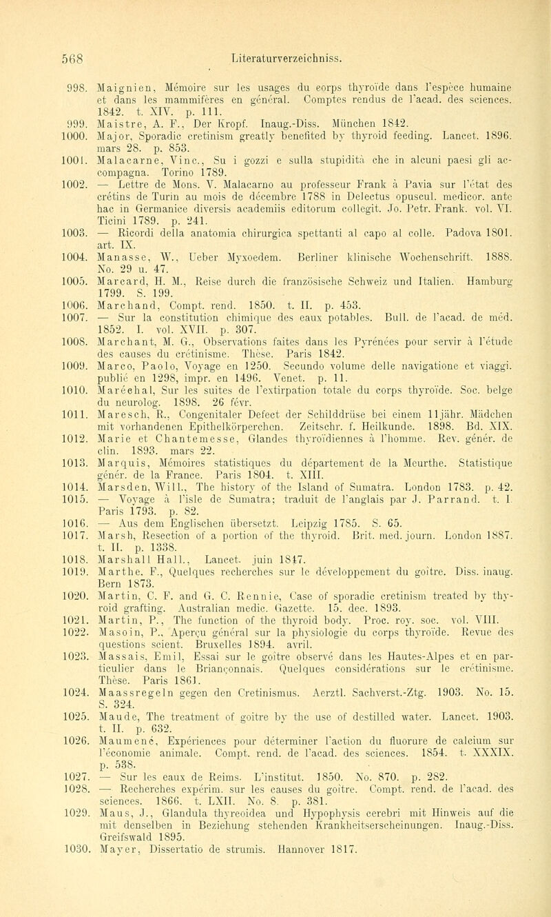 998. Maignien, Memoire sur les usages du eorps thyro'ide dans l'espece humaine et dans les mammiferes en general. Comptes rendus de l'acad. des sciences. 1842. t. XIV. p. 111. 999. Maistre, A. F., Der Kropf. Inaug.-Diss. Mimchen 1842. 1000. Major, Sporadic cretinism greatly benefited by thyroid feeding. Lancet. 1896. mars 28. p. 853. 1001. Malacarne, Vinc., Su i gozzi e sulla stupiditä che in alcuni paesi gli ac- compagna. Torino 1789. 1002. — Lettre de Mens. V. Maiacarno au professeur Frank ä Pavia sur l'etat des cretins de Turin au mois de decembre 1788 in DeJectus opuscul. medicor. ante hac in Germanice diversis academiis editorum coUegit. Jo. Petr. Frank, vol. YI. Ticini 1789. p. 241. 1003. — Ricordi della anatomia chirurgica spettanti al capo al colle. Padova 1801. art. IX. 1004. Manasse, W., Ueber Myxoedem. Berliner klinische Wochenschrift. 1888. No. 29 u. 47. 1005. Marcard, H. M., Reise durch die französische Schweiz und Italien. Hamburg 1799. S. 199. 1006. Marchand, Compt. rend. 1850. t. II. p. 453. 1007. — Sur la Constitution chimique des eaux potables. Bull, de l'acad. de med. 1852. I. vol. XVII. p. 307. 1008. Marchant, M. G., Observations faites dans les Pyrenees pour servir a l'etude des causes du cretinisme. These. Paris 1842. 1009. Marco, Paolo, Voyage en 1250. Secundo volume delle navigatione et viaggi. public en 1298, impr. en 1496. Venet. p. 11. 1010. Mareehal, Sur les suites de l'extirpation totale du corps thyroVde. Soc. beige du neurolog. 1898. 26 fevr. 1011. Marc seh, R., Congenitaler Defect der Schilddrüse bei einem 11 jähr. Mädchen mit vorhandenen Epithelkörperchon. Zeitschr. f. Heilkunde. 1898. Bd. XIX. 1012. Marie et Chantemesse, Glandes thyroi'diennes ä Thomme. Rev. gener. de Clin. 1893. mars 22. 1013. Marquis, Memoires statistiques du departement de la Meurthe. Statistique gener. de la France. Paris 1804. t. XIII. 1014. Marsden, Will., The history of the Island of Sumatra. London 1783. p. 42. 1015. — Voyage ä l'isle de Sumatra; traduit de Tanglais par J. Parrand. t. I. Paris 1793. p. 82. 1016. — Aus dem Englischen übersetzt. Leipzig 1785. S. 65. 1017. Marsh, Resection of a portion of the thyroid. Brit. med. journ. London 1887. t. n. p. 1338. 1018. Marshall Hall., Lancet. juin 1847. 1019. Mar the. F., Quelques recherches sur le developpcment du goitre. Diss. inaug. Bern 1873. 1020. Martin, G. F. and G. C. Rennie, Gase of sporadic cretinism treated by thy- roid grafting. Australian medic. Gazette. 15. dec. 1893. 1021. Martin, P., The function of the thyroid body. Proc. roy. soc. vol. VIII. 1022. Masoin, P., Aperc-u general sur la physiologie du corps thyroi'de. Revue des questions scient. Bruxelles 1894. avril. 1023. Massais, Emil, Essai sur le goitre observe dans les Hautes-Alpes et en par- ticulier dans le Brianconnais. Quelques considerations sur le cretinisme. These. Paris 1861. 1024. Maassregeln gegen den Cretinismus. Aerztl. Sachverst.-Ztg. 1903. No. 15. S. 324. 1025. Mau de, The treatment of goitre by the use of destilled water. Lancet. 1903. t. IL p. 632. 1026. Maumene, Experiences pour deterrainer l'action du fluorure de calcium sur l'economie animale. Compt. rend. de l'acad. des sciences. 1854. t. XXXIX. p. 538. 1027. — Sur les eaux de Reims. L'institut. 1850. No. 870. p. 282. 1028. •—■ Recherches experim. sur les causes du goitre. Compt. rend. de l'acad. des sciences. 1866. t. LXII. No. 8. p. 381. 1029. Maus, J., Glandula thyreoidea und Hypophysis cerebri mit Hinweis auf die mit denselben in Beziehung stehenden Krankheitserscheinungen. Inaug.-Diss. Greifswald 1895. 1030. Mayer, Dissertatio de strumis. Hannover 1817.