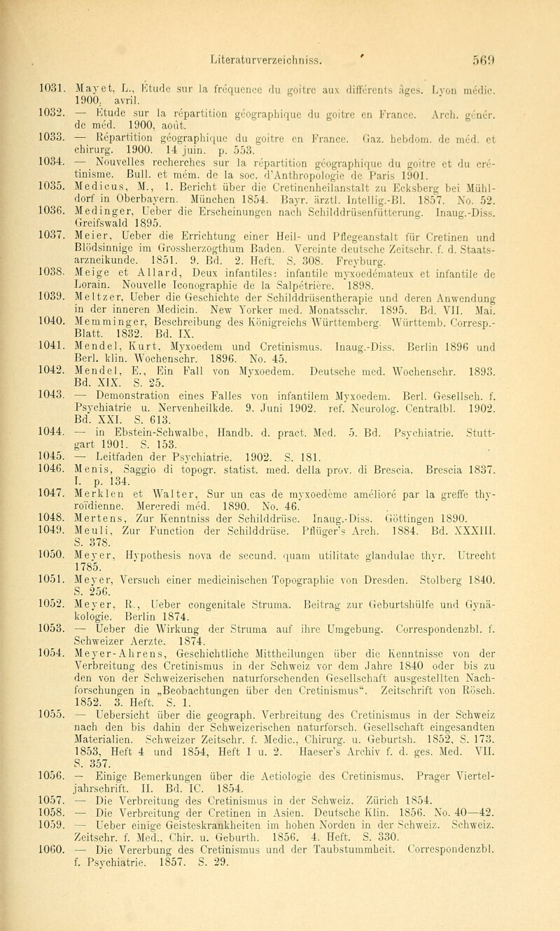 1031. Mayet, L., hltude siir la frcqucncc du goitrc aux diffürcnls agcs. Lvöh medic. 1900. avril. 1032. — Ktude sur la repartition gcograpliique du goitrc cn France. Arch. g^Ticr. de med. 1900, aout. 1033. — Repartition geographicjue du goitre cn France. Gaz. liebdom. de med. et Chirurg. 1900. 14 juin. p. 553. 1034. — Nouvelles recherches sur la repartition geographique du goitrc et du cre- tinisme. Bull, et mem. de la soc. d'Anthropologie de Paris 1901. 1035. Medicus, M., 1. Bericht über die Cretinenheilanstalt zu Eclisberg bei Mühl- dorf in Oberbayern. München 1854. Bayr. ärztl. Inteliig.-Bi. 1857. No. 52. 1036. Medinger, Ueber die Erscheinungen nacli Schilddrüsenfütterung. Inaug.-Diss. Greifswaid 1895. 1037. Meier, Ueber die Errichtung einer Heil- und Pflegeanstalt für Cretinen und Blödsinnige im Grossherzogthum Baden. Vereinte deutsche Zeitschr. f. d. Staats- arzneikunde. 1851. 9. Bd. 2. Heft. S. 308. Freyburg. 1038. Meige et Allard, Deux infantiles-, infantile myxoedemateux et infantile de Lorain. Nouvelle Iconographie de la Salpetriere. 1898. 1039. Meltzer, Ueber die Geschichte der Schilddrüsentherapie und deren Anwendung in der inneren Medicin. New Yorker med. Monatssehr. 1895. Bd. VIT. Mai. 1040. Memminger, Beschreibung des Königreichs Württemberg. Württemb. Corresp.- Blatt. 1832. Bd. IX. 1041. Mendel, Kurt, Myxoedem und Cretinismus. Inaug.-Diss. Berlin 1896 und Berl. klin. Wochenschr. 1896. No. 45. 1042. Mendel, E., Ein Fall von Myxoedem. Deutsche med. Wochenschr. 1893. Bd. XIX. S. 25. 1043. — Demonstration eines Falles von infantilem Myxoedem. Berl. Gesellsch. f. Psychiatrie u. Nervenheilkde. 9. Juni 1902. ref. Neurolog. Centralbl. 1902. Bd. XXI. S. 613. 1044. — in Ebstein-Schwalbe, Handb. d. pract. Med. h. Bd. Psychiatrie. Stutt- gart 190!. S. 153. 1045. — Leitfaden der Psychiatrie. 1902. S. 181. 1046. Monis, Saggio di topogr. statist. med. della prov. di Brescia. Brescia 1837. L p. 134. 1047. Merklen et Walter, Sur un cas de rayxoedeme ameliore par la greffe thy- ro'idienne. Mercredi med. 1890. No. 46. 1048. Mertens, Zur Kenntniss der Schilddrüse. Inaug.-Diss. Göttingen 1890. 1049. Meuli, Zur Function der Schilddrüse. Pflügers Arch. 1884. Bd. XXXIII. S. 378. 1050. Meyer, Hypothesis nova de secund. quam utilitate glandulae thvr. Utrecht 1785. 1051. Meyer, Versuch einer medicinischen Topographie von Dresden. Stolberg 1840. S. 256. 1052. Meyer, R., Ueber congenitale Struma. Beitrag zur Geburtshülfe und Gynä- kologie. Berlin 1874. 1053. — Ueber die Wirkung der Struma auf ihre Umgebung. Correspondenzbl. f. Schweizer Aerzte. 1874. 1054. Meyer-Ährens. Geschichtliche Mittheilungen über die Kenntnisse von der Verbreitung des Cretinismus in der Schweiz vor dem Jahre 1840 oder bis zu den von der Schweizerischen naturforschenden Gesellschaft ausgestellten Nach- forschungen in „Beobachtungen über den Cretinismus. Zeitschrift von Rösch. 1852. 3. Heft. S. 1. 1055. — Uebersicht über die geograph. Verbreitung des Cretinismus in der S'chweiz nach den bis dahin der Schweizerischen naturforsch. Gesellschaft eingesandten Materialien. Schweizer Zeitschr. f. Medic, Chirurg, u. Geburtsh. 1852, S. 173. 1853, Heft 4 und 1854, Heft 1 u. 2. Haeser's Archiv f. d. ges. Med. VIL S. 357. 1056. — Einige Bemerkungen über die Aetiologie des Cretinismus. Prager Viertel- jahrschrift. II. Bd. IC. 1854. 1057. — Die Verbreitung des Cretinismus in der Schweiz. Zürich 1854. 1058. — Die Verbreitung der Cretinen in Asien. Deutsche Klin. 1856. No. 40—42. 1059. — Ueber einige Geisteskrankheiten im hoben Norden in der Schweiz. Schweiz. Zeitschr. f. Med., Chir. u. Geburth. 1856. 4. Heft. S. 330. 1060. — Die Vererbung des Cretinismus und der Taubstummheit. Correspondenzbl. f. Psychiatrie. 1857. S. 29.