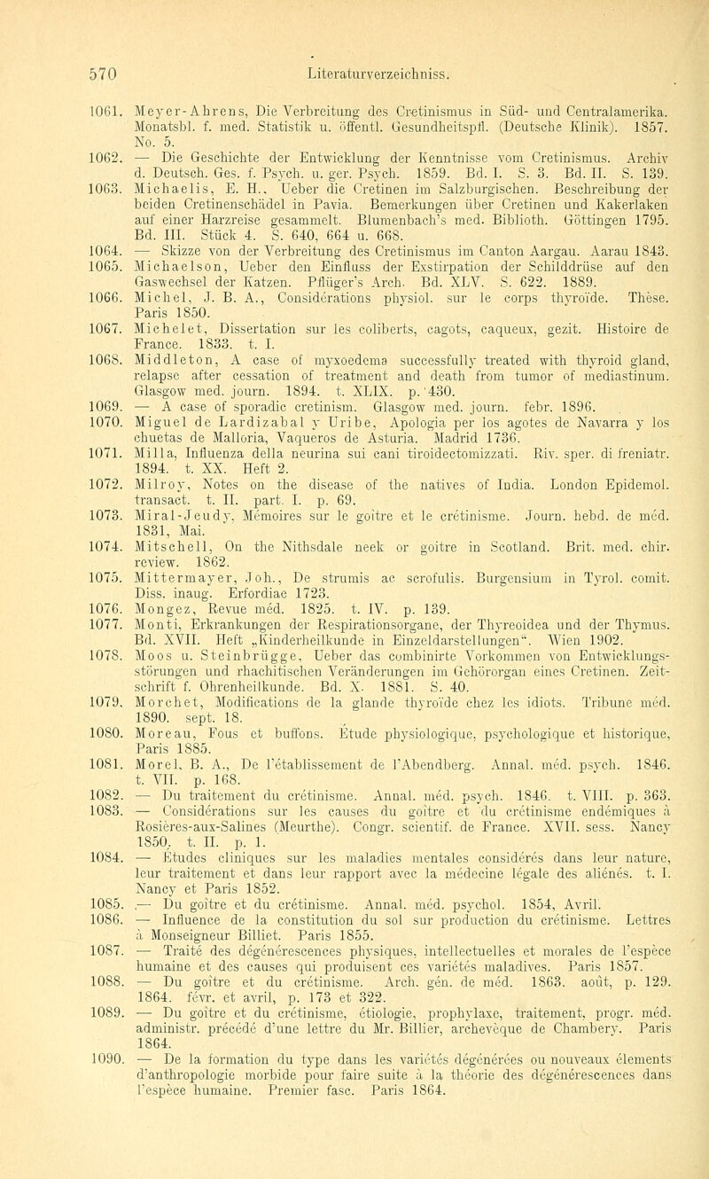 1061. Meyer-Ahrens, Die Verbreitung des Cr-etinismus in Süd- und Centralamerika. Monatsbl. f. med. Statistik ii. öffentl. Gesundlieitsptl. (Deutsche Klinik). 1857. No. 5. 1062. — Die Geschichte der Entwicklung der Kenntnisse vom Cretinismus. Archiv d. Deutsch. Ges. f. Psych, u. ger. Psych. 1859. Bd. I. S. 3. Bd. II. S. 139. 1063. Michaelis, E. H.. Ueber die Cretinen im Salzburgischen. Beschreibung der beiden Cretinensch'adel in Pavia. Bemerkungen über Cretinen und Kakerlaken auf einer .Harzreise gesammelt. Blumenbach's med. Biblioth. Göttingen 1795. Bd. III. Stück 4. S. 640, 664 u. 668. 1064. — Skizze von der Verbreitung des Cretinismus im Canton Aargau. Aarau 1843. 1065. Michaelson, Ueber den Einfiuss der Exstirpation der Schilddrüse auf den Gaswechsel der Katzen. Pflüger's Arch. Bd. XLV. S. 622. 1889. 1066. Michel, J. B. A., Considerations physiol. sur le corps thyroTde. These. Paris 1850. 1067. Michelet, Dissertation sur les coliberts, cagots, caqueux, gezit. Histoire de France. 1833. t. I. 1068. Middleton, A case of myxoedema successfully treated with thyroid gland, relapse after cessation of treatment and death from tumor of mediastinum. Glasgow med. journ. 1894. t. XLIX. p.'430. 1069. — A case of sporadic cretinism. Glasgow med. journ. febr. 1896. 1070. Miguel de Lardizabal y Uribe, Apologia per los agotes de Navarra y los chuetas de Malloria, Vaqueros de Asturia. Madrid 1736. 1071. Milla, Influenza della neurina sui cani tiroidectomizzati. Riv. sper. di freniatr. 1894. t. XX. Heft 2. 1072. Milroy, Notes on the disease of the natives of India. London Epidemol. transact. t. II. part. I. p. 69. 1073. Miral-Jeudy, Memoires sur le goitre et le cretinisme. Journ. hebd. de med. 1831, Mai. 1074. Mitschell, On the Nithsdale neek or goitre in Scotland. Brit. med. chir. review. 1862. 1075. Mittermayer, Joh., De strumis ac scrofulis. Burgensium in Tyrol. comit. Diss. inaug. Erfordiae 1723. 1076. Mongez, Revue med. 1825. t. IV. p. 139. 1077. Monti, Erkrankungen der Respirationsorgane, der Thyreoidea und der Thymus. Bd. XVII. Heft „Kinderheilkunde in Einzeldarstellungen. Wien 1902. 1078. Moos u. Steinbrügge, Ueber das combinirte Vorkommen von Entwicklungs- störungen und rhachitischen Veränderungen im Gehörorgan eines Cretinen. Zeit- schrift f. Ohrenheilkunde. Bd. X. 1881. S. 40. 1079. Morchet, Modifications de la glande thyroTde chez les idiots. Tribüne med. 1890. sept. 18. 1080. Moreau, Fous et buffons. Etüde physiologique, psychologique et historique, Paris 1885. 1081. Morel, B. A., De l'etablissement de l'Abendberg. Annal. med. psych. 1846. t. VII. p. 168. 1082. —■ Du traitement du cretinisme. Annal. med. psych. 1846. t. VlII. p. 363. 1083. — Considerations sur les causes du goitre et du cretinisme endemiques ä Rosieres-aux-Salines (Meurthe). Congr. scientif. de France. XVII. sess. Nancy 1850, t. II. p. 1. 1084. — Etudes cliniques sur les maladies mentales consideres dans leur nature, leur traitement et dans leur rapport avec la medecine legale des alienes. t. I. Nancy et Paris 1852. 1085. .— Du goitre et du cretinisme. Annal. med. psychol. 1854, Avril. 1086. — Influence de la Constitution du sol sur production du cretinisme. Lettres ä Monseigneur Billiet. Paris 1855. 1087. — Traite des degenerescences physiques, intellectuelles et morales de l'espece humaine et des causes qui produisent ces varietes maladives. Paris 1857. 1088. — Du goitre et du cretinisme. Arch. gen. de med. 1863. aoüt, p. 129. 1864. fevr. et avril, p. 173 et 322. 1089. — Du goitre et du cretinisme, etiologie, prophylaxe, traitement, progr. med. administr. precede d'une lettre du Mr. Billier, archeveque de Chambery. Paris 1864. 1090. ■— De la formation du type dans les varietes degenerees ou nouveaux Clements d'anthropologie morbide pour faire suite ä la theorie des degenerescences dans Tespece humaine. Premier fasc. Paris 1864.