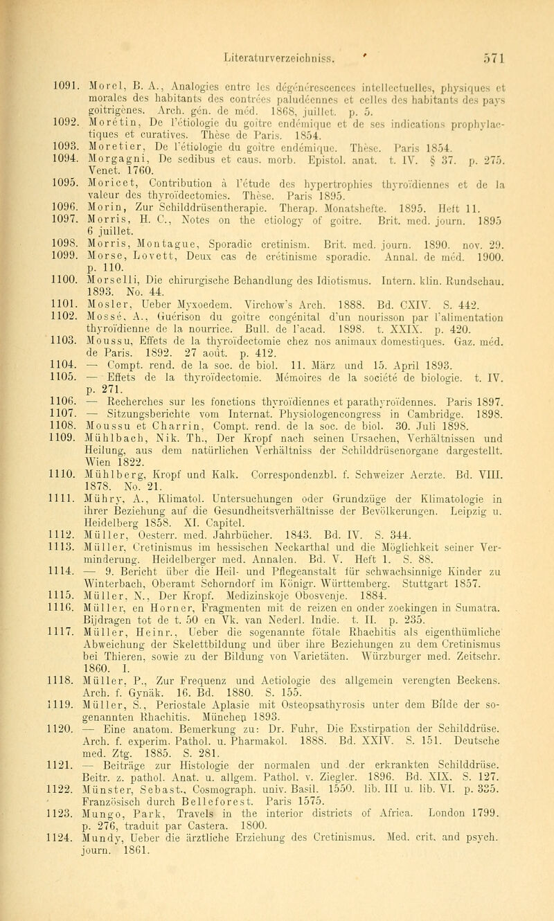 1091. Morel, B. A., Analogies entre les degcncrcscenccs intcllectucllcs, physiques et morales des habitants des contrees paiudecnncs et Celles des habitants des pays goitrigenes. Areh. gen. de med. 1868, juillot. p. 5. 1092. Moretin, De l'i'tiologie du goltre endemifjuc et de ses indications prophylac- tiques et curatives. These de Paris. 1854. 1093. Moretier, De Tetiologic du goitre endcmiquc. These. Paris 1854. 1094. Morgagni, De sedibus et caus. morb. Epistol. anat. t. IV. ^ 37. p. 275. Venet. 1760. 1095. Moricet, Contribution a l'ctude des hypertrophies IhyroVdiennes et de la valeur des thyroTdectomics. These. Paris 1895. 1096. Morin, Zur Schilddrüsentherapie. Therap. Monatshefte. 1895. Heft 11. 1097. Morris, H. C, Notes on the ctiology of goitre. Brit. med. journ. 1895 6 juillet. 1098. Morris, Montague, Sporadic cretinism. Brit. med. journ. 1890. nov. 29. 1099. Morse, Lovett, Deux cas de cretinisme sporadic. Annal. de med. 1900. p. 110. 1100. Morselli, Die chirurgische Behandlung des Idiotismus. Intern, klin. Rundschau. 1893. No. 44. 1101. Mosler, Ueber Myxoedem. Virchow^s Arch. 1888. Bd. CXIV. S. 442. 1102. Messe, A., Guerison du goitre congenital d'un nourisson par ialimentation thyroi'dienne de la nourrice. Bull, de Tacad. 1898. t. XXIX. p. 420. 1103. Moussu, Effets de la thyro'idectomie chez nos animaux domestiques. Gaz. med. de Paris. 1892. 27 aoüt. p. 412. 1104. — Compt. rend. de la soc. de biol. 11. März und 15. April 1893. 1105. — Effets de la thyroVdectomie. Memoires de la societe de biologie. t. IV. p. 271. 1106. — Recherches sur les fonctions thyroTdiennes et parathyroidennes. Paris 1897. 1107. — Sitzungsberichte vom Internat. Physiologencongrcss in Cambridge. 1898. 1108. Moussu et Charrin, Compt. rend. de la soc. de biol. 30. Juli 1898. 1109. Mühlbach, Nik. Th., Der Kropf nach seinen Ursachen, Verhältnissen und Heilung, aus dem natürlichen Verhältniss der Schilddrüsenorgane dargestellt. Wien 1822. 1110. Mühlberg, Kropf und Kalk. Correspondenzbl. f. Schweizer Aerzte. Bd. VIII. 1878. No. 21. 1111. Mühry, A., Klimatol. Untersuchungen oder Grundzüge der Klimatologie in ihrer Beziehung auf die Gesundheitsverhältnisse der Bevölkerungen. Leipzig u. Heidelberg 1858. XL Capitel. 1112. Müller, Oesterr. med. Jahrbücher. 1843. Bd. IV. S. 344. 1113. Müller, Cretinismus im hessischen Neckarthal und die Möglichkeit seiner Ver- minderung. Heidelberger med. Annalen. Bd. V. Heft 1. S. 88. 1114. — 9. Bericht über die Heil- und Pflegeanstalt für schwachsinnige Kinder zu Winterbach, Oberamt Schorndorf im Königr. Württemberg. Stuttgart 1857. 1115. Müller, N., Der Kropf. Medizinskoje Obosvenje. 1884. 1116. Müller, en Homer, Fragmenten mit de reizen en onder zoekingen in Sumatra. Bijdragen tot de t. 50 en Vk. van Nederl. Indie. t. IL p. 235. 1117. Müller, Heinr., Ueber die sogenannte fötale Rhachitis als eigenthümliche' Abweichung der Skelettbildung und über ihre Beziehungen zu dem Cretinismus bei Thieren, sowie zu der Bildung von Varietäten. Würzburger med. Zeitschr. 1860. L 1118. Müller. P., Zur Frequenz und Aetiologie des allgemein verengten Beckens. Arch. f.Gynäk. 16. Bd. 1880. S. 155. 1119. Müller, S., Periostale Aplasie mit Osteopsathyrosis unter dem Bilde der so- genannten Rhachitis. Müncheji 1893. 1120. — Eine anatom. Bemerkung zu: Dr. Fuhr, Die Exstirpation der Schilddrüse. Arch. f. experim, PathoL u. PharmakoL 1888. Bd. XXIV. S. 151. Deutsche med. Ztg. 1885. S. 281. 1121. — Beiträge zur Histologie der normalen und .der erkrankten Schilddrüse. Beitr. z. pathol. Anat. u. allgem. Pathol. v. Ziegler. 1896. Bd. XIX. S. 127. 1122. Münster, Sebast., Cosmograph. univ. Basil. 1550. lib. III u. lib. VI. p. 335. Französisch durch Belieferest. Paris 1575. 1123. Mungo, Park, Travels in the interior districts of Africa. London 1799. p. 276, traduit par Castera. 1800. 1124. Mundy, Ueber die ärztliche Erziehung des Cretinismus. Med. crit. and psych, journ. 1861.