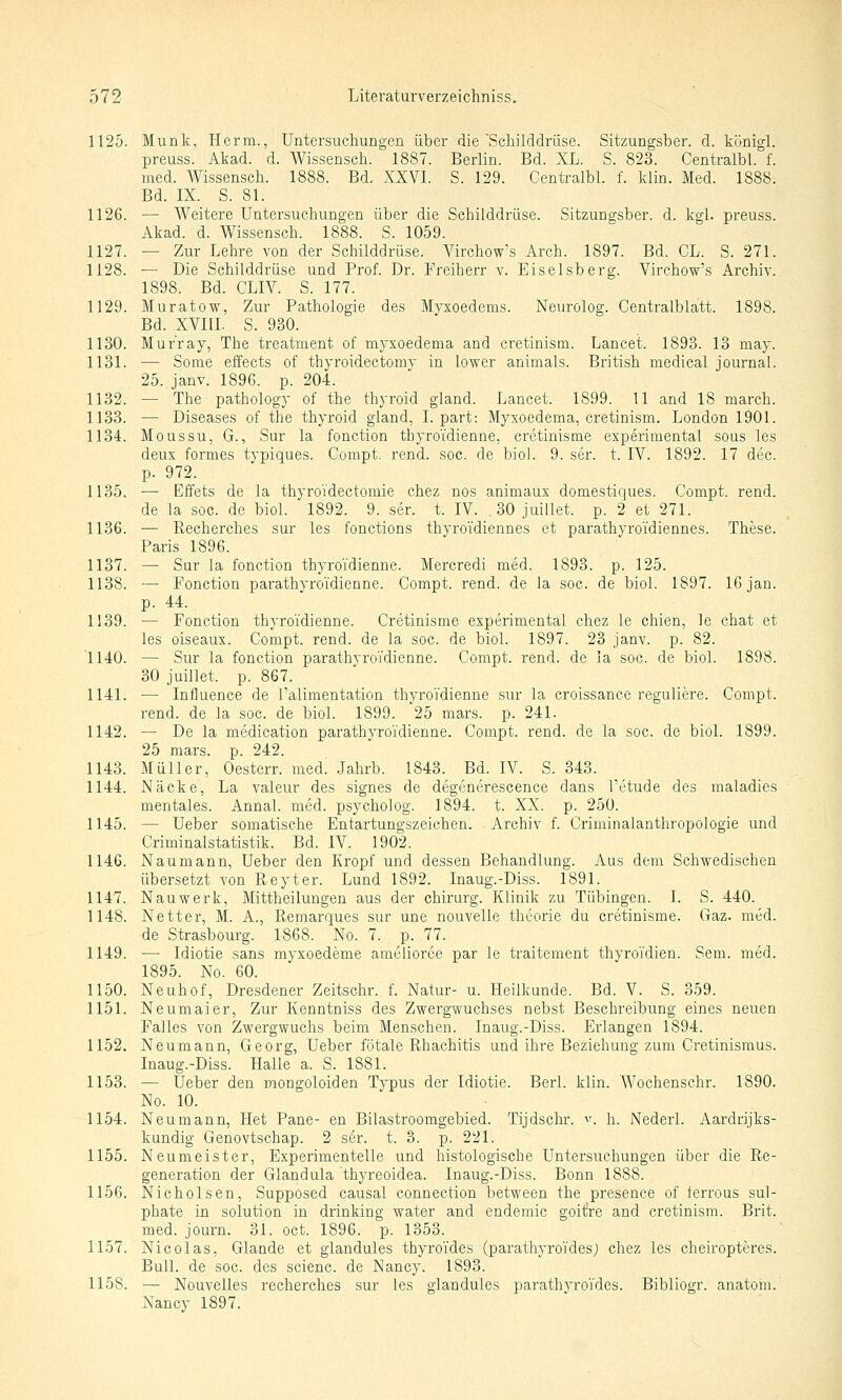 1125. Munk, Herrn., Untersuchungen über die Schilddrüse. Sitzungsber. d. königl. preuss. Akad. d. Wissensch. 1887. Berlin. Bd. XL. S. 823. Centralbl. f. med. Wissensch. 1888. Bd. XXVI. S. 129. Centralbl. f. klin. Med. 1888. Bd. IX. S. 81. 1126. — Weitere Untersuchungen über die Schilddrüse. Sitzungsber. d. kgl. preuss. Akad. d. Wissensch. 1888. S. 1059. 1127. — Zur Lehre von der Schilddrüse. A^chow's Arch. 1897. Bd. GL. S. 271. 1128. ■— Die Schilddrüse und Prof. Dr. Freiherr v. Eiseisberg. Virchow's Archiv. 1898. Bd. CLIV. S. 177. 1129. Muratow, Zur Pathologie des Myxoedems. Neurolog. Centralblatt. 1898. Bd. XVni. S. 930. 1130. Murray, The treatment of myxoedema and cretinism. Lancet. 1893. 13 may. 1131. — Some effects of thyroidectomy in lower animals. British medical Journal. 25. janv. 1896. p. 204. 1132. — The pathology of the thyroid gland. Lancet. 1899. 11 and 18 march. 1133. — Diseases of the thyroid gland, l. part: Myxoedema, cretinism. London 1901. 1134. Mo US SU, G., Sur la fonction thyro'idienne, cretinisme experimental sous les deux formes typiques. Compt. rend. soc. de biol. 9. ser. t. IV. 1892. 17 dec. p. 972. 1135. — Effets de la thyroi'dectomie chez nos animaux domestiques. Compt. rend. de la soc. de biol. 1892. 9. ser. t. IV. ,30 juillet. p. 2 et 271. 1136. — Recherches sur les fonctions thyroidiennes et parathyroi'diennes. These. Paris 1896. 1137. — Sur la fonction thyro'idienne. Mercredi med. 1893. p. 125. 1138. — Fonction parathyroidienne. Compt. rend. de la soc. de biol. 1897. 16jan. p. 44. 1339. — Fonction thyroidienne. Cretinisme experimental chez le chien, le chat et les oiseaux. Compt. rend. de la soc. de biol. 1897. 23 janv. p. 82. 1140. — Sur la fonction parathyroi'dienne. Compt. rend. de la soc. de biol. 1898. 30 juillet. p. 867. 1141. — Influence de l'alimentation thyro'idienne sur la croissance reguliere. Compt. rend. de la soc. de biol. 1899. 25 mars. p. 241. 1142. — De la medication parathyro'i'dienne. Compt. rend. de la soc. de biol. 1899. 25 mars. p. 242. 1143. Müller, Oesterr. med. Jahrb. 1843. Bd. IV. S. 343. 1144. Näcke, La valeur des signes de degenerescence dans l'etude des maladies mentales. Annal. med. psycholog. 1894. t. XX. p. 250. 1145. — Ueber somatische Entartungszeichen. Archiv f. Criminalanthropologie und Criminalstatistik. Bd. IV. 1902. 1146. Naumann, Ueber den Kropf und dessen Behandlung. Aus dem Schwedischen übersetzt von Reyter. Lund 1892. Inaug.-Diss. 1891. 1147. Nauwerk, Mittheilungen aus der Chirurg. Klinik zu Tübingen. I. S. 440. 1148. Netter, M. A., Remarques sur une nouvelle theorie du cretinisme. Gaz. med. de Strasbourg. 1868. No. 7. p. 77. 1149. —• Idiotie sans myxoedeme ameliorce par le traitement thyro'i'dien. Sem. med. 1895. No. 60. 1150. Neuhof, Dresdener Zeitschr. f. Natur- u. Heilkunde. Bd. V. S. 359. 1151. Neumaier, Zur Kenntniss des Zwergwuchses nebst Beschreibung eines neuen Falles von Zwergwuchs beim Menschen. Inaug.-Diss. Erlangen 1894. 1152. Neumann, Georg, Ueber fötale Rhachitis und ihre Beziehung zum Cretinismus. Inaug.-Diss. Halle a. S. 1881. 1153. — Ueber den mongoloiden Typus der Idiotie. Berl. klin. Wochenschr. 1890. No. 10. 1154. Neumann, Het Pane- en Bilastroomgebied. Tijdschr. v. h. Nederl. Aardrijks- kundig Genovtschap. 2 ser. t. 3. p. 221. 1155. Neumeister, Experimentelle und histologische Untersuchungen über die Re- generation der Glandula thyreoidea. Inaug.-Diss. Bonn 1888. 1156. Nicholsen, Supposed causal connection between the presence of ierrous sul- phate in Solution in drinking water and endemic goit're and cretinism. Brit. med. journ. 31. oct. 1896. p. 1353. 1157. Nicolas, Glande et giandules thyro'i'des (parathyro'ides; chez les cheiropteres. Bull, de soc. des scienc. de Nancy. 1893. 1158. — Nouvelles recherches sur les giandules parathvro'ides. Bibliogr. anatom. Nancy 1897.