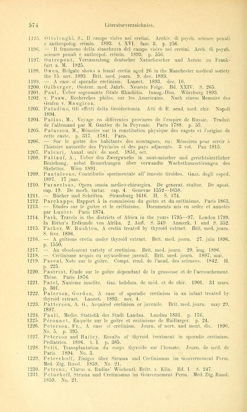 1195. Ottolenglii, S., II campo visivo nei cretini. Archiv, di psych, science penali e anthropolog. crimin. 1893. t. XVI. fasc. 3. p. 256. 1196. — II fenoraeno-della stanchezza del campo visivo nei cretini. Arch. di psych, science penali e anthropol. crimin. 1893. p. 556. 1197. Outrepont, Versammlung deutscher Naturforscher und Aerzte zu Frank- furt a. M. 1825. 1198. Owen, Holgate shows a femal cretin aged 26 in the Manchester medical society the 15. nov. 1893. Brit. med. journ. 9. dec. 1893. 1199. — A case of sporadic cretinisra. Lancet. 1893. dec. 16. 1200. Ozlberger, Oesterr. med. Jahrb. Neueste Folge. Bd. XXIV. S. 265. 1201. Paal, Ueber sogenannte fötale Rhachitis. Inaug.-Diss. Würzburg 1893. 1202. V. Paaw, Recherches philos. sur les Americains. Nach einem Memoire des Grafen v. M a u gi r o n. 1203. Paladine, Gli effetti della tiroidectomia. Atti di R. acad. med. chir. Napoli 1894. 1204. Pallas, M., Voyage en differentes provinces de l'empire de Russie. Traduit de Tallemand par M. Gautier de la Peyronie. Paris 1788. p. 55. 1205. Palassou, M., Memoire sur la Constitution physique des cagots et Torigiue de cette caste. p. 317. 1781. Paris. 1206. — Sur le goitre des habitants des montagnes, en: Memoires pour servir h l'histoire naturelle des Pyrenees et des pays adjacents. 3 vol. Pau 1815. 1207. Paleari, Annal. univ. de med. 1851, oct. 1208. Pal tauf, A., Ueber den Zwergwuchs in anatomischer und gerichtsärztlicher Beziehung, nebst Bemerkungen über vei'wandte W^achsthumsstörungen des Skelettes. Wien 1891. . 1209. Pantaleone,' Contributio sperimentale all'inncsto tiroideo. Gazz. degli osped. 1897. 17 janv. 1210. Paracelsus, Opera omnia medico-chirurgica. De generat. stultor. De apost. cap. 19. De morb. tartar. cap. 4. Genevae 1552—1658. 1211. — Bücher und Schriften. Strassburg 1616. IL S. 174. 1212. Parchappe, Rapport a la commission du goitre et du cretinisme. Paris 1863. 1213. — Etudes sur le goitre et le cretinisme. Documents mis en ordre et annotes par Lunier. Paris 1874. 1214. Park, Travels in the districts of Africa in the vears 1795—97. London 1799. In Ritters Erdkunde von Afrika. 2. Aufl. S. 349. Anmerk. 1 und S. 352. 1215. Parker, W. Rushton, A cretin treated by thvroid extract. Brit. med. journ. 8. fevr. 1896. 1216. — A goitrous cretin under thyroid extract. Brit. med. journ. 27. juin 1896. p. 1550. 1217. — An obsolescent variety of cretinism. Brit. med. journ. 29. aug. 1896. 1218. — Cretinisme acquis ou myxoedeme juvenil. Brit. med. journ. 1897, mai. 1219. Pascal, Note sur le goitre. Compt. rend. de l'acad. des scicnces. 1842. IL p. 225. . • ■ 1220. Pastriot, Etüde sur le goiti-e dependant de la grossesse et de Taecouchement. These. Paris 1876. 1221. Patel, Nanisme insolite. Gaz. hebdom. de med. et de chir. 1901. 31 mars. p. 301. 1222. Paterson, Gordon, A case of sporadic cretinism in an Infant treated by thyroid extract. Lancet. 1893. nov. 4. 1223. Patterson, A. G., Acquired cretinism or juvenile. Brit. med. journ. may 29. 1897. 1224. Pauli, Medic. Statistik der Stadt Landau. Landau 1831. p. 176. 1225. Peronnet, Enquete sur le goitre et cretinisme de Baillarger. p. 24. 1226. Petersen, Fr., A case of cretinism. Journ. of nerv, and ment. dis. 1896. No. 5. p. 395. 1227. Petersen and Bailey, Results of thyroid treatment in sporadic cretinism. Pediatrics. 1896. t. I. p. 385. 1228. Petit, Transplantation du corps thyroi'de sur l'homme. Journ. de med. de Paris. 1894. No. 3. 1229. Petrechoff, Einiges über Struma und Cretinismus im Gouvernement Perm. Med. Ztg. Russl. 1859. No. 21, 1230. Petrenz, Clarus u. Radius' Wöchentl. Beitr. z. Klin. Bd. I. S. 247. 1231. Petuchoff, Struma und Cretinismus im Gouvernement Perm. Med. Ztg. Russl. 1859. No. 21.