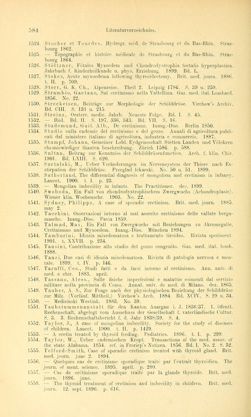 1524. Stoeber et Tourdes, Hydrogr. med. de'Strasbourg ei du Bas-Rhin. Stras- bourg 1862. 1525. — Topographie et histoire medicale de Strasbourg et du Bas-Rhin. Stras- bourg 1864. 1526. Stöltzner, Fötales Myxoedem und Chondrodystrophia foetalis hyperplastica. Jahrbuch f. Kinderheilkunde u. phys. Erziehung. 1899. Bd. L. 1527. Stokes, Acute mvxoedema following thvreoideotomy. Brit. med. journ. 1886. t. II. p. 709. 1528. Storr, G. K. Gh., Alpenreise. Theil 2. Leipzig 1786. S. 39 u. 259. 1529. Strambio, Gaetano, Sul cretinismo nella Valtellina. Gaz. med. ital. Lombard. 1856. No. 22. 1530. Streckeisen, Beiträge zur Morphologie der Schilddrüse. Virchow's Archiv. Bd. cm. S. 131 u. 215. 1531. Streinz, Oesterr. medic. Jahrb. Neueste Folge. Bd. I. S. 45. 1532. — Ibid. Bd. II. S. 197, 336, 343. Bd. VII. S. 16. 1533. Studemund, Gull. Alb., De cretinismo. Inaug.-Diss. Berlin 1850. 1534. Studio sulla endemie del cretinismo e del gozzo. Annali di agricoltura publi- cati dal ministero italiano di agricoltura, industria e commercio. 1887. 1535. Stumpf, Johann, Gemeiner Lobl. Eydgenoschaft Stetten Landen und Völckern chionicwirdiger thaaten beschreibung. Zürich 1586. p. 588. 1536. Sultan, Beitrag zur Kenntniss der Schilddrüsenfunction. Arch. f. klin. Chir. 1901. Bd. LXm. S. 620. 1537. Surtalski, M., Ueber Veränderungen im Nervensystem der Thiere nach Ex- stirpation der Schilddrüse. Przeglad lekarski. No. 50 u. 51. 1899. 1538. Sutherland, The differential diagnosis of mongolism and cretinism in infancy. Lancet. 1900. t. I. p. 23. 1539. — Mongolian imbecility in infants. The Practitioner. dec. 1899. 1540. Swoboda, Ein Fall von chondrodystrophischem Zwergwuchs (Achondroplasie). Wiener klin. Wochenschr. 1903. No. 22. 1541. Sydney, Philipps, A case of sporadic cretinism. Brit. med. journ. 1885. may 2. 1542. Tacchini, Osservazioni intorno al mal asserito cretinismo delle vallate berga- masche. Inaug.-Diss. Pa^da 1859. 1543. Talmud, Max, Ein Fall von Zwergwuchs mit Beziehungen zu Akromegalie, Cretinismus und Myxoedem. Inaug.-Diss. München 1894. 1544. TamburinJ, Idiozia mixedematosa e trattamento tiroideo. Rivista speriment. 1901. t. XXVIl. p. 234. 1545. Tansini, Contribuzione allo studio del gozzo congenito. Gaz. med. ital. lomb. 1888. 1546. Tanzi, Due casi di idiozia mixedematosa. Rivista di patologia nervosa e men- tale. 1899. t. IV. p. 146. 1547. Taruffi, Ces., Studi fatti e da farsi intorno al cretinismo. Ann. univ. di med. e chir. 1883. april. 1548. Tassano, Aless., Sülle fisiche iniperfezioni e malattie esimenti dal servizio militare nella provincia di Como. Annal. univ. de med. di Milane, dez. 1865. 1549. Tauber, A. S., Zur Frage nach der physiologischen Beziehung der Schilddrüse zur Milz. (Vorlauf. Mittheil.) Virchow's' Arch. 1884. Bd. XCIV. S. 29 u. 34. 1550. — Medisinski Westink. 1883. No. 39. 1551. Taubstummenanstalt für den Kanton Aaargau i. J. 1836/37. 1. öffentl. Rechenschaft, abgelegt vom Ausschuss der Gesellschaft f. vaterländische Cultur. S. 3. 3. Rechenschaftsbericht f. d. Jahr 1838/39. S. 4. 1552. Taylor, J., A case of mongolian imbecility. SocietA' for the study of diseases of children. Lancet. 1900. t. IL p. 1429. 1553. — A cretin treated by thyroid feeding. Pediatrics. 1896. t. I. p. 299. 1554. Taylor, W., Ueber endemischen Kropf. Transactions of the med. assoc. of the State Alabama. 1854. ref. in Frorieps Notizen. 1856. Bd. I. No. 2. S. 32. 1555. Telford-Smith, Case of sporadic cretinism treated with thyroid gland. Brit. med. journ. june 2. 1894. 1556. — Quelques cas de cretinisme sporadique traiti' par l'extrait thyroVdien. The journ. of ment. science. 1895. april. p. 280. 1557. — Cas de cretinisme sporadique traite par la glande thyroVde. Brit. med. journ. 1896. june. 1558. — The thyroid treatment of cretinism and imbecility in children. Brit. med. jouru. 12. sept. 1896. p. 616.