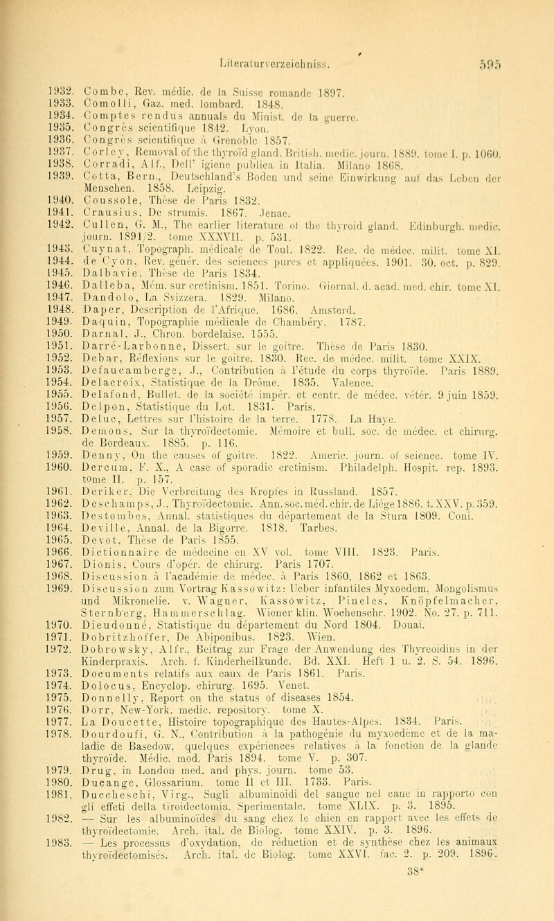 1932. Combc, Rcv. medic. de ia Suissc romande 1897. 1933. Com Olli, Gaz. med. lombard. 1848. 1934. Comptes rendus annuals du Miaist. de Ia guerrc. 1935. Congres scientifique 1842. Lyon. 1936. Congres scientifique ä (Irenoble 1857. 1937. Corlev, Removal of the IbyroVd gland. British, medic. journ. 1889. tomc I. p. lOGO. 1938. Corradi, Alf., Dell' igiene publica in Italia. Milano 1868. 1939. Cotta, Bern., Deutscliland's Boden und seine Einwirkung auf das Leben der Menschen. 1858. Leipzig. 1940. Coussole, These de Paris 1832. 1941. Crausius, De .strumis. 1867. .Jenae. 1942. Cullen, G. M., The earlier literature ol the tlivroid gland. Edinburgh, medic. journ. 1891/2. tome XXXVIl. p. 531. 1943. Cuynat, Topograph, medicale de Toul. 1822. Rec. de medcc. milit. tomc XI. 1944. de Cyon, Rev. gener. des sciences pures et appliquees. 1901. 30. oct. p. 829 1945. Dalbavie, These de Paris 1834. 1946. Dal leb a, Mem. sur cretinism. 1851. Torino. (xiornal. d. acad. med. chir. tome XI. 1947. Dandolo, La Svizzera. 1829. Milano. 1948. Daper, Deseription de TAfrique. 1686. Amsterd. 1949. Daquin, Topographie medicale de Chambery. 1787. 1950. Darnal, J., Chron. bordelaise. 1555. 1951. Darre-Larbonne, Dissert. sur le goitre. These de Paris 1830. 1952. Debar, Reflexions sur le goitre. 1830. Rec. de medec. milit. tome XXIX. 1953. Defaucamberge, .J., Contribution ;\ l'etude du corps thyroYde. Paris 1889. 1954. Delacroix, Statistique de Ia Drome. 1835. Valence. 1955. Delafond, Bullet, de Ia societe imper. et centr. de medec. veter. 9 juin 1859. 1956. Delpon, Statistique du Lot. 1831. Paris. 1957. Deluc, Lettres sur l'histoire de Ia terre. 1778. La Haye. 1958. Demons, Siu- Ia thyroVdectomie. Mt'moire et bull. soc. de medec. et chirurg. de Bordeaux. 1885. p. 116. 1959. Denny, On the causes of goitre. 1822. Americ. journ. of science. tome IV. 1960. Dercum, F. X., A case of sporadic cretinism. Philadelph. Hospit. rep. 1893. tome IL p. 157. 1961. Deriker, Die Verbreitung des Kropfes in Russland. 1857. 1962. Descliamps, J.. Thyroidectomie. Ann.soc.med.chir.de Liegel886. t.XXV. p.359. 1963. Destombes, Annal. statistiques du departement de Ia Stura 1809. Goni. 1964. Deville, Annal. de Ia Bigorre. 1818. Tarbes. 1965. Devot, These de Paris 1855. 1966. Dictionnaire de medecine en XV vol. tome VIII. 1823. Paris. 1967. Dionis, Cours d'oper. de chirurg. Paris 1707. 1968. Discussion ä Tacademie de medec. ä Paris 1860, 1862 et 1863. 1969. Discussion zum Vortrag Kassowitz: lieber infantiles Myxoedem, Mongolismus und Mikromelie. v. Wagner, Kassowitz, Pineles, Knöpfelmacher, Sternb'erg, Haninierschlag. AViener klin. Wochenschr. 1902. No. 27. p. 711. 1970. Dieudonue. Statistique du departement du Nord 1804. Douai. 1971. Dobritzhoffer, De Abiponibus. 1823. Wien. 1972. Dobrowsky, Alfr., Beitrag zur Frage der Anwendung des Thyreoidins in der Kinderpraxis. Arch. f. Kinderheilkunde. Bd. XXI. Heft 1 u. 2. S. 54. 1896. 1973. Documents relatifs aux eaux de Paris 1861. Paris. 1974. Dolocus, Encyclop. chirurg. 1695. Venet. 1975. Donnelly, Report on the status of diseases 1854. ,■;, 1976. Dorr, New-York. medic. repository. tome X. ., 1977. La Doucette, Histoire topographique des Hautes-Alpes. 1834. Paris. i 1978. Dourdoufi, G. N., Contribution ä Ia pathogenie du myxoedeme et de Ia ma- iadie de Basedow, quelques experiences relatives ä Ia fonction de Ia glande thyroi'de. Medic. mod. Paris 1894. tome V. p. 307. 1979. Drug, in London med. and phys. journ. tome 53. 1980. Ducange, Glossarium, tome II et III. 1733. Paris. 1981. Duccheschi, Virg., Sugli albuminoidi del sangue nel cane in rapporto con gli effeti della tiroidectomia. Sperimentale. tome XLIX. p. 3. 1895. 1982. — Sur les albuminoi'des du sang chez le chien en rapport avec les effets de thyroidectomie. Arch. ital. de Biolog. tome XXIV. p. 3. 1896. 1983. — Les processas d'oxydation, de reduction et de syuthese chez les animaux thyroTdectomises. Arch. ital. de Biolog. tome XXVI. fac. 2. p. 209. 1896. 38*