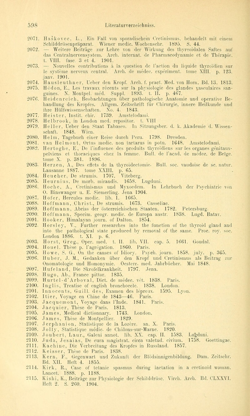 2071. Haskovec, L., Ein Fall von sporadischem Crctinismus, beliandelt mit einem Schilddrüsenpräparat. Wiener medic. Wochenschr. 1895. S. 44. 2072. — Weitere Beiträge zur Lehre von der Wirkung des thyreoidalen .Saftes auf das Centralnervensystem. Arch. internat. de Pharmacodynamie et de Therapie, t. Vm. fasc. 3 et 4. 1901. 2073. — Nouvelles contributions ä la question de i'action du liquide thyroi'dien sur le Systeme nerveux central. Arch. de medec. experiment. tome XIII. p. 123. janv. 1901. 2074. Hausleuthner, Ueber den Kropf. Arch. f. pract. Med. von Hörn. Bd. 13. 1813. 2075. Hedon, E., Les travaux recents sur la physiologie des glandes yasculaires san- guines. N. Montpel. med. Suppl. 1893. t. 11. p. 467. 2076. Heidenrcich, Beobachtungen über pathologische Anatomie und operative Be- handlung des Kropfes. Allgem. Zeitschrift für Chirurgie, innere Heilkunde und ihre Hülfswissenschaften. No. 4. 1843. 2077. Heister, Instit. chir. 1739. Amstelodami. 2078. Helbrook, in London med. repositor. t. Ylil 2079. Heller, Ueber den Staat Tabasco. In Sitzungsber. d. k. Akademie d. Wissen- schaft. 1848. Wien. 2080. Helm, Tagebuch einer Reise durch Peru. 1798. Dresden. 2081. van Helmont, Ortus medic. non tartarus in potu. 1648. Amstelodami. 2082. Hertoghe, E., De finfluence des produits thyroTdiens sur les organes genitaux- pelviens et thoraciques chez la femme. Bull, de l'acad. de medec. de Beige, tome X. p. 381. 1896. 2083. Herzen, A., Des efets de la thyroidectomie. Bull. soc. vaudoise de sc. natur. Lausanne 1887. tome XXIII. p. 65. 2084. Heucher, De strumis. 1707. Viteberg. 2085. Heurnius, De morb. mirandis. 1658. Lugduni. 2086. Ho che, A., Cretinismus und Myxoedera. In Lehrbuch der Psychiatrie von 0. Binswanger u. E. Siemerling. Jena 1904. 2087. Hof er, Hercules medic. lib. 1. 1665. 2088. Hoffmann, .Christ., De strumis. 1673. Casseliae. 2089. Hoff mann, Abriss der österreichischen Staaten. 1782. Petersburg. 2090. Hoff mann, Specim. geogr. medic. de Europa austr. 1838. Lugd. Batav. 2091. Hooker, Himalayan journ. of Dalton. 1854. 2092. Horsley, V., Further researches into the function of the thyroid gland and into the pathological state produced by renioval of the same. Proc. rov. soc. London 1886. t. XL p. 6. 2093. Horst, Greg., Oper. med. t. 11. lib. VII. cap. 5. 1661. Goudal. 2094. Houel. These p. ragrtgation. 1860. Paris. 2095. Howe, S. G., On the causes of Idiocy. Psych, journ. 1858. july. p. 365. 2096. Hub er, J. M., Gedanken über den Kropf und Cretinismus als Beitrag zur Onomatologie und Homonymie. Oesterr. med. Jahrbücher. Mai 1848. 2097. Hufeland, Die Skrofelkrankheit. 1797. Jena. 2098. Hugo, Ab., France pittor. 1835. 2099. Hurtel-d'Arboval, Dict. de medec. vet. 1838. Paris. 2100. Inglis, Treatise of engiish bronchocele. 1838. London. 2101. Innocents, Guill. des, Examen des lepreux. 1595. Lyon. 2102. Itier, Voyage en Chine de 1843—46. Paris. 2103. Jacquemont, Voyage dans ITnde. 1841. Paris. 2104. Jacquier, These de Paris. 1813. 2105. James, Medical dictionnary. 1743. London. 2106. James, These de Montpellier. 1829. 2107. Jerphanion, Statistique de la Lozere. an. X. Paris. 2108. Jelly, Statistique medic de Chalons-sur-Marne. 1820. 2109. Joubert, Laur., Galeni annot. lib. XX. cap. IL 1583. Lu'gduni. 2110. Juda, Jesaias, De cura magistrat. circa valetud. civium. 1758. Gfoettingae. 2111. Kachine, Die Verbreitung des Kropfes in Russland. 1857. 2112. Keisser, These de Paris. 1838. 2113. Kern, F., Gegenwart und Zukunft der Blödsinnigenbildung, Dam. Zeitschr. Bd. XII. Heft 4. 1855. 2114. Kirk, R., Case of tetanic spasmus during iactation in a cretinoid woman. Lancet. 1888. p. 1188. 2115. Kishi, K., Beiträge zur Phvsiologie der Schilddrüse. Virch. Arch. Bd. CLXXVI. Heft 2. S. 260. 1904.