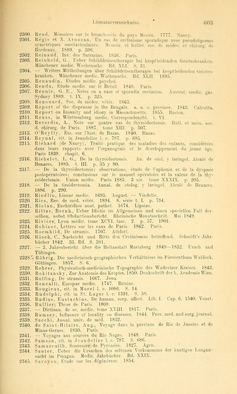 2300. Read, Memoires sur le bronchoculc du pay.s Mojssin. 1777. Nancy. 2301. Regis et X. Arnozan, Un cas de cretinisme sporadifjuc avec pseudolipomes symetriques surclaviculairos. Mrrnoir. et bullet, soc. di; mfAcc. cl fhiniiv de Bordeaux. 1<S89. p. 396. 2302. Reinaud, Inv. des Sarrazins. 183G. Paris. 2303. Reiuhold, G., Ueber Schilddrüsentherapic bei kropflcidcndcn Geisteskranken. Münchener medic. Wochenscbr. Bd. XLl. S. 31. 2304. — Weitere Mittheilungen über Schilddriisentherapie bei ki'opfleidcnden (leistes- kranken. Münchener raedic. Wochenschr. Bd. XLIl. 1895. 2305. Renaudin, Etudes medic. psychol. 2306. Rendu, Etüde medic. sur le Bre,sil. 1848. Paris. 2307. Rennie, G. E., Notes on a case of .sporadic cretinism. .Auslral. medic o-az Sydney 1889. t. IX. p. 325. 2308. Renouard, Soc. de medec. veter. 1863. 2309. Report of the dispensar in the Bengale, a. n. o. province. 1S43. Caicutta. 2310. Report on Insanity and idiocy in Massachusetts. 1855. Boston. 2311. Reu SS, in Württemberg, medic. Corrcspondenzbl. t. VI. 2312. Reverdin, A., Note sur quatre cas de thyroTdectomie. l]ull. et raem. soc. d. Chirurg, de Paris. 1887. tome XIII. p. 307. 2313. O'Reylly, Ess. sur I'hist. de Bazas. 1840. Bazas. 2314. Reynal, cit. in Jeandelize 1. c. 787. p. 685. 2315. Richard (de Nancy), Traite pratique des raaladies des enfants, eonsiderees dans leurs rapports avec Forganogenie et le developpement du jeune age. Paris 1839. chapit. 6. 2316. Richelot, L. G., De la thyroidectomie. An. de otol. v laringol. Aleale de Henares. 1885. t. III. p. 35 y 80. 2317. — De la thyroidectomie; observations, etude de Taphonie et de la dyspnee postoperatoires; conclusions .sur le manuel operatoire et la valeur de la thy- roTdectomie. Union medic. Paris 1885. 3 ser. tome XXXIX. p. 205. 2318. — De la tiroidectomia. Annal. de otolog. y laringol. Aleale de Henares. 1886. p. 290. 2319. Riedlin, Lineae medic. 1695. August. — Vindelic, 2320. Ries, Rec. de med. veter. 1894. 8.-serie t. I. p. 734. 2321. Rio 1 an, Enchiridion anat. pathol. 1674. Lipsiae. 2322. Ritter, Beruh., Ueber Idiotie im Allgemeinen und einen speciellen Fall der- selben, nebst Obductionsbericht. Rheinische Monatsschrift. Mai 1849. 2323. Riviere, Lyon medic. tome XCVI. fasc. 2. p. 57. 1901. 2324. Robin et, Lettres sur les eaux de Paris. 1862. Paris. 2325. Roemhild, De strumis. 1707. Altdorf. 2326. Rösch,. C, Nachricht und Bitte den Cretinismus betreffend. Schmidt's Jahr- bücher 1842. 33. Bd. S. 381. 2327. — 3. Jahresbericht über die Heilanstalt Mariaberg 1849—1852. Urach und Tübingen. 2328.*^ Röhrig, Die niedicinisch-geographischen Verhältnisseim Fürstenthum Waldeck. ' Göttingen. 1857. S. 6. 2329. Rohrer, Physicalisch-medicinische Topographie des Wadovizer Kreises. 1843. 2330. Rokitansky, Zur Anatomie des Kropfes. 1850. Denkschrift der k. Academie Wien. 2331. Rolfing, De strumis. 1667. Jena. 2332. Ron call), Europae medic. 1747. Brixiae. 2333. Rougieux, cit. in Morel 1. c. 1086. 8. 14. 2334. Rudolph!, cit. in St. Lager 1. c. 1391. S. 58. 2335. Rudius, Eustachius, De human, corp. affect. Lib. I. Cap. 6. 1540. Venet. 2336. Ruliier: These de Paris. 1808. 2337. — Dictionn. de sc. medic. tome XVIII. 1817. Paris. 2338. Rumsey, Inlluence of locality on diseases. 1844. Prov. med. and surg. Journal. 2339. Sacchi, Annal. univ. de med. 1832. 2340. de Saint-Hilaire, Aug., Voyage dans la province de Rio de Janeiro et de Minas-Geraes. 1830. Paris. 2341. — Voyages aux sources du Rio Negro. 1848. Paris. 2342. Samson, cit. in Jeandelize I.e. 787. S. 686. 2343. Samazeuilh, Souvenire de Pyrences. 1827. Agen. 2344. Saut er, Ueber die Ursachen des seltenen Vorkommens der knotigen Lungen- sucht im Pinzgau. Medic. Jahrbücher. Bd. XXIX. 2345. Savoyen, Etude sur les degeneresc. 1854.