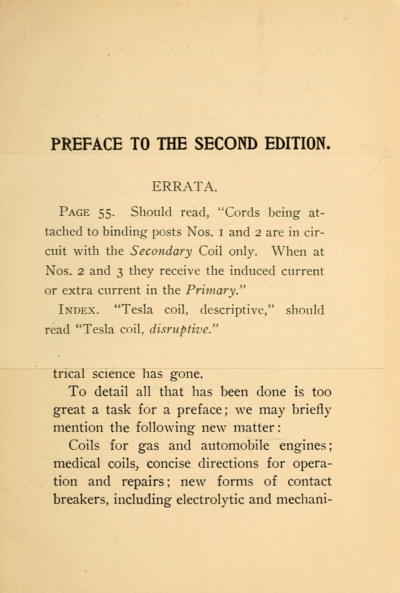 ERRATA. Page 55. Should read, Cords being at- tached to binding posts Nos. i and 2 are in cir- cuit with the Secondary Coil only. When at Nos. 2 and 3 they receive the induced current or extra current in the Primary. Index. Tesla coil, descriptive, should read Tesla coil, disruptive trlcal science has gone. To detail all that has been done is too great a task for a preface; we may briefly mention the following new matter: Coils for gas and automobile engines; medical coils, concise directions for opera- tion and repairs; new forms of contact breakers, including electrolytic and mechani-