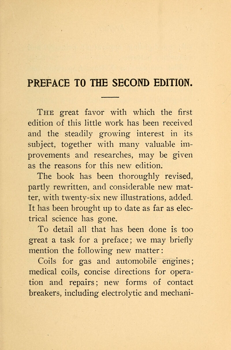 The great favor with which the first edition of this Httle work has been received and the steadily growing interest in its subject, together with many valuable im- provements and researches, may be given as the reasons for this new edition. The book has been thoroughly revised, partly rewritten, and considerable new mat- ter, with twenty-six new illustrations, added. It has been brought up to date as far as elec- trical science has gone. To detail all that has been done is too great a task for a preface; we may briefly mention the following new matter: Coils for gas and automobile engines; medical coils^ concise directions for opera- tion and repairs; new forms of contact breakers, including electrolytic and mechani-