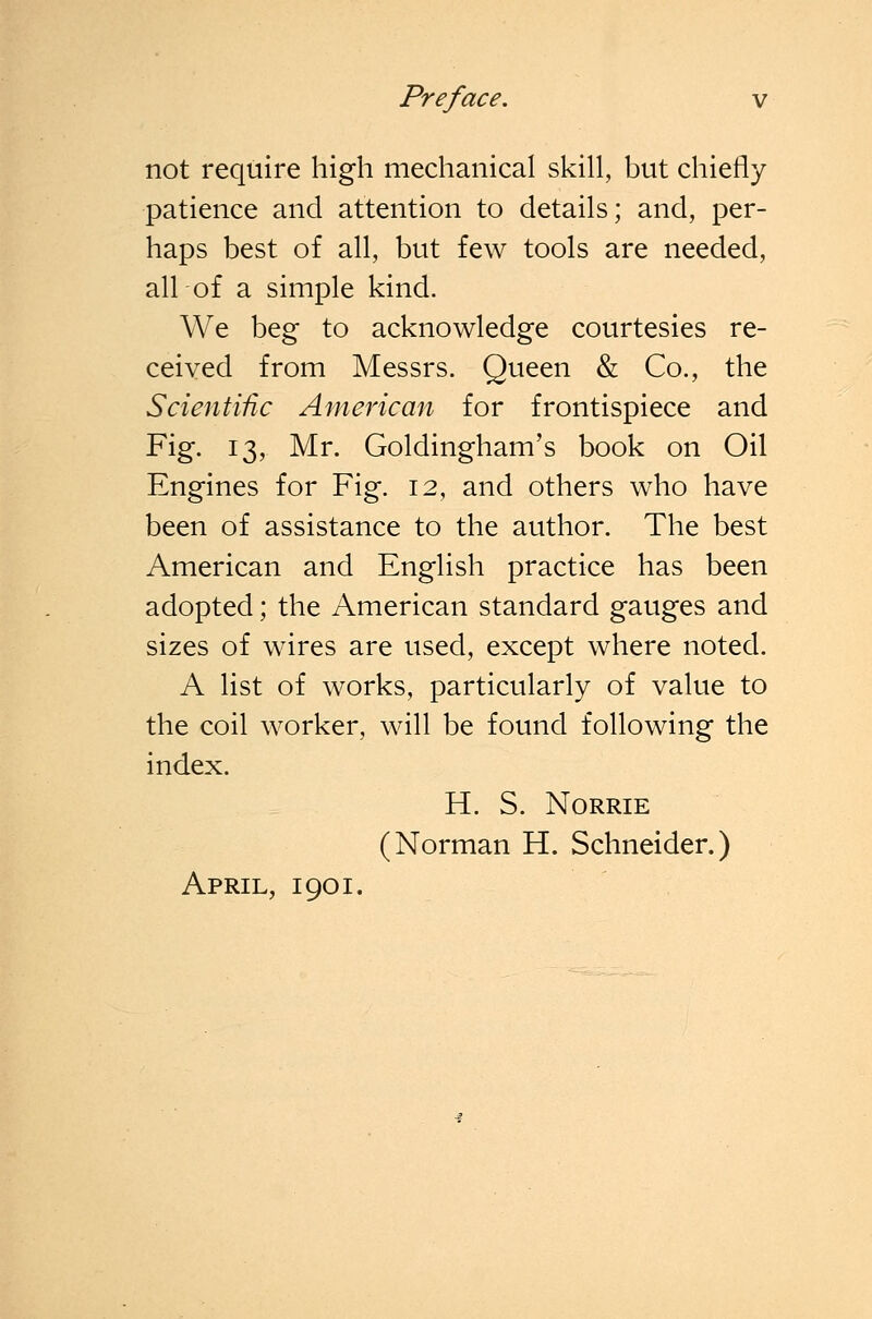 not require high mechanical skill, but chiefly patience and attention to details; and, per- haps best of all, but few tools are needed, all of a simple kind. We beg to acknowledge courtesies re- ceived from Messrs. Queen & Co., the Scientific American for frontispiece and Fig. 13, Mr. Goldingham's book on Oil Engines for Fig. 12, and others who have been of assistance to the author. The best American and English practice has been adopted; the American standard gauges and sizes of wires are used, except where noted. A list of works, particularly of value to the coil worker, will be found following the index. H. S. NORRIE (Norman H. Schneider.) April, 1901.