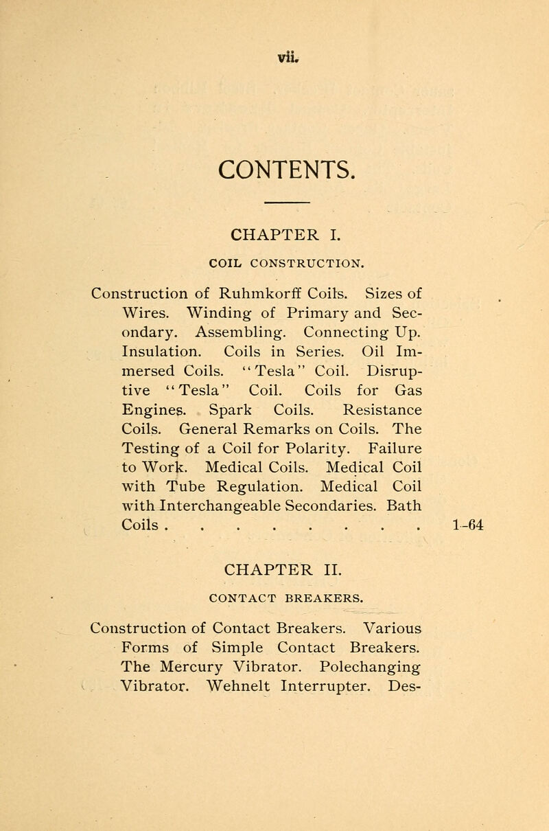 CONTENTS. CHAPTER I. COIL CONSTRUCTION. Construction of Ruhmkorff Coits. Sizes of Wires. Winding of Primary and Sec- ondary. Assembling. Connecting Up. Insulation. Coils in Series. Oil Im- mersed Coils. Tesla Coil. Disrup- tive Tesla Coil. Coils for Gas Engines. Spark Coils. Resistance Coils. General Remarks on Coils. The Testing of a Coil for Polarity. Failure to Work. Medical Coils. Medical Coil with Tube Regulation. Medical Coil with Interchangeable Secondaries. Bath Coils 1-64 CHAPTER II. CONTACT BREAKERS. Construction of Contact Breakers. Various Forms of Simple Contact Breakers. The Mercury Vibrator. Polechanging Vibrator. Wehnelt Interrupter. Des-