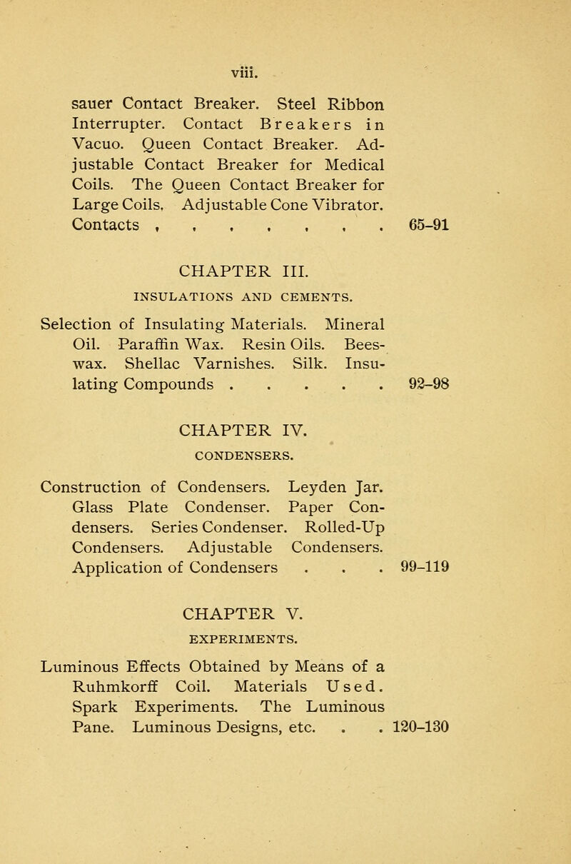 sauer Contact Breaker. Steel Ribbon Interrupter. Contact Breakers in Vacuo. Queen Contact Breaker. Ad- justable Contact Breaker for Medical Coils. The Queen Contact Breaker for Large Coils, Adjustable Cone Vibrator. Contacts , 65-91 CHAPTER HI. INSULATIONS AND CEMENTS. Selection of Insulating Materials. Mineral Oil. Paraffin Wax, Resin Oils. Bees- wax. Shellac Varnishes. Silk. Insu- lating Compounds 92-98 CHAPTER IV. CONDENSERS. Construction of Condensers. Ley den Jar. Glass Plate Condenser. Paper Con- densers. Series Condenser. Rolled-Up Condensers. Adjustable Condensers. Application of Condensers . . . 99-119 CHAPTER V. EXPERIMENTS. Luminous Effects Obtained by Means of a Ruhmkorff Coil. Materials Used. Spark Experiments. The Luminous Pane. Luminous Designs, etc. . . 130-130