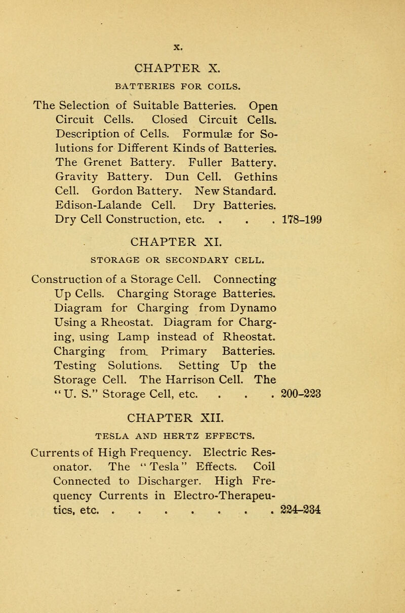 BATTERIES FOR COILS. The Selection of Suitable Batteries. Open Circuit Cells. Closed Circuit Cells. Description of Cells. Formulae for So- lutions for Different Kinds of Batteries. The Grenet Battery. Fuller Battery. Gravity Battery. Dun Cell. Gethins Cell. Gordon Battery. New Standard. Edison-Lalande Cell. Dry Batteries. Dry Cell Construction, etc. . . . 178-199 CHAPTER XL STORAGE OR SECONDARY CELL. Construction of a Storage Cell. Connecting Up Cells. Charging Storage Batteries. Diagram for Charging from Dynamo Using a Rheostat. Diagram for Charg- ing, using Lamp instead of Rheostat. Charging from. Primary Batteries. Testing Solutions. Setting Up the Storage Cell. The Harrison Cell. The U. S. Storage Cell, etc. . . . 200-223 CHAPTER Xn. TESLA AND HERTZ EFFECTS. Currents of High Frequency. Electric Res- onator. The Tesla Effects. Coil Connected to Discharger, High Fre- quency Currents in Electro-Therapeu- tics, etc. 224-334