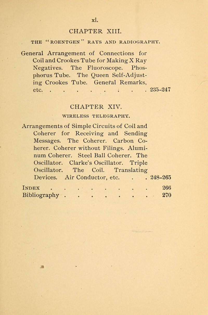 CHAPTER XIII. THE roentgen RAYS AND RADIOGRAPHY. General Arrangement of Connections for Coil and Crookes Tube for Making X Ray Negatives. The Fluoroscope. Phos- phorus Tube. The Queen Self-Ad just- ing Crookes Tube. General Remarks, etc 235-247 CHAPTER XIV. WIRELESS TELEGRAPHY. Arrangements of Simple Circuits of Coil and Coherer for Receiving and Sending Messages. The Coherer. Carbon Co- herer. Coherer without Filings. Alumi- num Coherer. Steel Ball Coherer. The Oscillator. Clarke's Oscillator. Triple Oscillator. The Coil. Translating Devices. Air Conductor, etc. . . 248-265 Index . . . ..... 266 Bibliography 270