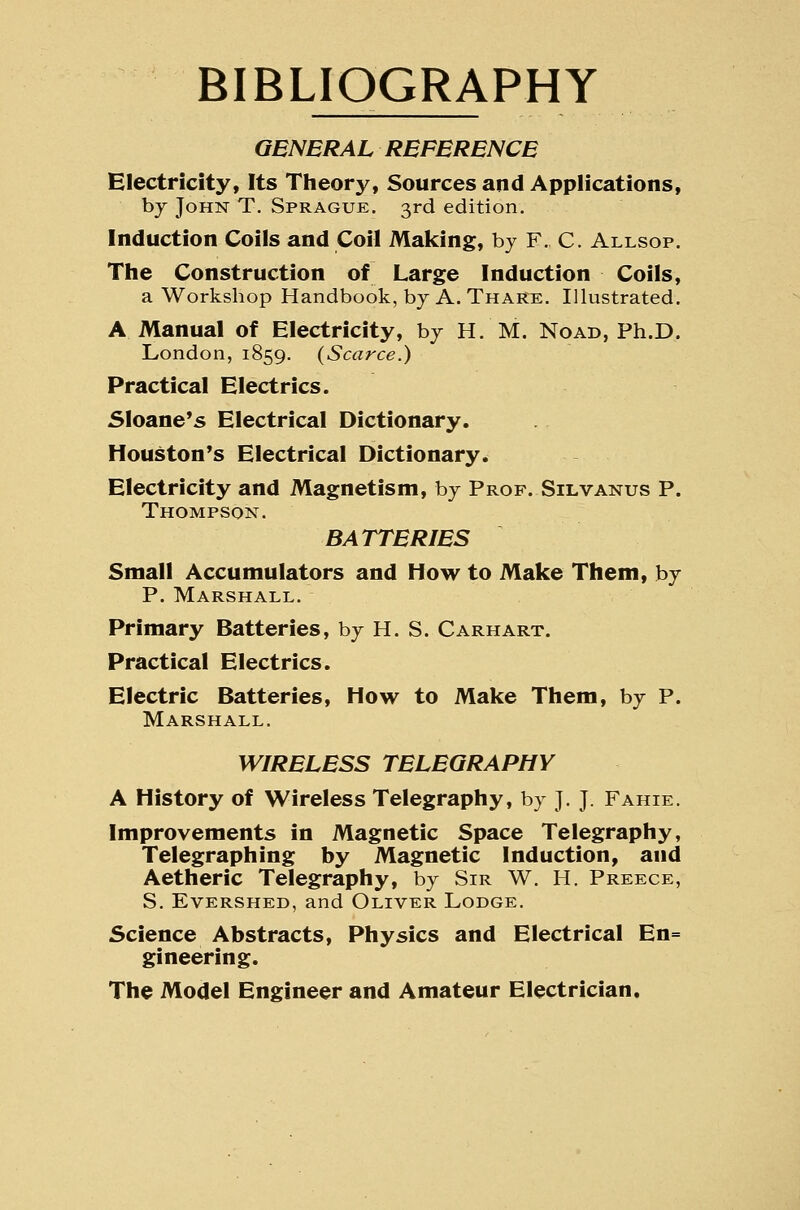 BIBLIOGRAPHY GENERAL REFERENCE Electricity, Its Theory, Sources and Applications, by John T. Sprague. 3rd edition. Induction Coils and Coil Making, by F, C. Allsop. The Construction of Large Induction Coils, a Workshop Handbook, by A. Thake. Illustrated. A Manual of Electricity, by H. M. Noad, Ph.D. London, 1859. (Scarce.) Practical Electrics. Sloane's Electrical Dictionary. Houston's Electrical Dictionary. Electricity and Magnetism, by Prof. Silvanus P. Thompson. BATTERIES Small Accumulators and How to Make Them, by P. Marshall. Primary Batteries, by H. S. Carhart. Practical Electrics. Electric Batteries, How to Make Them, by P. Marshall. WIRELESS TELEGRAPHY A History of Wireless Telegraphy, by J.J. Fahie. Improvements in Magnetic Space Telegraphy, Telegraphing by Magnetic Induction, and Aetheric Telegraphy, by Sir W. H. Preece, S. EvERSHED, and Oliver Lodge. Science Abstracts, Physics and Electrical En= gineering. The Model Engineer and Amateur Electrician.