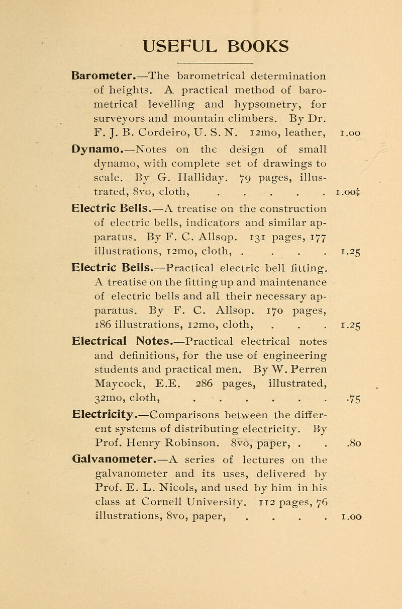 USEFUL BOOKS Barometer.—The barometrical determination of heights, A practical method of baro- metrical levelling and hypsometry, for surveyors and mountain climbers. By Dr. F. J. B. Cordeiro, U. S, N. i2mo, leather, i.oo Dynamo.—Notes on the design of small dynamo, with complete set of drawings to scale. By G. Halliday. 79 pages, illus- trated, 8vo, cloth, ..... i.oot Electric Bells.—A treatise on the construction of electric bells, indicators and similar ap- paratus. By F. C. Allsop. 131 pages, 177 illustrations, i2mo, cloth, .... 1.25 Electric Bells.—Practical electric bell fitting. A treatise on the fitting up and maintenance of electric bells and all their necessary ap- paratus. By F. C. Allsop. 170 pages, 186 illustrations, i2mo, cloth, . . .1.25 Electrical Notes.—Practical electrical notes and definitions, for the use of engineering students and practical men. By W. Perren Maycock, E.E. 286 pages, illustrated, 32mo, cloth, ...... .75 Electricity.—Comparisons between the differ- ent systems of distributing electricity. By Prof. Henry Robinson. 8vo, paper, . . .80 Galvanometer.—A series of lectures on the galvanometer and its uses, delivered by Prof. E. L. Nicols, and used by him in his class at Cornell University. 112 pages, 76 illustrations, 8vo, paper, .... i.oo