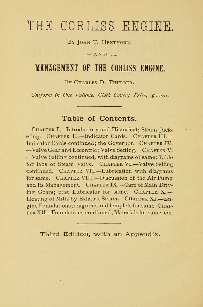 THE GORLISS EiaiM. By John T. Henthorn. —AND — MiNiGEMEKT OF THE CORLISS EKGINE. By Charles D. Thurber. Uniforin in One Volume. Cloth Cover; Price^ ^i.oo. Table of Contents. Chapter I.,—Introductory and Historical; Steam Jack- eting. Chapter II.—Indicator Cards. Chapter III.— Indicator Cards continued; the Governor. Chapter IV. —Valve Gear and Eccentric; Valve Setting. Chapter V. - Valve Setting continued, with diagrams of same; 1 able for laps of Steam Valve. Chapter VI.—Valve Setting continued. Chapter VII.—Lubrication with diagrams for same. Chapter Vlfl.—Discussion of the Air Pump and its Management. Chapter IX.—Care of Main Driv- ing Gears; best Lubricator for same. Chapter X.— Heating of Mills by Exhaust Steam. Chapter XL—En- gine Foundations; diagrams and templets for same Chap- ter XII—Foundations continued; Materials for sam-, etc.