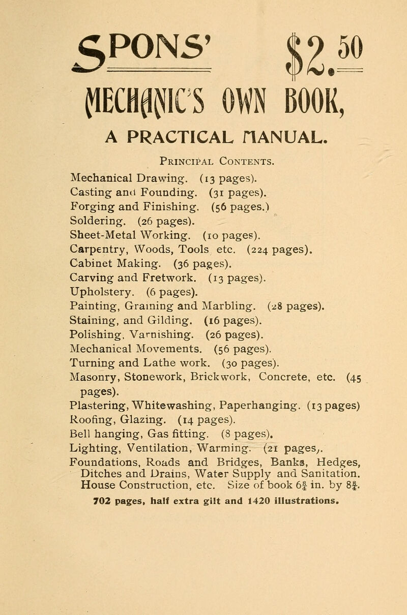 <^P0N5' m^W^ OWN BOOK, A PRACTICAL HANUAL. Principal Contents. Mechanical Drawing. (13 pages). Casting ami Founding. (31 pages). P'orging and Finishing. (56 pages.) Soldering. (26 pages). Sheet-Metal Working. (10 pages). Carpentry, Woods, Tools etc. (224 pages). Cabinet Making. (36 pages). Carving and Fretwork. (13 pages). Upholstery. (6 pages). Painting, Graining and Marbling. (28 pages). Staining, and Gilding. (16 pages). Polishing, Varnishing. (26 pages). Mechanical Movements, (56 pages). Turning and Lathe work. (30 pages). Masonry, Stonework, Brickwork, Concrete, etc. (45 pages). Plastering, Whitewashing, Paperhanging. (13 pages) Roofing, Glazing. (14 pages). Bell hanging, Gas fitting. (8 pages). Lighting, Ventilation, Warming. (21 pageSy. Foundations, Roads and Bridges, Banks, Hedges, Ditches and Drains, Water Supply and Sanitation. House Construction, etc. Size of book 6f in. by 8f. 702 pages, half extra gilt and 1420 illustrations.