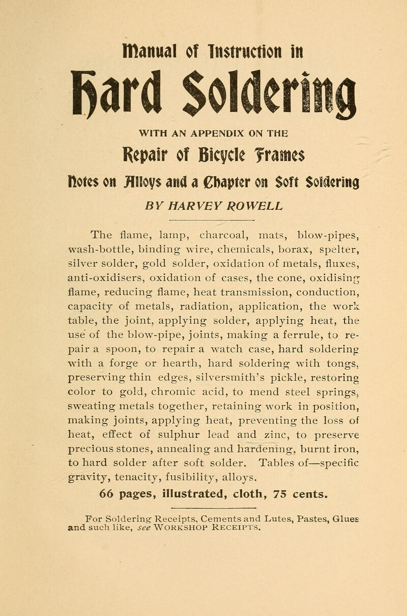 manual of instruction in l^ard Soldering WITH AN APPENDIX ON THE Repair of Bicycle frames notes on Jllioys and a Chapter on Soft SoMering BY HARVEY ROWBLL The flame, lamj?, charcoal, mats, blow-pipes, wash-bottle, binding wire, chemicals, borax, spelter, silver solder, gold solder, oxidation of metals, fluxes, anti-oxidisers, oxidation of cases, the cone, oxidising flame, reducing flame, heat transmission, conduction, capacity of metals, radiation, application, the work table, the joint, applying solder, applying heat, the use of the blow-pipe, joints, making a ferrule, to re- pair a spoon, to repair a watch case, hard soldering with a forge or hearth, hard soldering with tongs, preserving thin edges, silversmith's pickle, restoring color to gold, chromic acid, to mend steel springs, sweating metals together, retaining work in position, making joints, applying heat, preventing the loss of heat, effect of sulphur lead and zinc, to preserve precious stones, annealing and hardening, burnt iron, to hard solder after soft solder. Tables of—specific gravity, tenacity, fusibility, alloys. 66 pages, illustrated, cloth, 75 cents. For Soldering- Receipts, Cements and Lutes, Pastes, Glues and such like, see WORKSHOP Receipts.