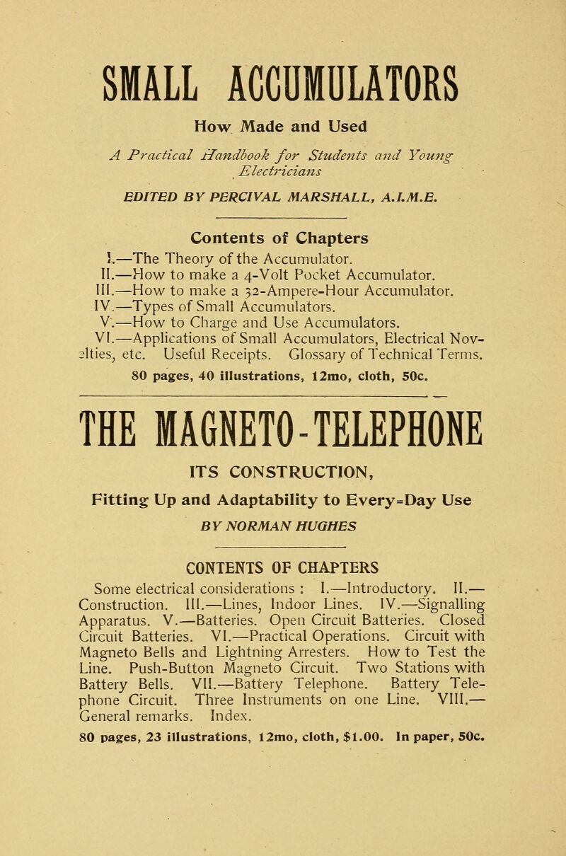 SMALL ACCDMULATORS How Made and Used A Practical riandbook for Students and Young Electriciajis EDITED BY PERCIVAL MARSHALL, A.LM.E. Contents of Chapters 1.—The Theory of the Accumulator. II.—How to make a 4-Volt Pocket Accumulator. III.—How to make a 52-Ampere-Hour Accumulator. IV.—Types of Small Accumulators. V.—How to Charge and Use Accumulators. VI.—Applications of Small Accumulators, Electrical Nov- elties, etc. Useful Receipts. Glossary of Technical Terms. 80 pages, 40 illustrations, 12nio, cloth, 50c. THE MAGNETO-TELEPHONE ITS CONSTRUCTION, Fitting Up and Adaptability to Every=Day Use BY NORMAN HUGHES CONTENTS OF CHAPTERS Some electrical considerations : I.—Introductory. II.— Construction. III.—Lines, Indoor Lines. IV.—Signalling Apparatus. V.—Batteries. Open Circuit Batteries. Closed Circuit Batteries. VI.—Practical Operations. Circuit with Magneto Bells and Lightning Arresters. How to Test the Line. Push-Button Magneto Circuit. Two Stations with Battery Bells. VII.—Battery Telephone. Battery Tele- phone Circuit. Three Instruments on one Line. VIII.— General remarks. Index. 80 pages, 23 illustrations, 12mo, cloth, $1.00. In paper, 50c.